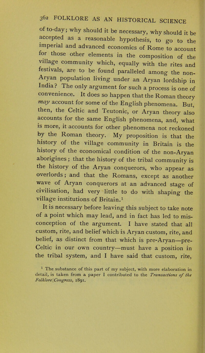 of to-day; why should it be necessary, why should it be accepted as a reasonable hypothesis, to go to the imperial and advanced economics of Rome to account for those other elements in the composition of the village community which, equally with the rites and festivals, are to be found paralleled among the non- Aryan population living under an Aryan lordship in India? The only argument for such a process is one of convenience. It does so happen that the Roman theory may account for some of the English phenomena. But, then, the Celtic and Teutonic, or Aryan theory also accounts for the same English phenomena, and, what is more, it accounts for other phenomena not reckoned by the Roman theory. My proposition is that the history of the village community in Britain is the history of the economical condition of the non-Aryan aborigines; that the history of the tribal community is the history of the Aryan conquerors, who appear as overlords; and that the Romans, except as another wave of Aryan conquerors at an advanced stage of civilisation, had very little to do with shaping the village institutions of Britain.1 It is necessary before leaving this subject to take note of a point which may lead, and in fact has led to mis- conception of the argument. I have stated that all custom, rite, and belief which is Aryan custom, rite, and belief, as distinct from that which is pre-Aryan—pre- Celtic in our own country—must have a position in the tribal system, and I have said that custom, rite, 1 The substance of this part of my subject, with more elaboration in detail, is taken from a paper I contributed to the Transactions of the Folklore \ Congress, 1891.