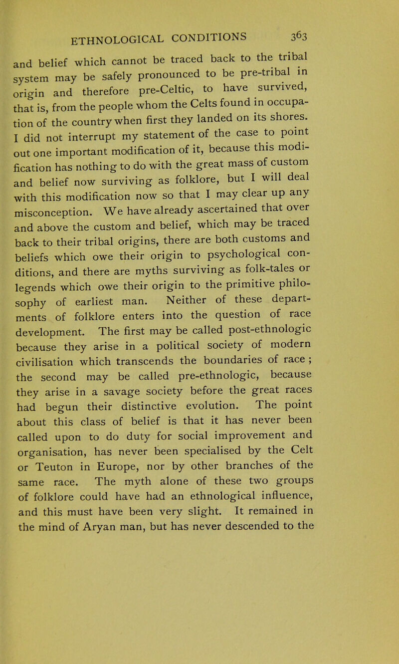 and belief which cannot be traced back to the tribal system may be safely pronounced to be pre-tribal in origin and therefore pre-Celtic, to have survived, that is, from the people whom the Celts found in occupa- tion of the country when first they landed on its shores. I did not interrupt my statement of the case to point out one important modification of it, because this modi- fication has nothing to do with the great mass of custom and belief now surviving as folklore, but I will deal with this modification now so that I may clear up any misconception. We have already ascertained that over and above the custom and belief, which may be traced back to their tribal origins, there are both customs and beliefs which owe their origin to psychological con- ditions, and there are myths surviving as folk-tales or legends which owe their origin to the primitive philo- sophy of earliest man. Neither of these depart- ments of folklore enters into the question of race development. The first may be called post-ethnologic because they arise in a political society of modern civilisation which transcends the boundaries of race ; the second may be called pre-ethnologic, because they arise in a savage society before the great races had begun their distinctive evolution. The point about this class of belief is that it has never been called upon to do duty for social improvement and organisation, has never been specialised by the Celt or Teuton in Europe, nor by other branches of the same race. The myth alone of these two groups of folklore could have had an ethnological influence, and this must have been very slight. It remained in the mind of Aryan man, but has never descended to the