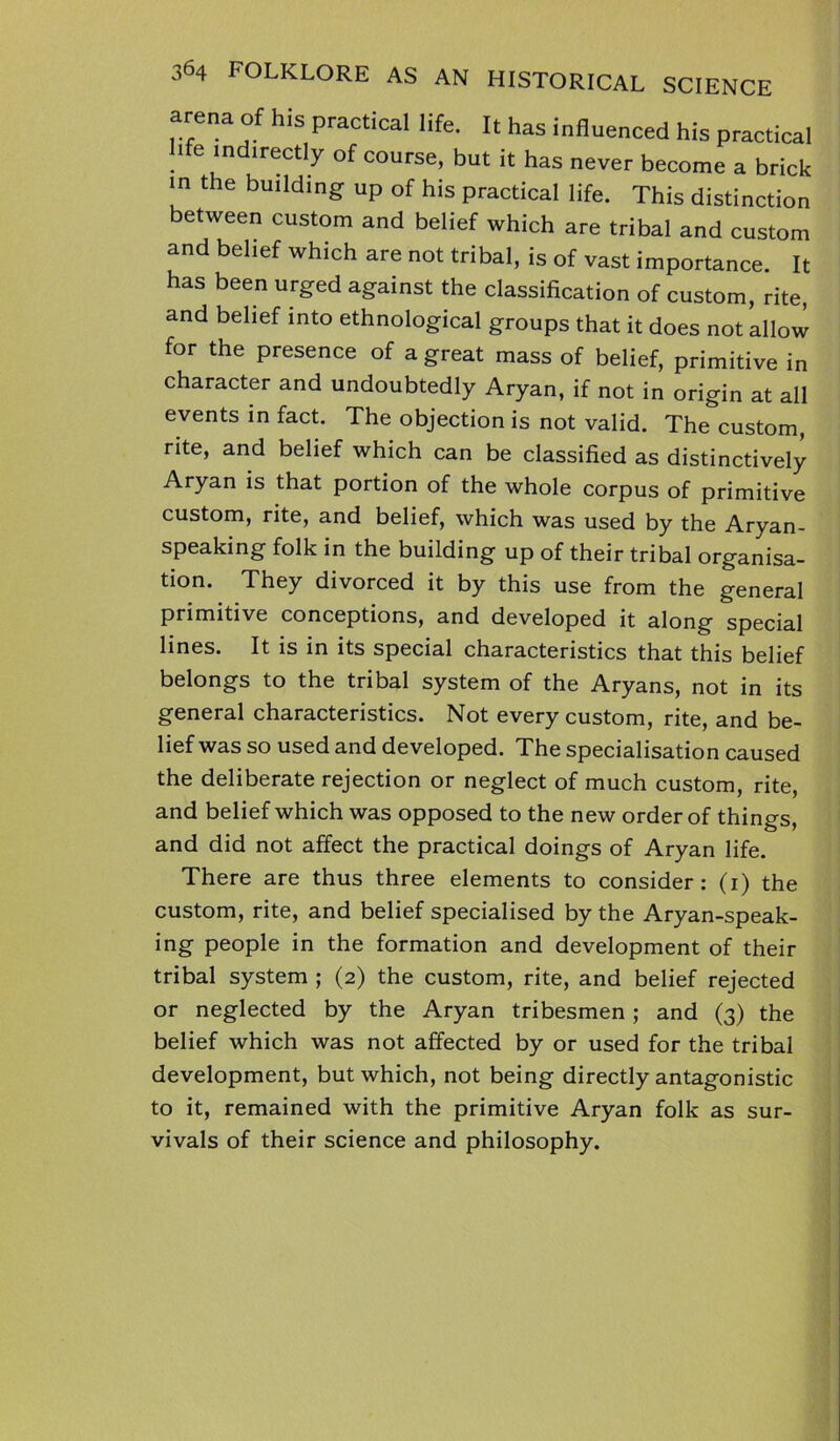 arena of his practical life. It has influenced his practical ife indirectly of course, but it has never become a brick in the building up of his practical life. This distinction between custom and belief which are tribal and custom and belief which are not tribal, is of vast importance. It has been urged against the classification of custom, rite, and belief into ethnological groups that it does not allow for the presence of a great mass of belief, primitive in character and undoubtedly Aryan, if not in origin at all events in fact. The objection is not valid. The custom, rite, and belief which can be classified as distinctively Aryan is that portion of the whole corpus of primitive custom, rite, and belief, which was used by the Aryan- speaking folk in the building up of their tribal organisa- tion. They divorced it by this use from the general primitive conceptions, and developed it along special lines. It is in its special characteristics that this belief belongs to the tribal system of the Aryans, not in its general characteristics. Not every custom, rite, and be- lief was so used and developed. The specialisation caused the deliberate rejection or neglect of much custom, rite, and belief which was opposed to the new order of things, and did not affect the practical doings of Aryan life. There are thus three elements to consider: (1) the custom, rite, and belief specialised by the Aryan-speak- ing people in the formation and development of their tribal system ; (2) the custom, rite, and belief rejected or neglected by the Aryan tribesmen ; and (3) the belief which was not affected by or used for the tribal development, but which, not being directly antagonistic to it, remained with the primitive Aryan folk as sur- vivals of their science and philosophy.