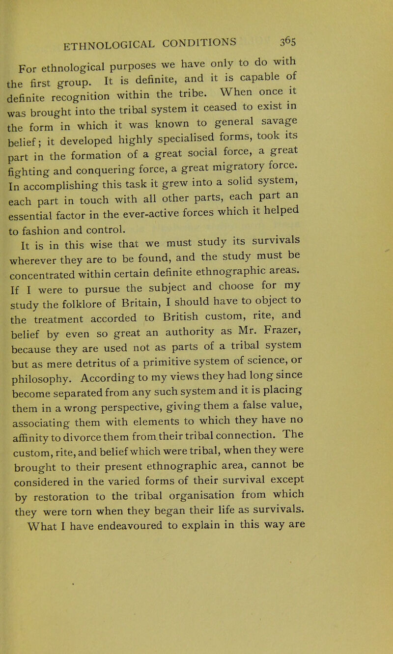 For ethnological purposes we have only to do with the first group. It is definite, and it is capable of definite recognition within the tribe. When once it was brought into the tribal system it ceased to exist in the form in which it was known to general savage belief; it developed highly specialised forms, took its part in the formation of a great social force, a great fighting and conquering force, a great migratory force. In accomplishing this task it grew into a solid system, each part in touch with all other parts, each part an essential factor in the ever-active forces which it helped to fashion and control. It is in this wise that we must study its survivals wherever they are to be found, and the study must be concentrated within certain definite ethnographic areas. If I were to pursue the subject and choose for my study the folklore of Britain, I should have to object to the treatment accorded to British custom, rite, and belief by even so great an authority as Mr. Frazer, because they are used not as parts of a tribal system but as mere detritus of a primitive system of science, or philosophy. According to my views they had long since become separated from any such system and it is placing them in a wrong perspective, givingthem a false value, associating them with elements to which they have no affinity to divorce them from,their tribal connection. The custom, rite, and belief which were tribal, when they were brought to their present ethnographic area, cannot be considered in the varied forms of their survival except by restoration to the tribal organisation from which they were torn when they began their life as survivals. What I have endeavoured to explain in this way are