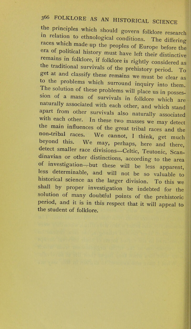 the principles which should govern folklore research relation to ethnological conditions. The differing races which made up the peoples of Europe before the era of political history must have left their distinctive remains in folklore, if folklore is rightly considered as the traditional survivals of the prehistory period. To get at and classify these remains we must be clear as to the proWems which surround inquiry into them. he solution of these problems will place us in posses- sion of a mass of survivals in folklore which are naturally associated with each other, and which stand apart from other survivals also naturally associated wit each other. In these two masses we may detect the main influences of the great tribal races and the non-tnbal races. We cannot, I think, get much beyond this. We may, perhaps, here and there, detect smaller race divisions—Celtic, Teutonic, Scan- dinavian or other distinctions, according to the area of investigation—but these will be less apparent, less determinable, and will not be so valuable to historical science as the larger division. To this we shall by proper investigation be indebted for the solution of many doubtful points of the prehistoric period, and it is in this respect that it will appeal to the student of folklore.