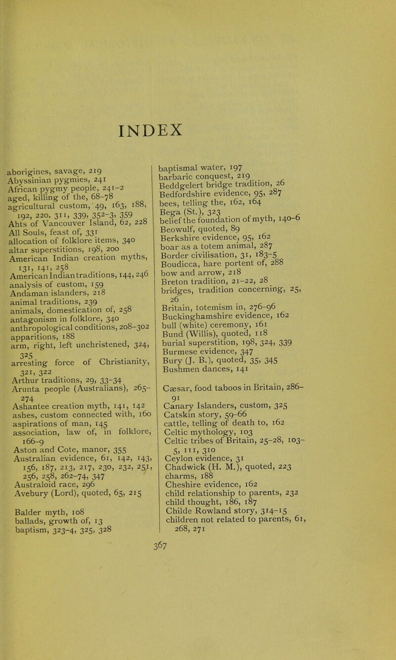 INDEX aborigines, savage, 219 Abyssinian pygmies, 241 African pygmy people, 241-2 aged, killing of the, 68-78 agricultural custom, 49, 163, 188, 192, 220. 31 x, 339, 352-3. 359 Ahts of Vancouver Island, 62, 22b All Souls, feast of, 331 allocation of folklore items, 340 altar superstitions, 198, 200 American Indian creation myths, 131, 141, 258 American Indian traditions, 144, 24b analysis of custom, 159 Andaman islanders, 218 animal traditions, 239 animals, domestication of, 258 antagonism in folklore, 340 anthropological conditions, 208-302 apparitions, 18S arm, right, left unchristened, 324, 325 arresting force of Christianity, 321, 322 Arthur traditions, 29, 33-34 Arunta people (Australians), 265- 274 Ashantee creation myth, 141, 142 ashes, custom connected with, 160 aspirations of man, 145 association, law of, in folklore, 166-9 Aston and Cote, manor, 355 Australian evidence, 61, 142, 143, 156, 187, 213, 217, 230, 232, 251, 256, 258, 262-74, 347 Australoid race, 296 Avebury (Lord), quoted, 65, 215 Balder myth, 108 ballads, growth of, 13 baptism, 323-4, 325, 328 baptismal water, 197 barbaric conquest, 219 Beddgelert bridge tradition, 26 Bedfordshire evidence, 95, 287 bees, telling the, 162, 164 Bega (St.), 323 , belief the foundation of myth, 140-b Beowulf, quoted, 89 Berkshire evidence, 95, 162 boar as a totem animal, 287 Border civilisation, 31, 183-5 Boudicca, hare portent of, 288 bow and arrow, 218 Breton tradition, 21-22, 28 bridges, tradition concerning, 25, 26 Britain, totemism in, 276-96 Buckinghamshire evidence, 162 bull (white) ceremony, 161 Bund (Willis), quoted, 118 burial superstition, 198, 324, 339 Burmese evidence, 347 Bury (J. B.), quoted, 35, 345 Bushmen dances, 141 Caesar, food taboos in Britain, 286- 91 Canary Islanders, custom, 325 Catskin story, 59-66 cattle, telling of death to, 162 Celtic mythology, 103 Celtic tribes of Britain, 25-28, 103- 5. 310 Ceylon evidence, 31 Chadwick (H. M.), quoted, 223 charms, 188 Cheshire evidence, 162 child relationship to parents, 232 child thought, 186, 187 Childe Rowland story, 314-15 children not related to parents, 61, 268, 271