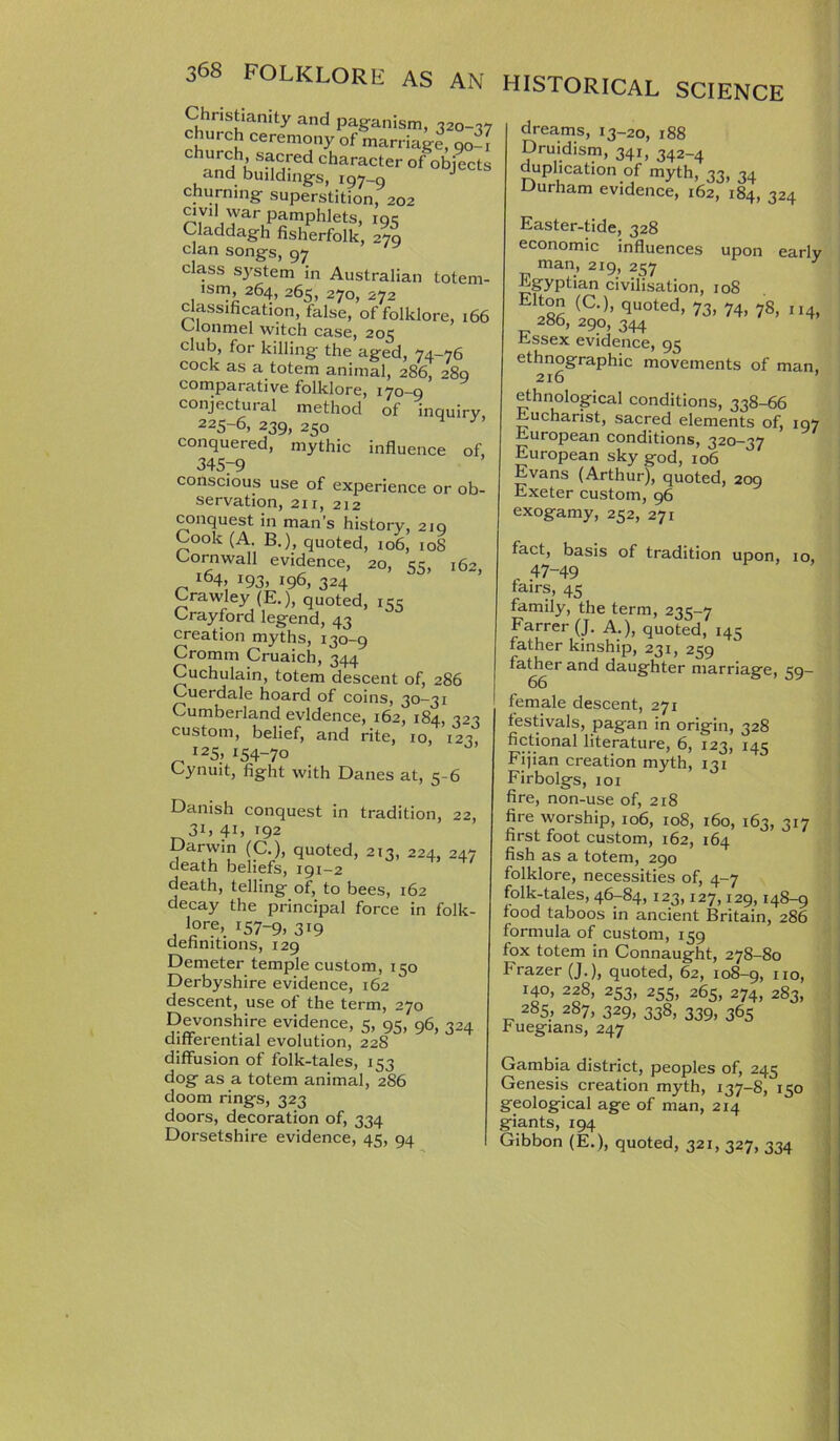 churning- superstition, 202 civil war pamphlets, 19c Claddagh fisherfolk, 270 clan songs, 97 class system in Australian totem- ism, 264, 265, 270, 272 classification, false, of folklore, 166 Clonmel witch case, 205 club, for killing the aged, 74-76 cock as a totem animal, 286, 280 comparative folklore, 170-9 conjectural method of inquiry 225-6, 239, 250 conquered, mythic influence of, 345y9 conscious use of experience or ob- servation, 211, 212 conquest in man’s history, 219 Cook (A. B.) quoted, 106, 108 Cornwall evidence, 20, 33, 162, 164, 193, 196, 324 Crawley (E.), quoted, icc Crayford legend, 43 creation myths, 130-9 Cromm Cruaich, 344 Cuchulain, totem descent of, 286 Cuerdale hoard of coins, 30-31 Cumberland evidence, 162, 184, 32 custom, belief, and rite, 10, 123 _ I25- *54-7° Cynuit, fight with Danes at, 5-6 Danish conquest in tradition, 22, 31, 4C 192 Darwin (C.), quoted, 213, 224. 247 death beliefs, 191-2 death, telling of, to bees, 162 decay the principal force in folk- lore, 157-9, 3i9 definitions, 129 Demeter temple custom, 150 Derbyshire evidence, 162 descent, use of the term, 270 Devonshire evidence, 5, 95, 96, 324 differential evolution, 228 diffusion of folk-tales, 153 dog as a totem animal, 286 doom rings, 323 doors, decoration of, 334 Dorsetshire evidence, 45, 94 historical science dreams, 13-20, 188 Druidism, 341, 342_4 duplication of myth, 33, 34 Durham evidence, 162, 184, 324 Easter-tide, 328 economic influences upon early man, 219, 257 Egyptian civilisation, 108 Ehton (C.), quoted, 73, 74, 78, 114, 286, 290, 344 Essex evidence, 95 ethnographic movements of man 216 ’ ethnological conditions, 338-66 Eucharist, sacred elements of, 197 European conditions, 320—37 European sky god, 106 Evans (Arthur), quoted, 209 Exeter custom, 96 exogamy, 252, 271 fact, basis of tradition upon, 10 47-49 fairs, 45 family, the term, 235-7 Farrer (J. A.), quoted, 145 father kinship, 231, 259 father and daughter marriage, 59- 66 female descent, 271 festivals, pagan in origin, 328 fictional literature, 6, 123, 145 Fijian creation myth, 131 Firbolgs, 101 fire, non-use of, 218 fire worship, 106, 108, 160, 163, 317 first foot custom, 162, 164 fish as a totem, 290 folklore, necessities of, 4-7 folk-tales, 46-84, 123,127,129,148-9 food taboos in ancient Britain, 286 formula of custom, 159 fox totem in Connaught, 278-80 Frazer (J.), quoted, 62, 108-9, no, I4°, 228, 253, 255, 265, 274, 283, 285, 287, 329, 338, 339, 365 ruegians, 247 Gambia district, peoples of, 245 Genesis creation myth, 137-8, 150 geological age of man, 214 giants, 194. Gibbon (E.), quoted, 321, 327, 334