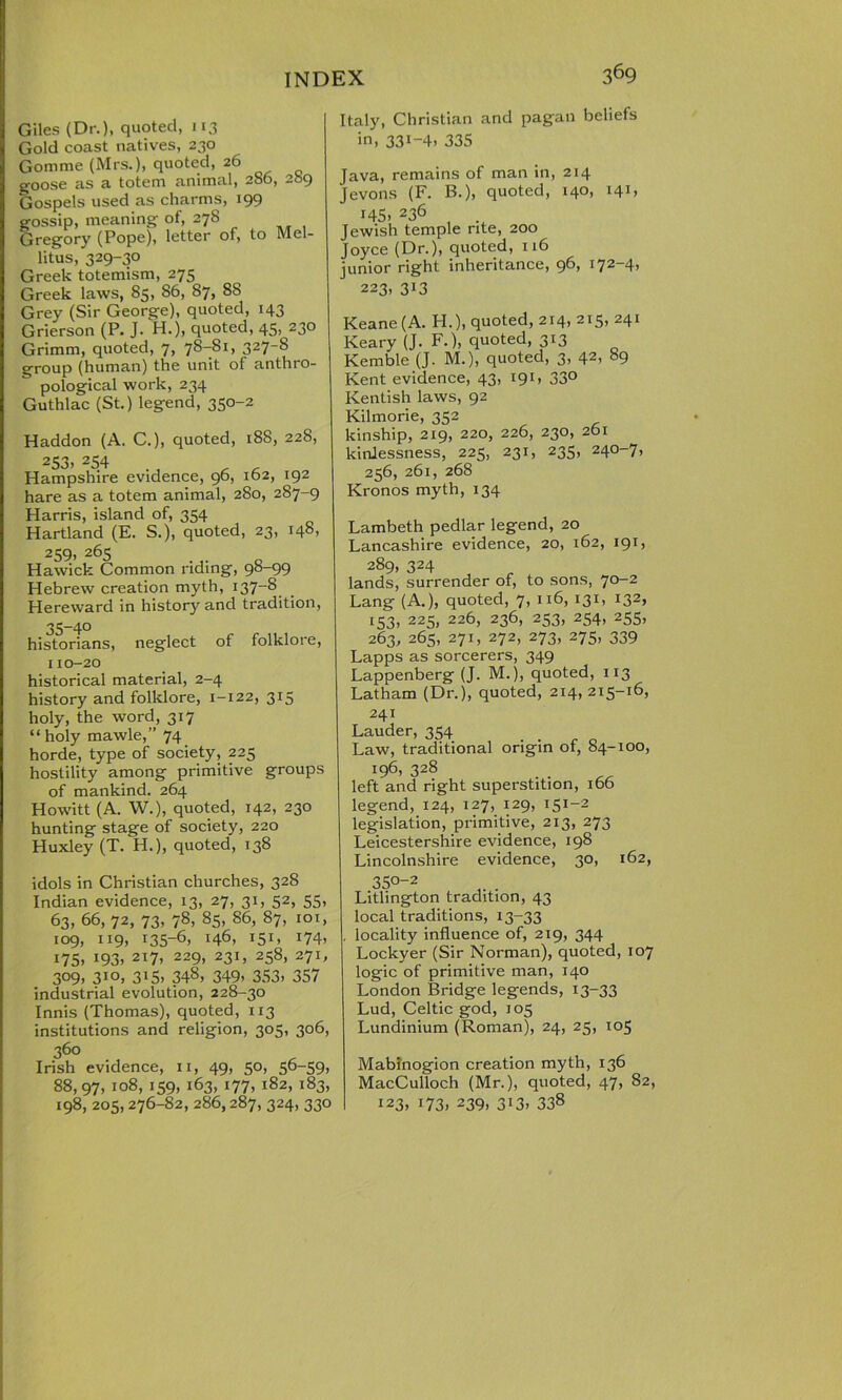 Giles (Dr.), quoted, 113 Gold coast natives, 230 Gomme (Mrs.), quoted, 26 goose as a totem animal, 2S6, 289 Gospels used as charms, 199 gossip, meaning of, 278 Gregory (Pope), letter of, to Mel- litus, 329-30 Greek totemism, 275 Greek laws, 85, 86, 87, 88 Grey (Sir George), quoted, 143 Grierson (P. J. H.), quoted, 45, 230 Grimm, quoted, 7, 78-81, 327-S group (human) the unit of anthro- pological work, 234 Guthlac (St.) legend, 350-2 Haddon (A. C.), quoted, 188, 228, 253, 254 Hampshire evidence, 96, 162, 192 hare as a totem animal, 280, 287-9 Harris, island of, 354 Hartland (E. S.), quoted, 23, 148, 259, 265 Hawick Common riding, 98-99 Hebrew creation myth, 137-S Hereward in history and tradition, 35-40 historians, neglect of folklore, 110-20 historical material, 2-4 history and folklore, 1-122, 315 holy, the word, 317 “ holy mawle,” 74 horde, type of society, 225 hostility among primitive groups of mankind. 264 Howitt (A. W.), quoted, 142, 230 hunting stage of society, 220 Huxley (T. H.), quoted, 138 idols in Christian churches, 328 Indian evidence, 13, 27, 31, 52, 55, 63, 66, 72, 73, 78, 85, 86, 87, 101, 109, 119, 135-6, 146, 151, 174, 175. *93> 2I7> 229> 23L 258. 271, 3°9> 310, 3i5. 348, 349> 353) 357 industrial evolution, 228-30 Innis (Thomas), quoted, 113 institutions and religion, 305, 306, 360 Irish evidence, 11, 49, 50, 56-59, 88,97, 108, 159, 163, 177, 182, 183, 198,205,276-82, 286,287, 324, 330 Italy, Christian and pagan beliefs in, 331-4) 335 Java, remains of man in, 214 Jevons (F. B.), quoted, 140, 141, 145. 236 Jewish temple rite, 200 Joyce (Dr.), quoted, 116 junior right inheritance, 96, i72—4> 223, 313 Keane (A. H.), quoted, 214, 215, 241 Keary (J. F.), quoted, 313 Kemble (J. M.), quoted, 3, 42) 89 Kent evidence, 43, 19c 33° Kentish laws, 92 Kilmorie, 352 kinship, 219, 220, 226, 230, 261 kinlessness, 225, 231, 235, 240-7, 256, 261, 268 Kronos myth, 134 Lambeth pedlar legend, 20 Lancashire evidence, 20, 162, 191, 289, 324 lands, surrender of, to sons, 70-2 Lang (A.), quoted, 7, 116, 131, 132, 153, 225, 226, 236, 253, 254, 255, 263, 265, 271, 272, 273, 275, 339 Lapps as sorcerers, 349 Lappenberg (J. M.), quoted, 113 Latham (Dr.), quoted, 214, 215-16, 241 Lauder, 354 . Law, traditional origin of, 84-100, 196, 328 left and right superstition, 166 legend, 124, 127, 129, 151-2 legislation, primitive, 213, 273 Leicestershire evidence, 198 Lincolnshire evidence, 30, 162, 35°-2 Litlington tradition, 43 local traditions, 13-33 , locality influence of, 219, 344 Lockyer (Sir Norman), quoted, 107 logic of primitive man, 140 London Bridge legends, 13-33 Lud, Celtic god, 105 Lundinium (Roman), 24, 25, 105 Mabinogion creation myth, 136 MacCulloch (Mr.), quoted, 47, 82, 123, 173. 239. 313. 338