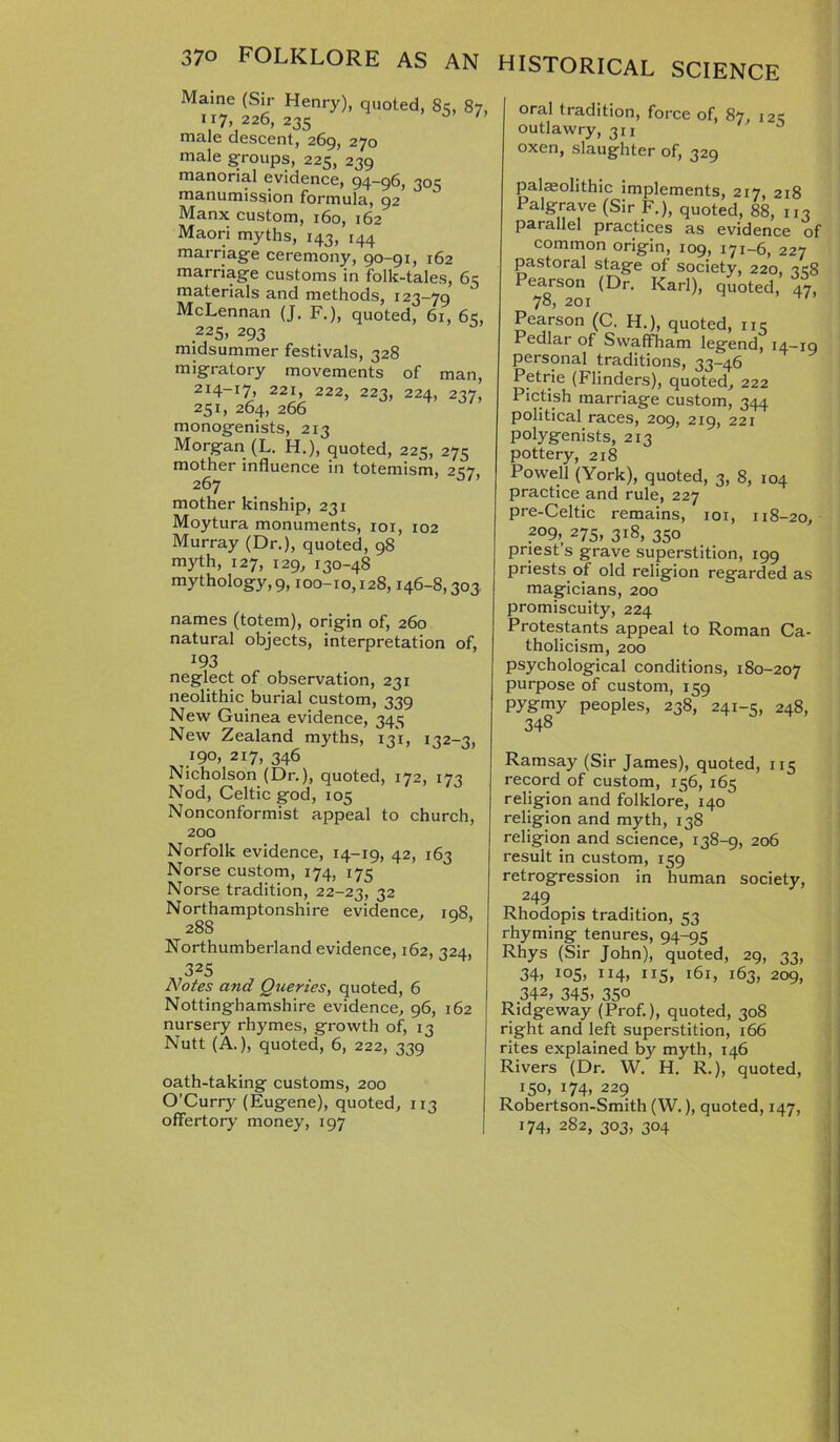 Maine (Sir Henry), quoted, 8c, 87, 117, 226, 235 male descent, 269, 270 male groups, 225, 239 manorial evidence, 94-96, 305 manumission formula, 92 Manx custom, 160, 162 Maori myths, 143, 144 marriage ceremony, 90-91, 162 marriage customs in folk-tales, 65 materials and methods, 123-79 McLennan (J. F.), quoted, 61, 6c, 225> 293 midsummer festivals, 328 migratory movements of man, 214-17, 221 222, 223, 224, 237, 251, 264, 266 monogenists, 213 Morgan (L. H.), quoted, 225, 275 mother influence in totemism, 257, 267 mother kinship, 231 Moytura monuments, 101, 102 Murray (Dr.), quoted, 98 myth, 127, 129, 130-48 mythology,9,100-10,128,146-8,303 names (totem), origin of, 260 natural objects, interpretation of, 193 neglect of observation, 231 neolithic burial custom, 339 New Guinea evidence, 345 New Zealand myths, 131, 132-3, 190, 217, 346 Nicholson (Dr.), quoted, 172, 173 Nod, Celtic god, 105 Nonconformist appeal to church, 200 Norfolk evidence, 14-19, 42, 163 Norse custom, 174, 175 Norse tradition, 22-23, 32 Northamptonshire evidence, rq8. 28S y Northumberland evidence, 162, 324, 325 Notes and Queries, quoted, 6 Nottinghamshire evidence, 96, 162 nursery rhymes, growth of, 13 Nutt (A.), quoted, 6, 222, 339 oath-taking customs, 200 O’Curry (Eugene), quoted, 113 offertory money, 197 oral tradition, force of, 87, 12c outlawry, 311 ' 5 oxen, slaughter of, 329 palaeolithic implements, 217, 218 Palgrave (Sir F.), quoted, 88, 113 parallel practices as evidence of common origin, 109, 171-6, 227 pastoral stage of society, 220, «8 Pearson (Dr. Karl), quoted, 47, 78, 201 Pearson (C. H.), quoted, 115 Pedlar of Swaffham legend, 14-19 personal traditions, 33-46 Petrie (Flinders), quoted, 222 Pictish marriage custom, 344 political races, 209, 219, 221 polygenists, 213 pottery, 218 Powell (York), quoted, 3, 8, 104 practice and rule, 227 pre-Celtic remains, 101, 118-20, ?°9> 275> 318, 350 priest’s grave superstition, 199 priests of old religion regarded as magicians, 200 promiscuity, 224 Protestants appeal to Roman Ca- tholicism, 200 psychological conditions, 180-207 purpose of custom, 159 Pygrny peoples, 238, 241-5, 248, 348 Ramsay (Sir James), quoted, 115 record of custom, 156, 165 religion and folklore, 140 religion and myth, 138 religion and science, 138-9, 206 result in custom, 159 retrogression in human society, 249 Rhodopis tradition, 53 rhyming tenures, 94-95 Rhys (Sir John), quoted, 29, 33, 34, 105, 114, 115, 161, 163, 209, 342> 345- 35o Ridgeway (Prof.), quoted, 308 right and left superstition, 166 rites explained by myth, 146 Rivers (Dr. W. H. R.), quoted, 150, 174, 229 Robertson-Smith (W.), quoted, 147, 174. 282, 303, 304