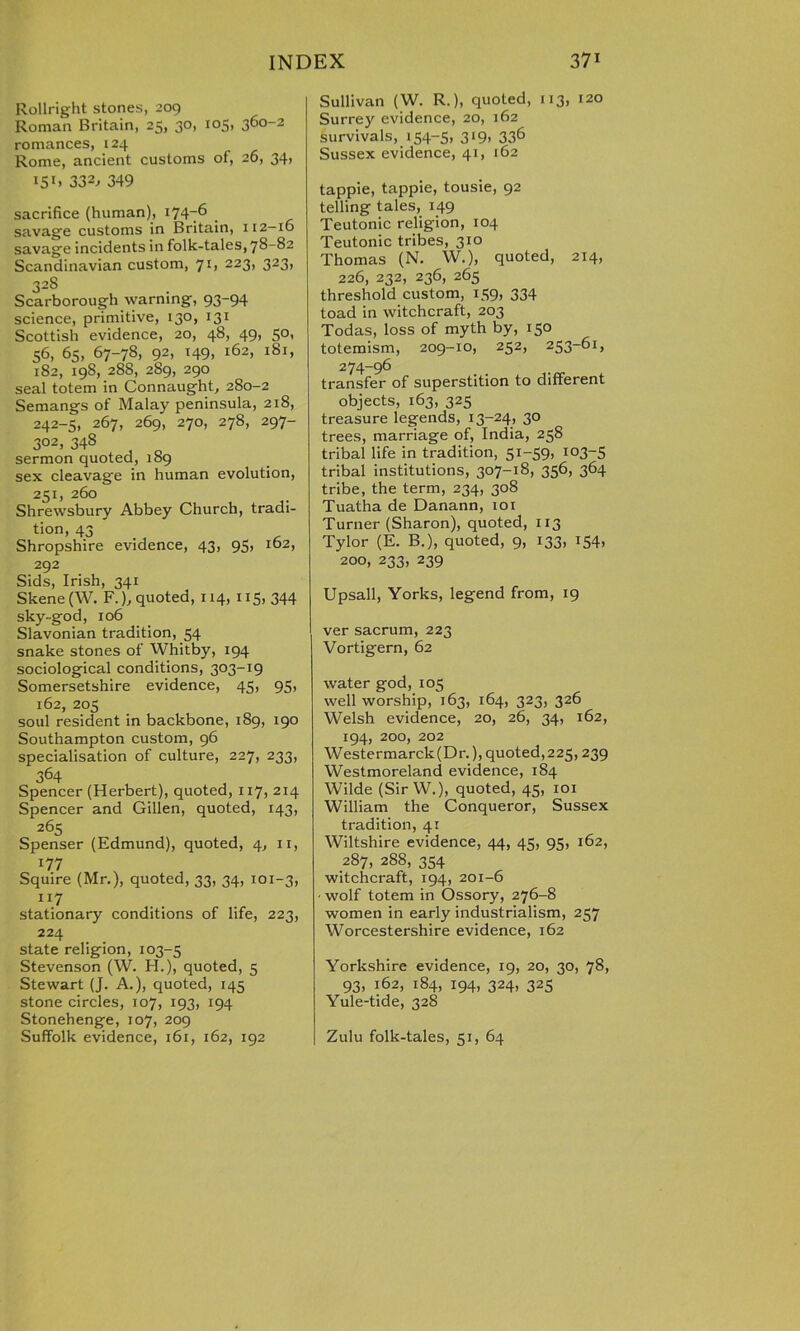 Rollright stones, 209 Roman Britain, 25, 30, 105, 360-2 romances, 124 Rome, ancient customs of, 26, 34, I5I> 332> 349 sacrifice (human), 174-6 _ savage customs in Britain, 112-16 savage incidents in folk-tales, 78-82 Scandinavian custom, 71, 223, 323, 328 Scarborough warning, 93-94 science, primitive, 130, 131 Scottish evidence, 20, 48, 49, 50, 56, 65, 67-78, 92, 149, 162, 181, 182, 19S, 28S, 289, 290 seal totem in Connaught, 280-2 Semangs of Malay peninsula, 218, 242-5, 267, 269, 270, 278, 297- 302> 34s sermon quoted, 1S9 sex cleavage in human evolution, 251, 260 Shrewsbury Abbey Church, tradi- tion, 43 . Shropshire evidence, 43, 95, 162, 292 Sids, Irish, 341 Skene (W. F.), quoted, 114, 115, 344 sky-god, 106 Slavonian tradition, 54 snake stones of Whitby, 194 sociological conditions, 303-19 Somersetshire evidence, 45, 95, 162, 205 soul resident in backbone, 189, 190 Southampton custom, 96 specialisation of culture, 227, 233, 364 Spencer (Herbert), quoted, 117, 214 Spencer and Gillen, quoted, 143, 265 Spenser (Edmund), quoted, 4, 11, 177 Squire (Mr.), quoted, 33, 34, 101-3, ll7 stationary conditions of life, 223, 224 state religion, 103-5 Stevenson (W. FI.), quoted, 5 Stewart (J. A.), quoted, 145 stone circles, 107, 193, 194 Stonehenge, 107, 209 Suffolk evidence, 161, 162, 192 Sullivan (W. R.), quoted, 113, 120 Surrey evidence, 20, 162 survivals, 154-5, 319, 336 Sussex evidence, 41, 162 tappie, tappie, tousie, 92 telling tales, 149 Teutonic religion, 104 Teutonic tribes, 310 Thomas (N. W.), quoted, 214, 226, 232, 236, 265 threshold custom, 159, 334 toad in witchcraft, 203 Todas, loss of myth by, 150 totemism, 209-10, 252, 253-61, 274-96 transfer of superstition to different objects, 163, 325 treasure legends, 13-24, 30 trees, marriage of, India, 258 tribal life in tradition, 51-59, 103-5 tribal institutions, 307-18, 356, 364 tribe, the term, 234, 308 Tuatha de Danann, 101 Turner (Sharon), quoted, 113 Tylor (E. B.), quoted, 9, 133, 154, 200, 233, 239 Upsall, Yorks, legend from, 19 ver sacrum, 223 Vortigern, 62 water god, 105 well worship, 163, 164, 323, 326 Welsh evidence, 20, 26, 34, 162, 194, 200, 202 Westermarck(Dr.), quoted,225,239 Westmoreland evidence, 184 Wilde (Sir W.), quoted, 45, 101 William the Conqueror, Sussex tradition, 41 Wiltshire evidence, 44, 45, 95, 162, 287, 288, 354 witchcraft, 194, 201-6 ■ wolf totem in Ossory, 276-8 women in early industrialism, 257 Worcestershire evidence, 162 Yorkshire evidence, 19, 20, 30, 78, 93, i62> i84> 194. 324> 325 Yule-tide, 328 Zulu folk-tales, 51, 64