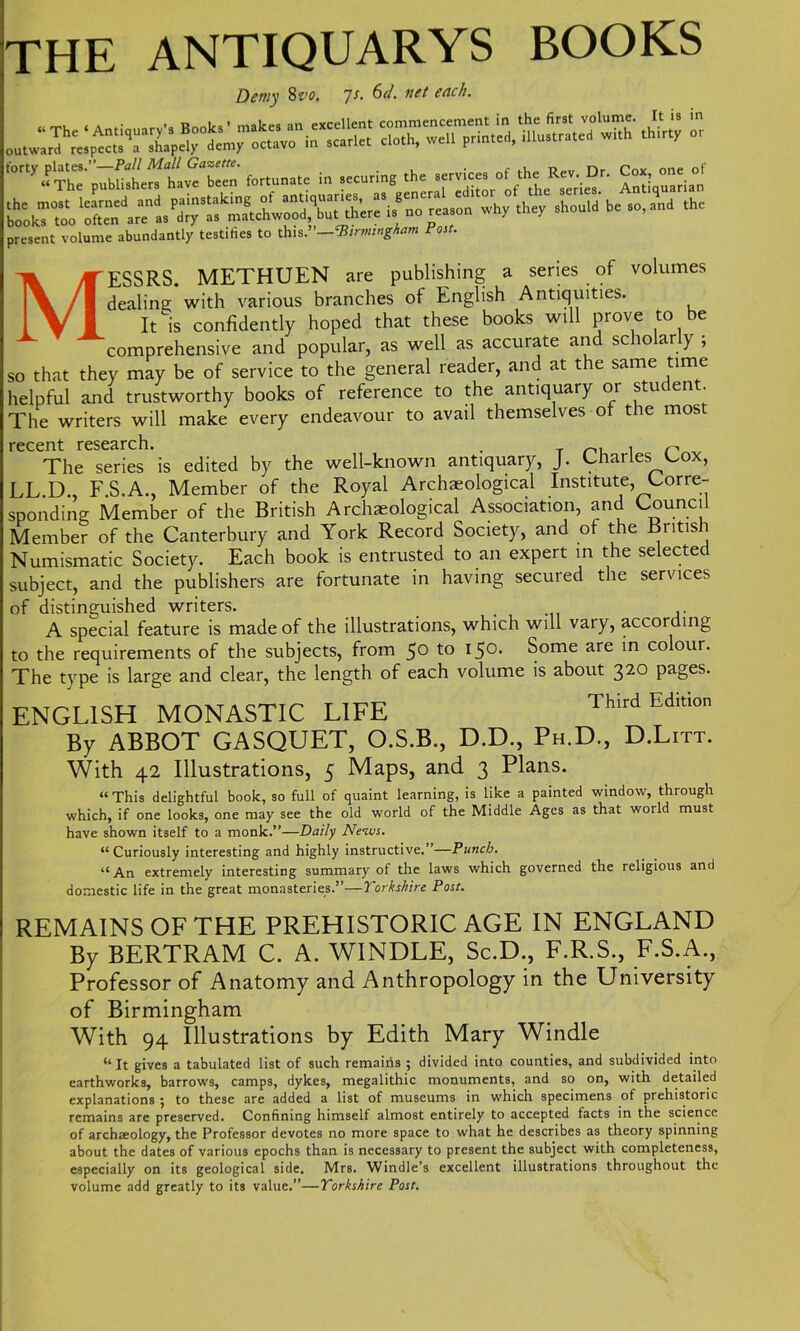 THE ANTIQUARYS BOOKS Demy 8 vo, js. 6d. net each. fortunate in .eeuti.g the present volume abundantly testifies to this .—‘Birmingham Post. MESSRS. METHUEN are publishing a series of volumes dealing with various branches of English Antiquities. It is confidently hoped that these books will prove to be comprehensive and popular, as well as accurate and scholarly ; so that they may be of service to the general reader, and at the same time helpful and trustworthy books of reference to the antiquary or student. The writers will make every endeavour to avail themselves of the mos recent research. . , n The series is edited by the well-known antiquary, J. Charles Cox, LL.D., F.S.A., Member of the Royal Archaeological Institute, Corre- sponding Member of the British Archaeological Association, and Council Member of the Canterbury and York Record Society, and of the British Numismatic Society. Each book is entrusted to an expert in the selected subject, and the publishers are fortunate in having secured the services of distinguished writers. . ,. A special feature is made of the illustrations, which will vary, according to the requirements of the subjects, from 50 to 150. Some are in colour. The type is large and clear, the length of each volume is about 320 pages. ENGLISH MONASTIC LIFE Third Edit,on By ABBOT GASQUET, O.S.B., D.D., Ph.D., D.Litt. With 42 Illustrations, 5 Maps, and 3 Plans. “This delightful book, so full of quaint learning, is like a painted window, through which, if one looks, one may see the old world of the Middle Ages as that woild must have shown itself to a monk.”—Daily News. “Curiously interesting and highly instructive.”—Punch. “An extremely interesting summary of the laws which governed the religious and domestic life in the great monasteries.”—Yorkshire Post. REMAINS OF THE PREHISTORIC AGE IN ENGLAND By BERTRAM C. A. WINDLE, Sc.D., F.R.S., F.S.A., Professor of Anatomy and Anthropology in the University of Birmingham With 94 Illustrations by Edith Mary Windle “It gives a tabulated list of such remains ; divided into counties, and subdivided into earthworks, barrows, camps, dykes, megalithic monuments, and so on, with detailed explanations ; to these are added a list of museums in which specimens of prehistoric remains are preserved. Confining himself almost entirely to accepted facts in the science of archaeology, the Professor devotes no more space to what he describes as theory spinning about the dates of various epochs than is necessary to present the subject with completeness, especially on its geological side. Mrs. Windle’s excellent illustrations throughout the volume add greatly to its value.”—Yorkshire Post.