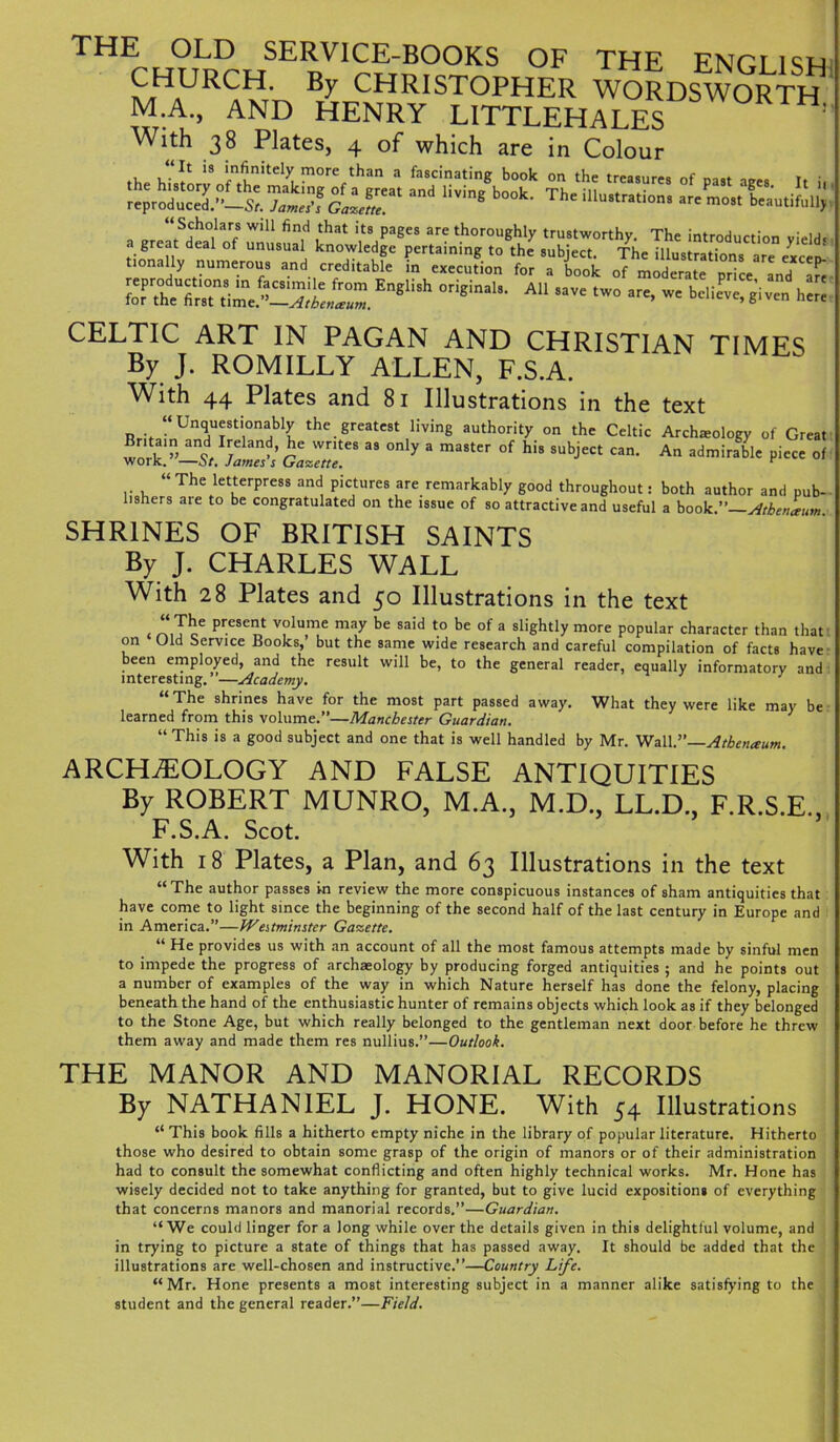 THE OLD SERVICE-BOOKS OF THE ENGLISH a/iHaURCH' CHRISTOPHER WORDSWORTH M.A., AND HENRY LITTLEHALES With 38 Plates, 4 of which are in Colour s.tsr, iStTSudXi;;; a or “S,ch0,la7 WlU find ,that its PaSes are thoroughly trustworthy. The introduction yield* a great deal of unusual knowledge pertaining to the subject. The illustrations are cxccd tionally numerous and creditable in execution for a book of moderate price and are ^r^2^^EnglUh °riginah- A11 - a~> - believe^giveil her! CELTIC ART IN PAGAN AND CHRISTIAN TIMES By J. ROMILLY ALLEN, F.S.A. With 44 Plates and 81 Illustrations in the text “Unquestionably the greatest living authority on the Celtic Archeology of Great work]!-S,! James’! GaZT “ 3 ma8tCr °f ^ SUbjeCt An admirable piece of “The letterpress and pictures are remarkably good throughout: both author and pub- liahers aie to be congratulated on the issue of so attractive and useful a hook. Atbtnleum. SHRINES OF BRITISH SAINTS By J. CHARLES WALL With 28 Plates and 50 Illustrations in the text . “Te6 prCSe^ V?lume may be said ‘° be of 3 sliehtly more Popular character than that on Old Service Books,’ but the same wide research and careful compilation of facts have been employed, and the result will be, to the general reader, equally informatory and interesting.”—Academy. 1 The shrines have for the most part passed away. What they were like may be learned from this volume.”—Manchester Guardian. “This is a good subject and one that is well handled by Mr. Wall.”—Atbenaum. ARCHAEOLOGY AND FALSE ANTIQUITIES By ROBERT MUNRO, M.A., M.D., LL.D., F.R.S.E., F.S.A. Scot. With 18 Plates, a Plan, and 63 Illustrations in the text “ The author passes in review the more conspicuous instances of sham antiquities that have come to light since the beginning of the second half of the last century in Europe and in America.”—Westminster Gazette. “ He provides us with an account of all the most famous attempts made by sinful men to impede the progress of archaeology by producing forged antiquities ; and he points out a number of examples of the way in which Nature herself has done the felony, placing beneath the hand of the enthusiastic hunter of remains objects which look as if they belonged to the Stone Age, but which really belonged to the gentleman next door before he threw them away and made them res nullius.”—Outlook. THE MANOR AND MANORIAL RECORDS By NATHANIEL J. HONE. With 54 Illustrations “ This book fills a hitherto empty niche in the library of popular literature. Hitherto those who desired to obtain some grasp of the origin of manors or of their administration had to consult the somewhat conflicting and often highly technical works. Mr. Hone has wisely decided not to take anything for granted, but to give lucid expositions of everything that concerns manors and manorial records.”—Guardian. “ We could linger for a long while over the details given in this delightful volume, and in trying to picture a state of things that has passed away. It should be added that the illustrations are well-chosen and instructive.”—Country Life. “ Mr. Hone presents a most interesting subject in a manner alike satisfying to the student and the general reader.”—Field.