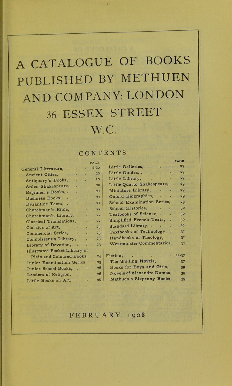 A CATALOGUE OF BOOKS PUBLISHED BY METHUEN AND COMPANY: LONDON 36 ESSEX STREET W.C. CONTENTS PAGE PAGE General Literature, . 2-20 Little Galleries, 27 Ancient Cities, 20 Little Guides, .... 27 Antiquary’s Books, 20 Little Library, 27 Arden Shakespeare, 20 Little Quarto Shakespeare, 29 Beginner’s Books, . 21 Miniature Library, 29 Business Books, 21 Oxford Biographies, 29 Byzantine Texts, . 21 School Examination Series, 29 Churchman’s Bible, 22 School Histories, . 3° Churchman’s Library, . 22 Textbooks of Science, . 3° Classical Translations, 22 Simplified French Texts, . 30 Classics of Art, 23 Standard Library, . 30 Commercial Series, 23 Textbooks of Technology, . 31 Connoisseur’s Library, 23 Handbooks of Theology, 31 Library of Devotion, 23 Westminster Commentaries, 32 Illustrated Pocket Library of Plain and Coloured Books, 24 Fiction, 32-37 Junior Examination Series, ,25 The Shilling Novels, . 37 Junior School-Books, . 26 Books for Boys and Girls, 39 Leaders of Religion, 26 Novels of Alexandre Dumas, 39 Little Books on Art, 26 Methuen’s Sixpenny Books, 39 FEBRUARY 1908