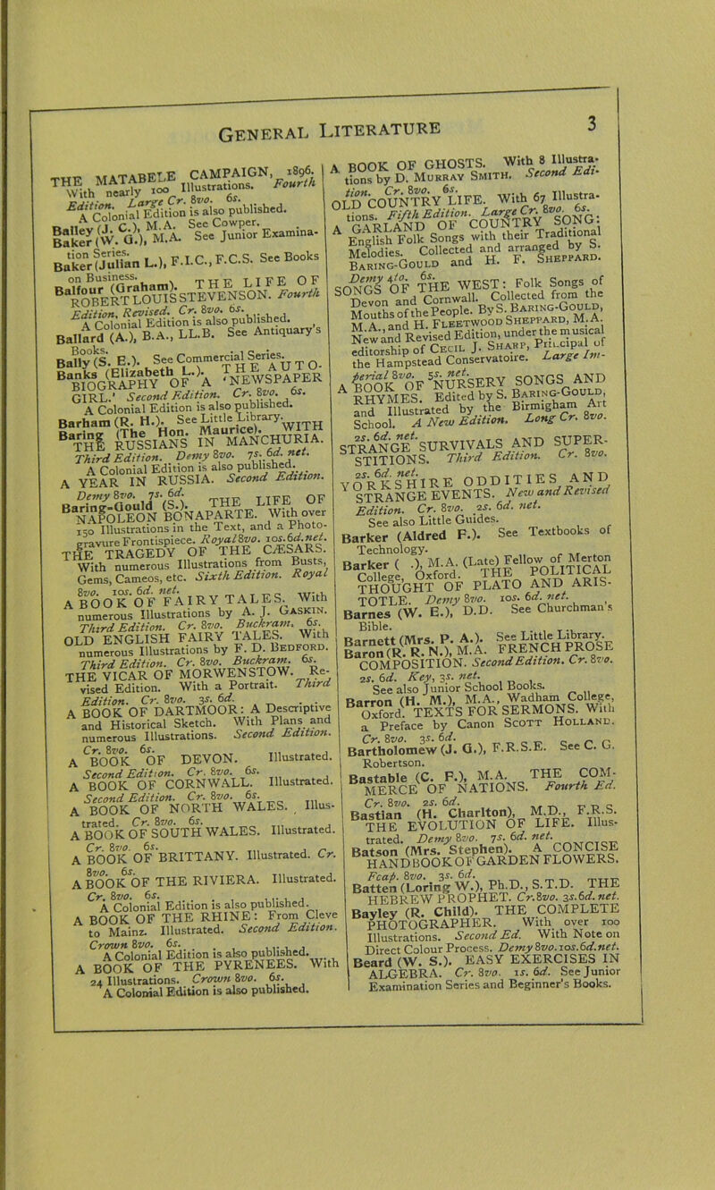 ISker (W Q.’), M.A. See Junior Examina- BakerfJuHan L.), F.I.C.,F.C.S. Sec Books on Business. Tiilf TIFE OF ^ESlTWmSSTivENSO^I.-^ £l'cXlTEtio?uSi>«brf. , Ballard (X). B.A., U.B. S.< A*W BaUylS. e.). See Commercial Serie.^ T Q “Si&lffiS?Of’a • NRWSTAWIR GIRL.’ Second Edition. Cr-*?°E Es' A Colonial Edition is also published. Barham (R. H.). SeeLitt'e 1 rary- B%i SS&iSTs- SttS-cmiMA. Third Edition. Demy too. A Colonial Edition is also published. _ A YEAR IN RUSSIA. Second Edition. B|?fe?loN ^NAPARTE.L Whh oveFr 150 Illustrations in the Text, and a Photo- gravure Frontispiece. Royal&vo. THE TRAGEDY OF THE C/ESARS. With numerous Illustrations from Busts, Gems, Cameos, etc. Sixth Edition. Royal ABOoTOF FAIRY TALES. With numerous Illustrations by A. J. Gaskin. Third Edition. Cr. 8vo. Buckram* of- OLD ENGLISH FAIRY TALES. With numerous Illustrations by F. D. Ledford. Third Edition. Cr. 8vo. Buckram, os. THE VICAR OF MORWENSTOW. Re- vised Edition. With a Portrait. Third Edition. Cr. 8vo. 3s.6d. A BOOK OF DARTMOOR: A Descriptive and Historical Sketch. With Plans and numerous Illustrations. Second Edition. A CBOOK 6OF DEVON. Illustrated. Second Edition. Cr. 8vo. 6s. A BOOK OF CORNWALL. Illustrated. Second Edition. Cr. 8wa. 6r. A BOOK OF NORTH WALES. Illus- trated Cr. 8do. 6s. A BOOK OF SOUTH WALES. Illustrated. A BOOK OF BRITTANY. Illustrated. Cr. A BOOK OF THE RIVIERA. Illustrated. Cr. 8 vo. 6 s. . , , , , A Colonial Edition is also published. A BOOK OF THE RHINE: From Cleve to Mainz. Illustrated. Second Edition. Crown 8vo. 6s. . ,.. , , A Colonial Edition is also published. A BOOK OF THE PYRENEES. With 24 Illustrations. Crown 8vo. 6s. A Colonial Edition is also published. A BOOK OF GHOSTS. With 8 Ulustra- tions by D. Murray Smith. Second E OLd‘COUNTRY'6LIFE. With 67 Ulustra- B.lSS-OoUim and H. F. §»•»«»• crmfrf OF THE WEST: Folk Songs of SONGS Oh nrnwall. Collected from the MeV°i^nfifpeople. BvS. Baring-Gould, HA ’andH! Fdbetwood Sheppard, M. A New and Revised Edition, under the musical it I nf Cecil T. Sharp, Pru.cipal of . 'SSk OF =N URSERV SONGS AND RHYMES Edited by S. Baring-Gould, fnd lUustrated by .the Birmigham Art School. A New Edition. Bong Cr. 8vo. STRANGE'SURVIVALS AND SUPER- STITIONS. Third Edition. Cr. 8vo. VORKSHIRE ODDITIES AND ' STRANGE EVENTS. New and Revised Edition. Cr. 8vo. ?s. 6d. net. See also Little Guides. Barker (Aldred F.). See Textbooks of Technology. Barker ( .). M. A. (Late) Fell™-of M«ton ?®G§?°bF PLATO AND ARIS- Ba^Lfw.lrttD/t.ri'cSm,.T Bible Barnett (Mrs. P. AA tie Library Baron(R. R. N.), M.A. FRENCH PROLE COMPOSITION. Second Edition. Cr.8ro. is. 6 d. Key, 31. net. See also Junior School Books. Barron (H. M.), M.A., Wadham College, Oxford. TEXTS FOR SERMONS. With a Preface by Canon Scott Holland. Bartholomew (J. G.)> F.R.S.E. See C. G. Robertson. Bastable (C. F.), M.A. THE COM- MERCE' OF NATIONS. Fourth Ed. Cr. 8vo. is. 6d. „ „ c Bastian (H. Charlton), M.D., F.R.S. THE EVOLUTION OF LIFE. Illus- trated. Demy 8vo. 7s. 6d. Batson (Mrs. Stephen). A CONCISE HANDBOOKOFGARDEN FLOWERS. Fcap. 8vo.. 3s. 6d. _ „ TtTt- Batten (Loring W.), PLD., S.T.D. THE HEBREW PROPHET. Cr.8vo. 2s.6d.net. Bayley (R. Child). THE COMPLETE PHOTOGRAPHER. With over too Illustrations. Second Ed. With Note on Direct Colour Process. Demy8vo.10s.6d.net. Beard (W. S.). EASY EXERCISES IN ALGEBRA. Cr. 8vo. is. 6d. See Junior Examination Series and Beginner’s Books.