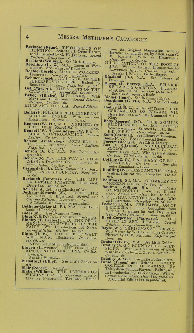 Beckford (Peter). HUNTING. E tH°ughts ON , , -kdited by J. Otho Pagf.t, andHl^irated by G. H. Jalland. Second Edition. Demy 8vo. 6s. Beckford (William). SeeLittle Library. Beeching (H. C.), M.A., Canon of West- minster, bee Library of Devotion. Begbie (Harold). MASTER WORKERS. Illustrated. Demy 8vo. ys.6d.ne/. <Jac°b). DIALOGUES ON THE SUPERSENSUAL LIFE. Edited by _ T.E?JiARD Holland. Fcap. 8vo. 3s. 6d. Bell (Mrs. A.). THE SKIRTS OF THE GREAT CITY. Second Ed. Cr. 8 vo. 6s. Belloc (Hilaire), M.P. PARIS. With Maps and Illustrations. Second Edition, Revised. Cr. 8vo. 6s. HILLS AND THE SEA. Second Edition. Crown 8vo. 6s. Be''ot(H. H.L.), M.A. THE INNER AND MIDDLE TEMPLE. With numerous Illustrations. Crown 8vo. 6s. net. Ben„ett(W. H.), M.A. A PRIMER OF THE BIBLE. Fourth Ed. Cr.Zvo. 2s. 6d. Bennett (W. H.)and Adeney(W. F.). A BIBLICAL INTRODUCTION. Fourth Edition. Cr. 8vo. 7s. 6d. Benson (Archbishop) GOD’S BOARD : Communion Addresses. Second Edition. Fcap. &vo. 3r. 6d. net. Benson (A. C.), M.A. See Oxford Bio- graphies. Benson (R. M.). THE WAY OF HOLI- NESS: a Devotional Commentary on the 119th Psalm. Cr. 8svo. 5.9. Bernard (E. R.), M.A., Canon of Salisbury THE ENGLISH SUNDAY. Fcap. 8vo. is. 6d. Bertouch (Baroness de). THE LIFE OF FATHER IGNATIUS. Illustrated. Demy 8vo. tor. 6d. net. Beruete (A. de). See Classics of Art. Betham=Ed wards (M.). HOME LIFE IN FRANCE. Illustrated. Fourth and Cheaper Edition. Crown 87>0. 6s. A Colonial Edition is also published. Bethune-Baker (J. F.), M.A. See Hand- books of Theology. Bldez (MU. See Byzantine Texts Biggs(C. R. D.), D. D. See Churchman’s Bible. Bindley (T. Herbert), B.D. THE OECU- MENICAL DOCUMENTS OF THE FAITH. With Introductions and Notes. Second Edition. Cr. 8vo. 6s. net. Binns (H. B.). THE LIFE OF WALT WHITMAN. Illustrated. Demy 8vo. 10s 6d. net. A Colonial Edition is also published. Binyon (Lawrence). THE DEATH OF ADAM, AND OTHER POEMS. Cr. St,0. 3s. 6d. net. See also W. Blake. Blrnstingl (Ethel). See Little Books on Art. Blair (Robert). Seel.P.L. Blake (William). THE LETTERS OF WILLIAM BLAKE, together with a Life by Frederick Tatham. Edited from the Original Manuscripts, with an Introduction and Notes, by Archibald G B. Russell. With 12 Illustrations. Demy 8vo. 7s. 6d. net. IL^dSTR^,I0NS OF THE BOOK OF JUB. With a General Introduction by Lawrence Binyon. Quarto. 2is.net. See also I P. L. and Little Library. B Devotion ^ M'A’ See LibrarX of Bloom (J. Harvey), M.A s H A k w f ARE’S Gy/R^EN. IlgiSS ficap. 8 vo. 3s. 6d. ; leather. es. 6d. net. See also Antiquary’s Books Blouet (Henri). See Beginner’s Eooks. B°oafrScTence(T' H-)’ M'A’ See Textbooks O.), Author of ‘ France.’ THF CORONATION OF EDWARD VII Demy 8vo. 21 s. net. By Command of the King. Body (George), D.D. THE SOUL'S PILGRIMAGE : Devotional Readings Bomhiswmmgs. Selected by J. H. Burn, v., t. K. b. E. Demy i6mo. 2s. 6d. / ca^lnaI2* ~ee Library of Devotion. Boon (F. C.). See Commercial Series. Borrow (George). See Little Library. °!nm nnv2e?a)’ , AGRICULTURAL ZOOLOGY, translated by J. R. Ains- worth Davis, M.A With 155 Illustrations. Cr. 8vo. Third Edition. 3$. 6d. BWn4), B’> fASY GREEK EXERCISES. Cr. 8z<o. os. See also Junior Examination Series. BoulHnglW.) TASSO AND HIS TIMES. With 24 Illustrations. Demy 8vo. 10s 6d net. m-a. geometry on MODERN LINES. Cr. 8vo. os. Boulton (William B.). THOMAS GAINSBOROUGH With 40 Illustra tions. Second Ed. Demyivo. ys.6d.net SIR JOSHUA REYNOLDS, P.R?A. With 49 Illustrations. Demy 8vo. ys 6d. net BoTWdU(E. M.). THE IMITATION OF Belng Quotations from Buddhist Literature for each Day in the 1 ear Fifth Edition. Cr. i6mo. ss. 6d. Boyd-Carpenter (Margaret). THE CHILD IN ART. Illustrated. Second Edition. Large Crown 8vo. 6x. Boyle (W.). CHRISTMAS AT THE ZOO. With Verses by W. Boyle and 24 Coloured Pictures by H. B. Neilson. Super Royal 16m o. 2 s. Brabant (F. G.), M.A. See Little Guides. Bradley (A. G.) ROUND ABOUT WILT- SHIRE. With 30 Illustrations of which (4are in colour by T.C. Gotch. Second Ed. Cr. 8 vo. 6s. Bradley (J. W.). See Little Books on Art. Braid (James) and Others. GREAT GOLFERS IN THE MAKING. By Thirty-Four Famous Players. Edited, with an Introduction, by Henry Leach. With 34 Portraits. Second Ed. Demy Svo. ys.6d.net. A Colonial Edition is also published.