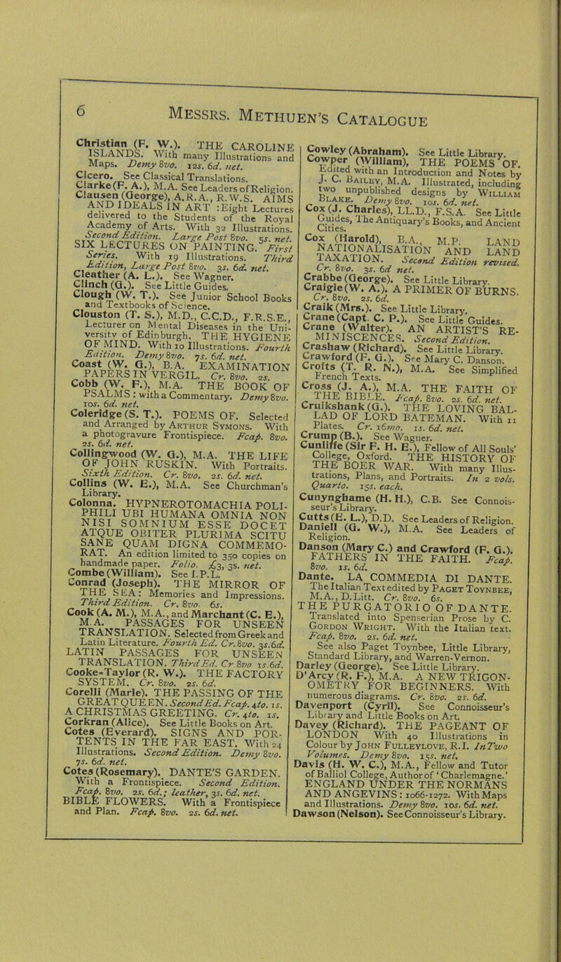 ChT9?AMnniP' ^ THE CAROLINE ISLANDS, Mith many Illustrations and Maps. Demy 8vo. iajr. 6d. net. Cicero. See Classical Translations. Clarke(F. A.), M.A. See Leaders of Religion. C aAUxf^nr(r(?,eC!r,8'c?)’ A-R'A- - R-W-S. AIMS AND IDEALS IN ART :Eight Lectures delivered to the Students of the Royal Academy of Arts. With 32 Illustrations. Second Edition. Large Post 8vo. ks net SIX LECTURES ON PAINTING.5 Series. With 19 Illustrations. Third Edition, Large Post 8vo. 3*. 6d. net. Cleather (A. L.)« See Wagner. Clinch (G.). See Little Guides. Clough (W. T.). See Junior School Books and iextbooks of Science. Clouston (T. S.), M.D., C.C.D., F.R.S.E., Lecturer on Mental Diseases in the Uni- versitv of Edinburgh. THE HYGIENE OF MIND. With 10 Illustrations. Fourth Edition. Demy 8vo. 7s. 6d. net Co®st (W. G ), B.A. EXAMINATION PAPERS IN VERGIL. Cr. 8710. 2s. C°bb (W. F.), M.A. THE BOOK OF rbALMS : with a Commentary. Demy 8z>o. 10s. 6d. net. Coleridge (S. T.). POEMS OF. Selected and Arranged by Arthur Symons. With a photogravure Frontispiece. Fcah. 8z>0. 2s. 6d. net. Collingwood (W. G.), M.A. THE LIFE OB JOHN RUSK IN. With Portraits. Sixth Edition. Cr. 8vo% 2s. 6d. net. Collins (W. E.), M.A. See Churchman's Library. Colonna. HYPNEROTOMACHIA POLI- PHILI UBI HUMANA OMNIA NON NISI SOMNIUM ESSE DOCET ATQUE OBITER PLURIMA SCITU SANE QUAM DIGNA COMMEMO- RAT. An edition limited to 350 copies on handmade paper. Folio. £2, is. net. Combe (William). See I.P.L Conrad (Joseph). THE MIRROR OF THE SEA: Memories and Impressions. Third Edition. Cr. 8vo- 6s. Cook (A. M.), M.A.,andMarchant(C. E.), M.A. PASSAGES FOR UNSEEN TR ANSI. AT ION. Selected from Greek and Latin Literature. Fourth Ed. Cr.8vo. ■'s 6d LATIN PASSAGES FOR UNSEEN TRANSLATION. Third Ed. Cr.Zvo 1 s 6d. Cooke-Taylor (R. W.). THE FACTORY SYSTEM. Cr. 8vo. 2s. 6d, Corelli (Marie). THE PASSING OF THE GREAT QUEEN. Second Ed. Fcah. \to. 1 r A CHRISTMAS GREETING. Cr. 4to. is.' Corkran (Alice). See Little Books on Art. Cotes (Everard). SIGNS AND POR- TENTS IN THE FAR EAST. With 24 Illustrations. Second Edition. Demy 8vo. 7s. 6d. net. Cotes (Rosemary). DANTE’S GARDEN. With a Frontispiece. Second Edition. Fcah. 8vo. 2s. 6d.; leather, 3s. 6d. net. BIBLE FLOWERS. With a Frontispiece and Plan. Fcap. 8vo. 2s. 6d. net. Cowley (Abraham). See Little Library. CoiyPer, (William), THE POEMS OF. bQitcawah an Introduction and Notes by J. C. Bailey M.A. Illustrated, including unpublished designs by William Blake. Demy 8vo. 10s. 6d. net. Cox(J. Charles), LL.D., F.S.A. See Little Cities S’ AntIcluary’s Books, and Ancient Cox (Harold), B.A., M.P LA.ND TAxiTIOMISAP0N AND LAND lAXAHON. Second Edition revised. Cr. 8vo. 3j. 6d net. Crabbe (George). See Little Library. Craigle(W. A.). A PRIMER OF BURNS. C r. 8vo. 25. 6d. Craik (Mrs.). See Little Library. Crane (Cant C. P.). See Little Guides. Cr?rn«. (Walter). AN ARTIST'S RE- MI NISCENCES. Second Edition. Crashaw (Richard). See Little Library. Crawford (F. G.). See Mary C. Danson. MA- S” Cruikshank (G.). THE LOVING BAL- lad OF LORD BATEMAN. With n Pistes. Cr. i6mo. is. 6d. net. Crump (B.). See Wagner. Cunliffe (Sir F. H. E.), Fellow of All Souls' Oxford. THE HISTORY OF THE BOER WAR. With many Illus- trations, Plans, and Portraits. In 2 vo/s. Quarto. 15.1. each. Cunynghame (H. H.), C.B. See Connois- seur s Library. Cutts (E. L.), D.D. See Leaders of Religion. D*n,e1! (Q* W.), M.A. See Leaders of Religion. Danson (Mary C.) and Crawford (F. G.). FA1HERS IN THE FAITH. Fcah. 8vo. is. 6d. * Dante. LA COMMEDIA DI DANTE. 1 he Italian Text edi ted by Paget Toynbee. M.A., D.Litt. Cr. 8vo. 6s. THE PURGATORIO OF DANTE. Translated into Spenserian Prose by C. Gordon Wright. With the Italian text. Fcap. 8 vo. 2s. 6d. net. See also Paget Toynbee, Little Library, Standard Library, and Warren-Vernon. Darley (George). See Little Library. D’Arcy (R. F.), M.A. A NEW TRIGON- OMETRY FOR BEGINNERS. With numerous diagrams. Cr. Svo. 2s. 6d. Davenport (Cyril). See Connoisseur's Library and Little Books on Art. Davey (Richard). THE PAGEANT OF LONDON With 40 Illustrations in Colour by John Fulleylove, R.I. InTwo Volumes. Demy 8vo. 15r. net. Davis (H. W. C.), M.A., Fellow and Tutor of Balliol College, Author of ‘ Charlemagne.' ENGLAND UNDER THE NORMANS AND ANGEVINS : 1066-1272. With Maps and Illustrations. Demy 8vo. 10s. 6d. tut. Dawson (Nelson). SeeConnoisseur's Library.