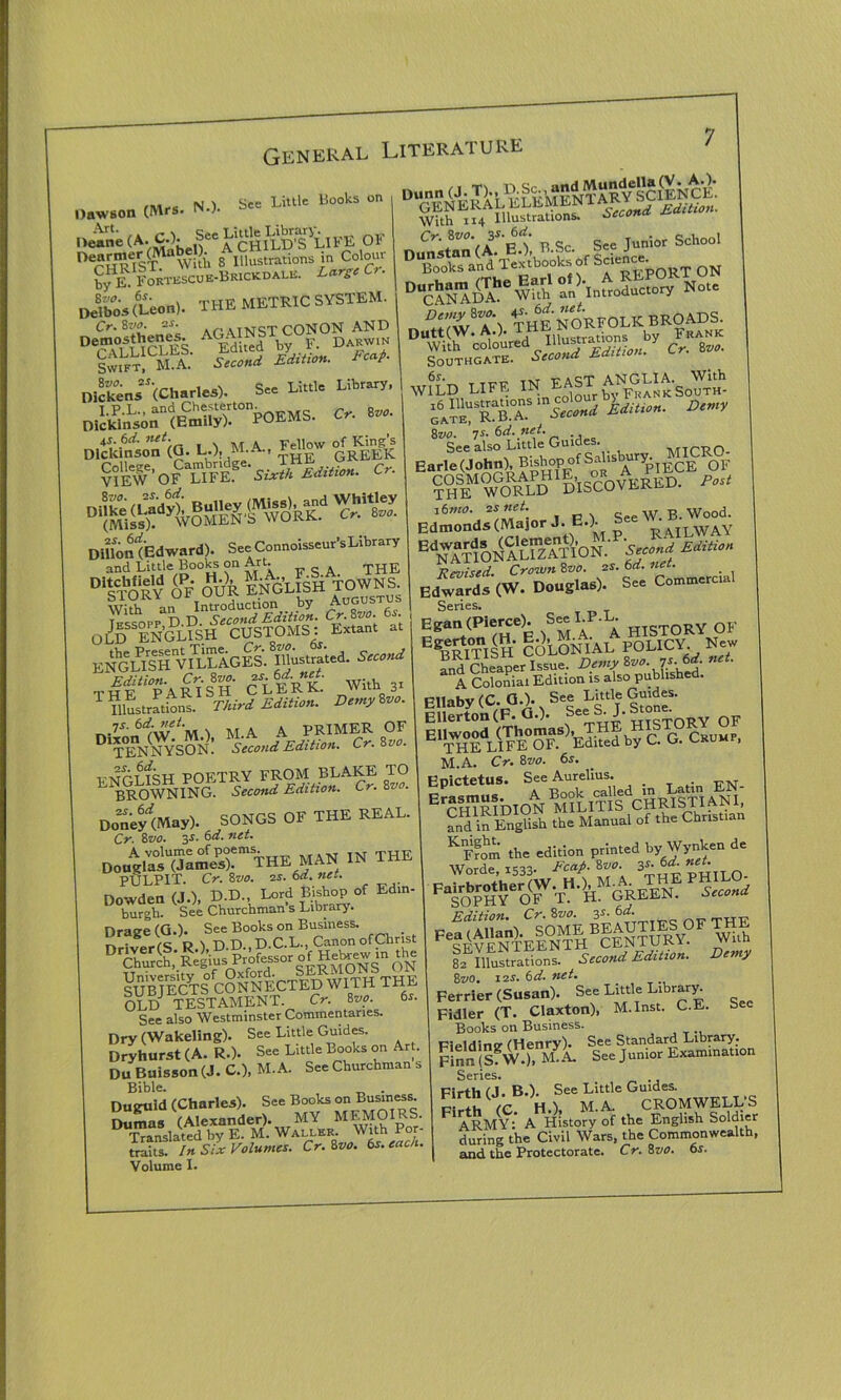 N.). See Little Books on Dawson (Mi-8 OF Der[nMST lWiti. 8 Illustrations in Coloui by E. FoRTESCUE-BRiCKDALE. Large Cr. Delbos (Leon). THE METRIC SYSTEM. Cr.Zvo. 25. .tNcT CONON AND D MLUCLES. EdiSd by F. gS K S.cond Edition- *«*■ Dickens ^(Charles). See Lib“* DilfcrtSw “pobms. o. »» Dickinson <0. L-i' />1A-' '^pj.yyK ^'0FC“b(ES'Fic5“«»«. C-. DifiontEdwnri). S..Conooi»»,'sLib,a,y and Little Books on Art. . THE DiSTORY OF OUR ENGLISH TOWNS. With an Introduction by Augustus Tfssotp D D. Second Edition. Cr.Svo. 6i. OLD ENGLISH CUSTOMS: Extant at EN^L^SH^SlAGES.^Uustra'ted. W the“paSsh Clint «V lustrations. Third Edition. Demy too. 7S. 6d-net. PRIMER OF DT°ENNYS0N: Second Edition. Cr. 8*. TNTrT6fc;H POFTRY FROM BLAKE TO “browning-Trt„nd Edition. Cr. 8n». DoneyW SONGS OF THE REAL. Cr 8vo. 3-1- 6d. net. Do«V*JaSrmTHE MAN IN THE PULPIT. Cr. 8vo. 25. 6d. net. Dowden (J.), D.D., Lord Bishop of Ed.n- burgh. See Churchman s Library. DChurch, Regius Professor ^brewin ^he gSjffits toNNlcTl^WITH THE OLDJ TESTAMENT. Cr. 8vo. 6r. See also Westminster Commentaries Dry (Wakeling). See Little Guides. Dryhurst (A. R.). See Little Books on Art. Du Buisson (J. C.), M.A. See Churchman s Bible. . Duguid (Charles). See Books on Business. Dumas (Alexander). MY MEMOmS. Translated by E. M. Waller. With r traits. In Six Volumes. Cr. 8vo. 6s. each. Volume I. With 114 Illustrations. Second jsa, Cr. 8vo. 3S.60. Junior School Drrid nr Sa report on cffitT'W anhnlcoductnry Not. D‘‘y?V°\ the NORFOLK BROADS. Dutt(W. A.). THE NU J. Frank ShC^slSMdition7 Cr. too. WILD LIFE ^ EAST ANGLIA.SoWuh S Second Edit,on. Demy 8vo. 7s. 6d. net. . See also Little Guides. MICRO- Earle (John), B*t>°P °f ^ a ^PIECE OF SlMfo^LPDHIS^°COVERED. /W Edmonds (Major J. BA See EdNATIONi1LrzTTION.‘ Second Edition Revised. Crown 8vo. 25. 6d. net. . Edwards (W. Douglas). See Commerce Series. Egan^ierce). SeeLT-L QF EgBRI°TISH COLONIAL POLICY. New and Cheaper Issue. Demy too. ys.. • n A Colonial Edition is also published. Ellaby(C.a.). See Little Guides. Ellerton(F. GO- S“ mcToRy OF Ellwood (Thomas), THE HISTO THE LIFE OF. Edited by C. G. Crump, M.A. Cr. 8vo. 6s. Epictetus. See Aurelius. ErCHIRIDION MILItII CHRISTIANI, Sd in English the Manual of the Christian KS the edition printed by Wynken de Worde, 1533- FcclP- Sv0, 3S'^t ^Utt O th<)hmg«e p1P Edition. Cr. 8vo. y- 6^; „„ Fe^VENTElNTHBCENTURY. Wiih 82 Illustrations. Second Edition. emy 8wo. 125. 6d. net. Perrier (Susan). See Little Llbrary- Fidler (T. Claxton), M.Inst. C.E. Sec Books on Business. PioMincr (Henry). See Standard Library. Finn (sfw.), M.A. See Junior Examination Series. Firth (J.B.). See Little Guides. pith IC H.), M.A. CROMWELL’S ARMY: A History of the English Soldier during the Civil Wars, the Commonwealth, and the Protectorate. Cr. 8vo. 6s.