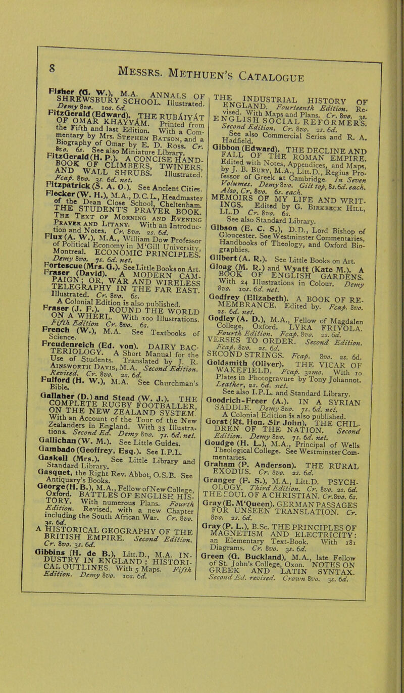 memary by Mrs. Stephen Batson, and a Biography of Omar by E. D. Ross. Cr. I£?>v“SrbI: r.S: fcaf- 8vo. 3J. 6d. net. P izpaWck (S. A. O.). See Ancient Cities. F1^-(W. H.) M.A., D.C.L., Headmaster THE* S£booIJ Cheltenham. THE STUDENTS PRAYER BOOK iHE Text of Morning and Evening Prayer and Litany. With an Introduc- tion and Notes. Cr. 8vo. as. 6d. M-Am William Dow Professor of Political Economy in M'Gill University Montreal. ECONOMIC PRINCIPLED Demy 8vo. *js. 6d. net. p££tCU,n(M °')\See L!tt,e Books O Art. r5ser (David). A MODERN PAM TELEr.ijfpu)''™ iKD wikeless lHE PAE EAST- r. A Edition is also published. FrJ‘er/J.;,£.). rounD THE WORLD TI/1'/lVrEEc' 0Wlth 100 ^lustrations. Eiptli Edition Cr. 8vo. 6s. Sec”Cnhce (W,)’ M-A' SeC Textb°°ks of FrTp1frn?on^Ed\V?n)- DAIRY BAC- TERIOLOGY. A Short Manual for the Use of Students. Translated by T R Ainsworth Davis, M.A. Second Edition. Fevised. Cr. 8 vo. as. 6d. E (H> W,)’ M,A- See Churchman's T^NrTIA^ST?:IAL HISTORY OF Fourteenth Edition. Re- E NOT' icnc„p! and Plans- Cr. 8 vo. 3j. Second V5-? ° C1A L R E F O R M E R S. Second Edition. Cr. 8vo. is. 6d. Hadfield CommerciaI Series and R. A. aiFA°Lni(EnF,,rT^T?S DECLINE AND Fdlfii ROMAN EMPIRE. Edited with Notes, Appendices, and Maps, by J. B. Bury M.A., Litt.D., Regius Pro! ftssor of Greek at Cambridge. In Seven 8Demy 8vo- Gilt top, 8s.6d. each. M?nAIRSt;m^ yFE AND WRIT- T Dd'ted by G. Birkbkck Hill, LL.D Cr. 8vo. 6s. See also Standard Library. Gibson (E. C. S ), D.D., Lord Bishop of Gloucester. See Westminster Commentaries, Handbooks of Theology, and Oxford Bio- graphies. Gilbert (A. R.). See Little Books on Art. rjIB^fo<F1' a2dxr^,y,artTtT(Kate JVI. )• A and Stead (W. J.). THE COMPLETE RUGBY FOOTBALI KR ON THE NEW ZEALAND SYSTEM' with an Account of the Tour of the New Zealanders in England. With 3S Illustra. tions. Second Ed Demy 8vo. ns. 6d net GallichanfW. M.). See Little Guides. Gambado (Geoffrey, Esq.). Seel.PL ast;Lfe^.s“Liw'Libtary -I Gasqaet, the Right Rev. Abbot, O.S.B. See Antiquary's Books. George(H. B.), M.A., Fellow ofNew College, ?npv w-TJLES 0F ENGLISH HIS- i.4.. ’ With numerous Plans. Fourth Edition. Revised, with a new Chapter including the South African War. Cr. 8vo. fs» 6a. JJ?J.9.RICAL geography of the BRITISH EMPIRE. Second Edition C r. 8 vo. 3j. 6d. Gi^irns («• de B.), Litt.D., M.A. IN. DDSTRY IN ENGLAND : HISTORI- CALOUTLINES. With 5 Maps. Fifth Ldition. Demy 8vo. ios. 6d. W-.’°K Of E N GLR3H GARDEN S. with 24 Illustrations in Colour. Dcmv °vo. sos. 6d. net. J G°Ad/^A?,T,^,lZrabeth)- A BOOK OF RE- MEMBRANCE. Edited by. Feat. 8vo. 2s. 6d. net. Godley (A. D.), M.A., Fellow of Magdalen College, Oxford. LYRA FRIVOLA. Fourth Edition. Feat. 8vo. 2s. 6d VERSES TO ORDER. Second Edition. Fcap. 8vo. is. 6d. SECOND STRINGS. Fcafi. 8vo. as. 6d THE VICAR OF WAKEFIELD. Fcap. 221110. With 10 Plates m Photogravure by Tony Johannot. Leather, 2s. 6d. net. See also I.P.L. and Standard Library. a°c0d^b-,Free.r (A-)- IN A SYRIAN bADDLE.^ Demy 8vo. 7s. 6d. net. A Colonial Edition is also published. Gorst(Rt. Hon. Sir John). THE CHIL- DREN OF THE NATION. Second Edition. Demy 8vo. js. 6d. net. Goudge (H. L.), M.A., Principal of Wells 1 heological College. See Westminster Com- mentaries. 0raham (P. Anderson). THE RURAL EXODUS. Cr. 8vo. as. 6d. Gr£?&eI S-)> M-A., Litt.D. PSYCH- OLOGY. Third Edition. Cr. 8vo. as. 6d. THE SOUL OF A CHRISTIAN. Cr.8vo. 6s. Gray (E. M‘Queen). GERMAN PASSAGES FOR UNSEEN TRANSLATION. Cr. 8vo. as. 6d. Gray(P. L.), B.Sc. THE PRINCIPLES OF MAGNETISM AND ELECTRICITY: an Elementary Text-Book. With 181 Diagrams. Cr. 8vo. 3j. 6d. Green (G. Buckland), M.A., late Fellow of St. John's College, Oxon. NOTES ON GREEK AND LATIN SYNTAX. SecondLd. revised. Crown 8vo. 3s. 6d.