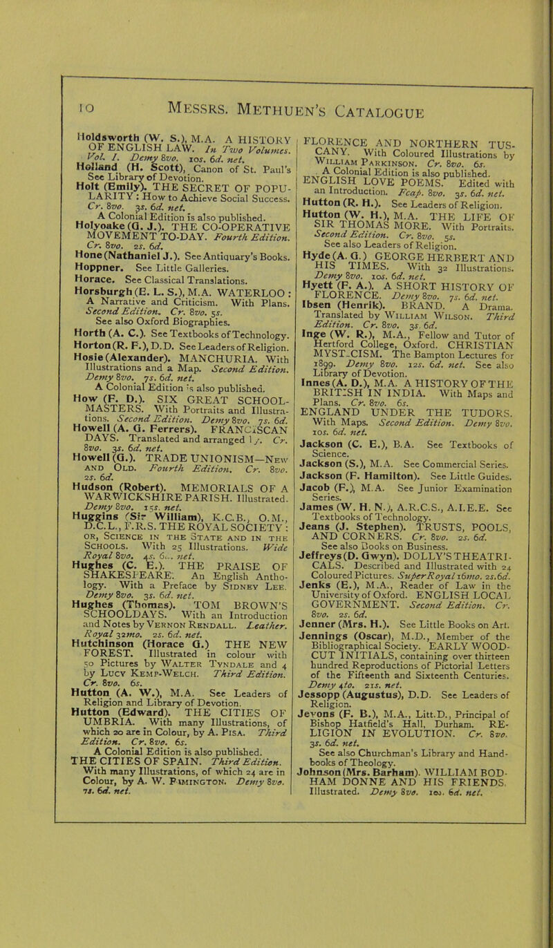 Moldsworth (W. S.), M.A. A HISTORY OF ENGLISH LAW. In Two Volumes. Vol. /. Demy Zvo. ios.6d.net. Holland (H. Scott), Canon of St. Paul’s See Library of Devotion. Holt (Emily). THE SECRET OF POPU- LARITY ; How to Achieve Social Success. Cr. 8vo. 3*. 6d. net. A Colonial Edition is also published. Holyoake(G. J.). THE CO-OPERATIVE MOVEMENT TO-DAY. Fourth Edition. Cr. 8 vo. 2 s. 6d. Hone (Nathaniel J.). See Antiquary’s Books. Hoppner. See Little Galleries. Horace. See Classical Translations. Horsburgh(E. L. S.), M.A. WATERLOO : A Narrative and Criticism. With Plans. Second Edition. Cr. 8vo. 5.9. See also Oxford Biographies. Horth (A. C.). See Textbooks of Technology. Horton (R. F.), D.D. See Leaders of Religion. Hosie (Alexander). MANCHURIA. With Illustrations and a Map. Second Edition. Demy 8vo. ys. 6d. net. A Colonial Edition’s also published. How (F. D.). SIX GREAT SCHOOL- MASTERS. With Portraits and Illustra- tions. Second Edition. Demy Zvo. ys. 6d. Howell (A. G. Ferrers). FRANCISCAN DAYS. Translated and arranged 1 y. Cr. 8vo. 3s. 6d. net. Howell (G.). TRADE UNIONISM—New and Old. Fourth Edition. Cr. 8vo. 2s. 6d. Hudson (Robert). MEMORIALS OF A WARWICKSHIRE PARISH. Illustrated. Demy Zvo. 15s.nei. Huggins (Sir William), K.C.B., O.M., D.C.L., F.R.S. THE ROYAL SOCIETY : or, Science in the State and in the Schools. With 23 Illustrations. Wide Royal Zvo. a£. 6... net. Hughes (C. E.). THE PRAISE OF SHAKESPEARE. An English Antho- logy. With a Preface by Sidney Lee. Demy Zvo. 3s. 6d. net. Hughes (Thomas). TOM BROWN’S SCHOOLDAYS. With an Introduction and Notes by Vernon Rendall. Leather. Royal -$imo. is. 6d. net. Hutchinson (Horace G.) THE NEW FOREST. Illustrated in colour with 30 Pictures by Walter Tyndale and 4 by Lucy Kemp-Welch. Third Edition. Cr. Zvo. 6s. Hutton (A. W.), M.A. See Leaders of Religion and Library of Devotion. Hutton (Edward). THE CITIES OF UMBRIA. _ With many Illustrations, of which 20 are in Colour, by A. Pisa. Third Edition. Cr. Zvo. 6s. A Colonial Edition is also published. THE CITIES OF SPAIN. Third Edition. With many Illustrations, of which 24 are in Colour, by A. W. P imington. Demy Zvo. is. 6d. net. FLORENCE AND NORTHERN TUS- CANY. With Coloured Illustrations by William Parkinson. Cr. Zvo. 6s. t-xr/£t92^°^ Edition is also published. ENGLISH LOVE POEMS. Edited with ail Introduction. Fcap. 8vo. 3s. 6d. net. Hutton (R. H.). See Leaders of Religion. H M-A* THE life of SIR THOMAS MORE. With Portraits. Second Edition. Cr. Zvo. si. See also Leaders of Religion. Hyde(A. G.) GEORGE HERBERT AND HIS TIMES. With 32 Illustrations. Demy Zvo. 10s. 6d. net. Hyett (F. A.). A SHORT HISTORY OF I LORENCE. Demy Zvo. 7.v. 6d. net. Ibsen (Henrik). BRAND. A Drama. Translated by William Wilson. Third Edition. Cr. Zvo. 3r. 6d. Inge (W. R.), M.A., Fellow and Tutor of Hertford College, Oxford. CHRISTIAN MYST-CISM. The Bampton Lectures for 1809. Demy Zvo. 11s. 6d. net. See also Library of Devotion. Innes(A. D.), M.A. A HISTORY OF THE BRITISH IN INDIA. With Maps and Plans. Cr. Zvo. 6s. ENGLAND UNDER THE TUDORS. With Maps. Second Edition. Demy 8vo. 10s. 6d. net. Jackson (C. E.), B.A. See Textbooks of Science. Jackson (S.), M.A. See Commercial Series. Jackson (F. Hamilton). See Little Guides. Jacob (F.), M.A. See Junior Examination Series. James (W. H. N.), A.R.C.S., A.I.E.E. Sec Textbooks of Technology. Jeans (J. Stephen). TRUSTS, POOLS, AND CORNERS. Cr. Zvo. 2s. 6d. See also Books on Business. Jeffreys (D. Gwyn). DOLLY’S THEATRI- CALS. Described and Illustrated with 24 Coloured Pictures. Super Royal i6mo. is.6d. Jenks (E.), M.A., Reader of Law in the University of Oxford. ENGLISH LOCAL GOVERNMENT. Second Edition. Cr. Zvo. is. 6d. Jenner (Mrs. H.). See Little Books on Art. Jennings (Oscar), M.D., Member of the Bibliographical Society. EARLY WOOD- CUT INITIALS, containing over thirteen hundred Reproductions of Pictorial Letters of the Fifteenth and Sixteenth Centuries. Demy D°- air. net- Jessopp (Augustus), D.D. See Leaders of Religion. Jevons (F. B.), M.A., Litt.D., Principal of Bishop Hatfield's Hall, Durham. RE- LIGION IN EVOLUTION. Cr. Zvo. 3s. 6d. net. See also Churchman’s Library and Hand- books of Theology. Johnson (Mrs. Barham). WILLIAM BOD- HAM DONNE AND HIS FRIENDS, Illustrated. Demy Zvo. 1 os. 6d. net.