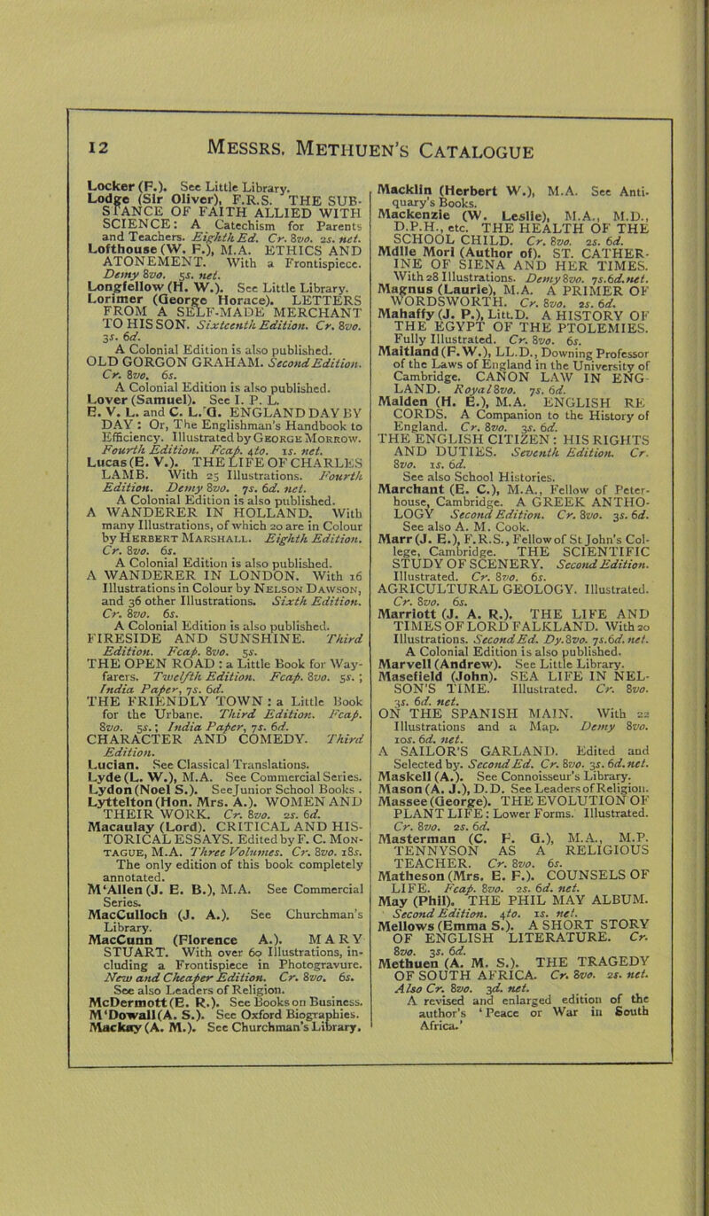 Locker (F.). See Little Library. Lodge (Sir Oliver), F.R.S. THE SUB- STANCE OF FAITH ALLIED WITH SCIENCE: A Catechism for Parents and Teachers. Eighth Ed. Cr.Zvo. is.net. Lofthouse (W. F.), M.A. ETHICS AND ATONEMENT. With a Frontispiece. Demy 8zto. 54. net. Longfellow (H. W.). See Little Library. Lorimer (George Horace). LETTERS FROM A SELF-MADE MERCHANT TO HIS SON. Sixteenth Edition. Cr.Zvo. 3J. 6d. A Colonial Edition is also published. OLD GORGON GRAHAM. Second Edition. Cr. 8vo. 6s. A Colonial Edition is also published. Lover (Samuel). Sec I. P. L. E. V. L. and C. L.'Q. ENGLAND DAY BY DAY : Or, The Englishman’s Handbook to Efficiency. Illustrated by George Morrow. Fourth Edition. Eca.fi. $to. ir. net. Lucas (E. V.). THE LIFE OF CHARLES LAMB. With 25 Illustrations. Fourth Edition. Demy Zvo. 74. 6d. net. A Colonial Edition is also published. A WANDERER IN HOLLAND. With many Illustrations, of which 20 are in Colour by Herbert Marshall. Eighth Edition. Cr. Zvo. 6s. A Colonial Edition is also published. A WANDERER IN LONDON. With 16 Illustrations in Colour by Nelson Dawson, and 36 other Illustrations. Sixth Edition. Cr. 8vo. 6s. A Colonial Edition is also published. FIRESIDE AND SUNSHINE. Third Edition. Fcafi. Zvo. 54’. THE OPEN ROAD : a Little Book for Way- farers. Twelfth Edition. Fcafi. 8vo. 54. ; India Pafier, 74. 6d. THE FRIENDLY TOWN : a Little Book for the Urbane. Third Edition. Fcafi. 8vo. ss.; India Pafier, 7s. 6d. CHARACTER AND COMEDY. Third Edition. Lucian. See Classical Translations. Lyde (L. W.), M.A. See Commercial Series. Lydon(Noel S.). Seejunior School Books . Lyttelton (Hon. Mrs. A.). WOMEN AND THEIR WORK. Cr. 8vo. is. 6d. Macaulay (Lord). CRITICAL AND HIS- TORICAL ESSAYS. Edited by F. C. Mon- tague, M.A. Three Volumes. Cr. 8vo. 18s. The only edition of this book completely annotated. M‘AlIen(J. E. B.), M.A. See Commercial Series. MacCulloch (J. A.). See Churchman’s Library. MacCunn (Florence A.). MARY STUART. With over 60 illustrations, in- cluding a Frontispiece in Photogravure. filew and Chcafier Edition. Cr. 8vo. 6s. See also Leaders of Religion. McDermott(E. R.). See Books on Business. M‘Dowall(A. S.). Sec Oxford Biographies. Mackay(A. M.). See Churchman’s Library. Macklin (Herbert W.), M.A. See Anti- quary’s Books. Mackenzie (W. Leslie), M.A., M.D., D.P.H., etc. THE HEALTH OF THE SCHOOL CHILD. Cr. 8vo. is. 6d. Mdlle Mori (Author of). ST. CATHER- INE OF SIENA AND HER TIMES. With28 Illustrations. DemyZvo. 7s.6d.net. Magnus (Laurie), M.A. A PRIMER OF WORDSWORTH. Cr. 8vo. is. 6d. Mahaffy (J. P.), Litt.D. A HISTORY OF THE EGYPT OF THE PTOLEMIES. Fully Illustrated. Cr. 8vo. 6s Maitland (F.W.), LL.D., Downing Professor of the Laws of England in the University of Cambridge. CANON LAW IN ENG LAND. RoyalZvo. 7s. 6d. Malden (H. E.), M.A. ENGLISH RE CORDS. A Companion to the History of England. Cr. 8vo. 3s. 6d. THE ENGLISH CITIZEN : HIS RIGHTS AND DUTIES. Seventh Edition. Cr. 8»<?. is. 6d. See also School Histories. Marchant (E. C.), M.A., Fellow of Peter- house, Cambridge. A GREEK ANTHO- LOGY Second Edition. Cr. 8z>0. 34. 6d. See also A. M. Cook. Marr (J. E.), F.R.S., Fellow of St John’s Col- lege, Cambridge. THE SCIENTIFIC STUDY OF SCENERY. Second Edition. Illustrated. Cr. 8vo. 6s. AGRICULTURAL GEOLOGY. Illustrated. Cr. 8 vo. 6s. Marriott (J. A. R.), THE LIFE AND TIMES OF LORD FALKLAND. With 20 Illustrations. Second Ed. Dy.Zvo. 7s.6d.net. A Colonial Edition is also published. Marvell (Andrew). See Little Library. Masefield (John). SEA LIFE IN NEL- SON'S TIME. Illustrated. Cr. 8 vo. 3s. 6d. net. ON THE SPANISH MAIN. With 22 Illustrations and a Map. Demy 8vo. 104. 6d. net. A SAILOR’S GARLAND. Edited and Selected by. Second Ed. Cr. 8 vo. 34. 6d.net. Maskell (A.). See Connoisseur’s Library. Mason (A. J.), D.D. See Leaders of Religion. Massee (George). THE EVOLUTION OF PLANT LIFE: Lower Forms. Illustrated. Cr. Zvo. 24. 6d. Masterman (C. F. G.), M.A., M.P. TENNYSON AS A RELIGIOUS TEACHER. Cr. Zvo. 6s. Matheson (Mrs. E. F.). COUNSELS OF LIFE. Fcafi. Zvo. is. 6d. net. May (Phil). THE PHIL MAY ALBUM. Second Edition. a,to. is. net. Mellows (Emma S.). A SHORT STORY OF ENGLISH LITERATURE. Cr. Zvo. 34. 6d. Methuen (A. M. S.). THE TRAGEDY OF SOUTH AFRICA. Cr. Zvo. is. net. Also Cr. Zvo. 3d. net. A revised and enlarged edition of the author’s 1 Peace or War in South Africa.’