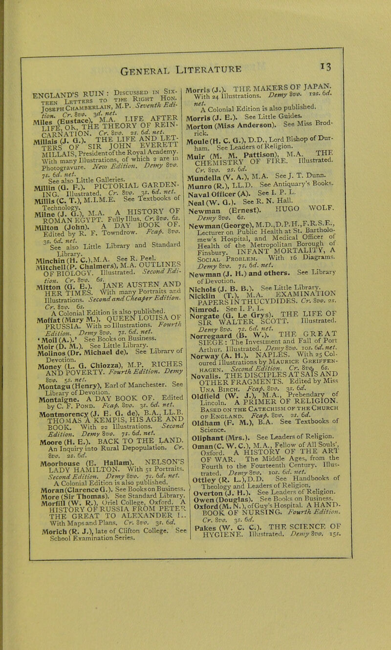 ENGLAND'S RUIN : DiscussedinS^x- 1 cttfRS TO TH-E K.IGHT HOIn. Joseph Chamberlain, M.P. Seventh Edi- tion. Cr.Hv0. 3d.net. AFTER 5k“the*theoey^6fArf.in- TERS OF SIR JOHN EVERETT MILLAIS, Presidentofthe Royal Academy. With many Illustrations, of which 2 are in Photogravure. New Edition. Dewy 8vo. ns. 6d. net. See also Little Galleries. Millin (Q. F.). PICTORIAL GARDEN- ING. Illustrated. Cr. 8vo. y. 6d. net. Mlllis (C. T.), M.I.M.E. See Textbooks of MiTne?j!°G/), M.A. A HISTORY OF ROMAN EGYPT. FulhOllus Cr. 8^. 6r. Milton (John). A DAY BOOK OF. Edited by R. F. Towndrow. Fcap. 8vo. 3rSte' also Little Library and Standard Minchin(H. C.),M.A. See R. mKc Mitchell(P. Chalmers), M.A. OUTLINES OF BIOLOGY. Illustrated. Second hdi- Mitton (a.' e!). 6jANE AUSTEN AND HER TIMES. With many Portraits and Illustrations. Second and Cheaper Edition. Cr. 8 vo. 6s. . A Colonial Edition is also published. Moffat (Mary M.). QUEEN LOUISA OF PRUSSIA. With 20 Illustrations. Fourth Edition. Demy 8vo. 7s. 6d.net. ‘Moil (A.).’ See Books on Business. Moir (D. M.). See Little Library. Molinos (Dr. Michael de). See Library of Devotion. _ nT-r-w-yr* Money (L. G. Chiozza), M.P. RICHES AND POVERTY. Fourth Edition. Demy 8vo. 5.?. net. Montagu (Henry), Earl of Manchester. See Library of Devotion. Montaigne. A DAY BOOK OF. Edited by C. F. Pond. Fcap. 8vo. 3s. 6d. net. Montmorency (J. E. G. de), B.A^LL.B. THOMAS A KEMP1S, HIS AGE AND BOOK. With 22 Illustrations. Second Edition. Demy 8vo. 7s. 6d. net. Moore (H. E.). BACK TO THE LAND. An Inquiry into Rural Depopulation. Cr. 8vo. 2s. 6d. Moorhouse (E. Hallatn). NELSON’S LADY HAMILTON. With 51 Portraits. Second Edition. Demy Zvo. -js.6d.net. A Colonial Edition is also published. Moran(ClarenceG.). See Books on Business. More (Sir Thomas). See Standard Library. Morfill (W. R.), Oriel College, Oxford. A HISTORY OF RUSSIA FROM PETER THE GREAT TO ALEXANDER K. With Mapsand Plans. Cr.Hvo. 3s. 6d. Morich (R. J.), late of Clifton College. See School Examination Series. Morris (J.). THE MAKERS OF JAPAN. With 24 illustrations. Demy 8vo. 12s. 6d. net A Colonial Edition is also published. Morris (J. E.). See Little Guides. Morton (Miss Anderson). See Miss Brod- rick. . . rrv Moule(H. C. G.), D-D., Lord Bishop of Dur- ham. See Leaders of Religion. Muir (M. M. Pattison), M.A. THE CHEMISTRY OF FIRE. Illustrated. Cr. 8vo. 2S. 6d. Mundella (V. A.), M.A. See J. T. Dunn. Munro (R.), LL.D. See Antiquary’s Books. Naval Officer (A). See I. P. L. Neal (W. G.). See R. N. Hall. Newman (Ernest). HUGO WOLF. Demy 8 vo. 6s. Newman(George), M.D.,D.P.H.,F.R.S.E., Lecturer on Public Health at St. Bartholo- mew’s Hospital, and Medical Officer ol Health of the Metropolitan Borough ol Finsbury. INFANT MORTALITY, A Social Problem. With 16 Diagrams. Demy 8vo. 7s. 6d. net. Newman (J. H.) and others. See Library of Devotion. Nichols (J. B. B.). See Little Library Nicklin (T.), M.A. EXAMINATION PAPERS IN THUCYDIDES. Cr. Sve. 2j. Norgate (G. Le Grys). THE LIFE OF SIR WALTER SCOTT. Illustrated. Demv 8vo. 7s. 6d. net. Norregaard (B. W.). THE GREAT SIEGE: The Investment and Fall of Port Arthur. Illustrated. DemyZvo. 10s. 6d.net Norway (A. H.). NAPLES. With 25 Col- oured Illustrations by Maurice Greiffen- hagen. Second Edition. Cr.8vo. 6s. Novalis. THE DISCIPLES AT SAIS AND OTHER FRAGMENTS. Edited by Miss Una Birch. Fcap. 8vo. 3J. 6d. Oldfield (W. J.), M.A., Prebendary of Lincoln. A PRIMER OF RELIGION. Based on the Catechism of the Church of England. Fcap. 8vo. 2s. 6d. Oldham (F. M.), B.A. See Textbooks of Science. Oliphant (Mrs.). See Leaders of Religion. Oman(C. W.C.), M.A., Fellow of All Souls’, Oxford. A HISTORY OF THE ART OF WAR. The Middle Ages, from the Fourth to the Fourteenth Century. Illus- trated. Demy 8vo. iox. 6d. net. ottley (R. L.),D.D. See Handbooks of ) Theology and Leaders of Religion. ' Overton (J. H.). See Leaders of Religion. Owen (Douglas). See Books on Business. Oxford(M. N.), ofGuy’sHospital. A HAND- BOOK OF NURSING. Fourth Edition. Cr. 8vo. 3s. 6 d. Pakes (W. C. C.). THE SCIENCE OF HYGIENE. Illustrated. DemyHvo. 15*.