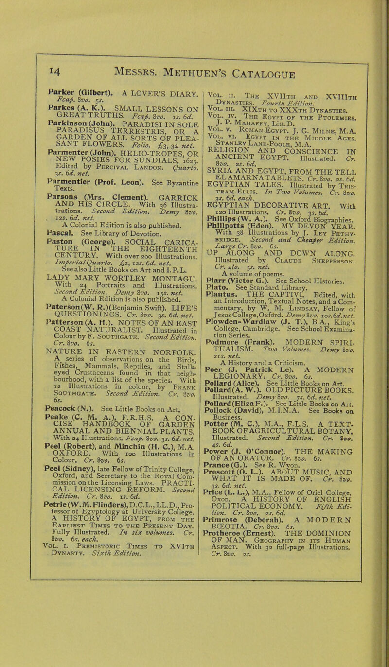 Parker (Gilbert). A LOVER’S DIARY. Fcap. 8 vo. si'. Pa*;kes (A. K.). SMALL LESSONS ON GREAT TRUTHS. Fcap. 8vo. is. 6d. Parkinson (John). PARADISI IN SOLE PARADISUS TERRESTRIS, OR A GARDEN OF ALL SORTS OF PLEA- SANT FLOWERS. Folio. £3, is. net. Parmenter (John). HELIO-TROPES, OR NEW POSIES FOR SUNDIALS, 1625. Edited by Pkrcivai. Landon. Quarto. 3 s'. 6d. net. Parmentier (Prof. Leon). See Byzantine Texts. Parsons (Mrs. Clement). GARRICK AND HIS CIRCLE. With 36 Illustra- trations. Second Edition. Demy 8vo. 11s. 6d. net. A Colonial Edition is also published. Pascal. See Library of Devotion. Paston (George). SOCIAL CARICA- TURE IN THE EIGHTEENTH CENTURY. With over 200 Illustrations. Imperial Quarto. £2, 12s. 6d. net. See also Little Books on Art and I. P. L. LADY MARY WORTLEY MONTAGU. With 24 _ Portraits and Illustrations. Second Edition. Demy Sz<0. 15s. net. A Colonial Edition is also published. Paterson(W. R.)(Benjamin Swift). LIFE’S QUESTIONINGS. Cr. 8vo. 3J. 6d. net. Patterson (A. H.). NOTES OF AN EAST COAST NATURALIST. Illustrated in Colour by F. Southgate. Second Edition. Cr. 8ivo. 6s. NATURE IN EASTERN NORFOLK. A series of observations on the Birds, Fishes, Mammals, Reptiles, and Stalk- eyed Crustaceans found in that neigh- bourhood, with a list of the species. With 12 Illustrations in colour, by Frank Southgate. Second Edition. Cr. 8vo. 6s. Peacock (N.). See Little Books on Art. Peake (C. M. A.), F.R.H.S. A CON- CISE HANDBOOK OF GARDEN ANNUAL AND BIENNIAL PLANTS. With 24 Illustrations. Fcap. Svo. 3s. 6d.net. Peel (Robert), and Minchin (H. C.), M.A. OXFORD. With 100 Illustrations in Colour. Cr. 8vo. 6s. Peel (Sidney), late Fellow of Trinity College, Oxford, and Secretary to the Royal Com- mission on the Licensing Laws. PRACTI- CAL LICENSING REFORM. Second Edition. Cr. 8vo. is. 6d. Petrie (W. M. Flind ers), D. C. L., LL. D., Pro- fessor of Egyptology at University College. A HISTORY OF EGYPT, from the Earliest Times to the Present Day. Fully Illustrated. In six volumes. Cr. 8vo. 6,r. each. Vol. 1. Prehistoric Times to XVIth Dynasty. Sixth Edition. Vol. 11. The XVIIth and XVIIIth Dynasties. Fourth Edition. Vol. iii. XIXth to XXXth Dynasties. *v; The Egypt of the Ptolemies. J. P. Mahaffy, Litt.D. Vol. v. Roman Egypt. J. G. Milne, M.A. Vol. vi. Egypt in the Middle Ages. Stanley Lane-Poole, M.A. RELIGION AND CONSCIENCE IN ANCIENT EGYPT. Illustrated. Cr. 8vo. 2s. 6d. SYRIA AND EGYPT, FROM THE TELL EL AMARNA TABLETS. Cr. 8vo. 2s. 6d. EGYPTIAN TALES. Illustrated by Tris- tram Ellis. In Two Volumes. Cr. 8vo. 3r. 6d. each. EGYPTIAN DECORATIVE ART. With 120 Illustrations. Cr. 8vo. 3.?. 6d. Phillips (W. A.). See Oxford Biographies. Phillpotts (Eden). MY DEVON YEAR. With 38 Illustrations by J. Ley Pethy- bridge. Second and Cheaper Edition. Large Cr. Svo. 6s. UP ALONG AND DOWN ALONG. Illustrated by Claude Shepperson. Cr. e,to. 5.?. net. A volume of poems. Plarr (Victor G.). See School Histories. Plato. See Standard Library. Plautus. THE CAPTIVI. Edited, with an Introduction, Textual Notes, and a Com- mentary, by W. M. Lindsay, Fellow of Jesus College, OxfcSrd. Demy Svo. 10s. 6d.net. Plowden-Wardlaw (J. T.), B.A., King's College, Cambridge. See School Exaraina- tion Series. Podmore (Frank). MODERN SPIRI- TUALISM. Two Volumes. Demy Svo. 21s. net. A History and a Criticism. Poer (J. Patrick Le). A MODERN LEGIONARY. Cr. 8vo. 6s. Pollard (Alice). See Little Books on Art. Pollard (A. W.). OLD PICTURE BOOKS. Illustrated. Demy Svo. 7s. 6d. net. Pollard (Eliza F.). See Little Books on Art. Pollock (David), M.I.N.A. See Books on Business. Potter (M. C.), M.A., F.L.S. A TEXT- BOOK OF AGRICULTURAL BOTANY. Illustrated. Second Edition. Cr. 8vo. 41. 6d. Power (J. O’Connor). THE MAKING OF AN ORATOR. Cr. Svo. 6s. Prance (G.). See R. Wyon. Prescott (O. L.). ABOUT MUSIC, AND WHAT IT IS MADE OF. Cr. Svo. is. 6d. net. Price (L. L.), M.A., Fellow of Oriel College, Oxon. A HISTORY OF ENGLISH POLITICAL ECONOMY. Fifth Edi. tion. Cr. Svo. 2s. 6d. Primrose (Deborah). A MODERN BG£OTIA. Cr. Svo. 6s. Protheroe (Ernest). THE DOMINION OF MAN. Geography in its Human Aspect. With 32 full-page Illustrations. Cr. Svo. 2 s.