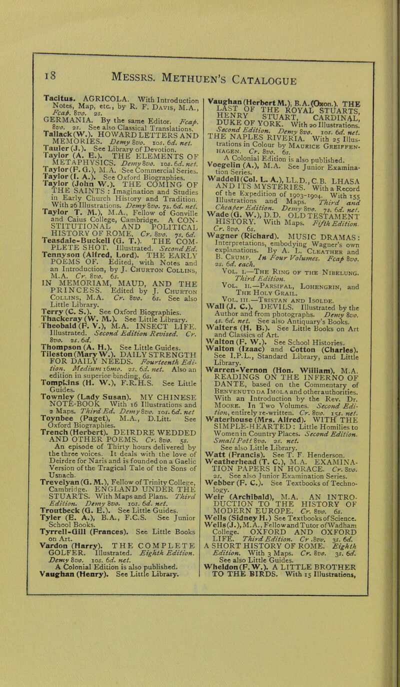 Tacitus. AGRICOLA. With Introduction Notes, Map, etc., by R. F. Davis, M.A., Fcaf>. %vo. 2s. GERMANIA. By the same Editor. Fcap. 8vo. 2s. See also Classical Translations. Tallack(W.). HOWARD LETTERS AND MEMORIES. Demy Zvo. ios. 6d. net. Tauler (J.). See Library of Devotion. Taylor (A. E.). THE ELEMENTS OF METAPHYSICS. Demy 8zio. ios. 6d. net. Taylor(P. G .), M.A. See Commercial Series. Taylor (I. A.). Sec Oxford Biographies. Taylor (John W.). THE COMING OF THE SAINTS : Imagination and Studies in Early Church History and Tradition. With 26 Illustrations. DemySvo. 7s.6d.net. Taylor T. M.), M.A., Fellow of Gonville and Caius College, Cambridge. A CON- STITUTIONAL AND POLITICAL HISTORY OF ROME. Cr. 8vo. 7s. 6d. Teasdale-Buckell (G. T.). THE COM- PLETE SHOT. Illustrated. Second Ed. Tennyson (Alfred, Lord). THE EARLY POEMS OF. Edited, with Notes and an Introduction, by J. Churton Collins, M.A. Cr. 8vo. 6s. IN MEMORIAM, MAUD, AND THE PRINCESS. Edited by J. Churton Collins, M.A. Cr. 8tjo. 6s. See also Little Library. Terry (C. S.). See Oxford Biographies. Thackeray (W. M.). See Little Library. Theobald (F. V.), M.A. INSECT LIFE. Illustrated. Second Edition Revised. Cr. 8 vo. 1 s. 6 d. Thompson (A. H.). See Little Guides. Tileston (Mary W.). DAILY STRENGTH FOR DAILY NEEDS. Fourteenth Edi- tion. Medium i6mo. 1s.6d.net. Also an edition in superior binding, 6s. Tompkins (H. W.), F.R.H.S. See Little Guides. Townley (Lady Susan). MY CHINESE NOTE-BOOK With 16 Illustrations and 2 Maps. Third Ed. DemySvo. xos.6d.net Toynbee (Paget), M.A., D.Litt. See Oxford Biographies. Trench (Herbert). DEIRDRE WEDDED AND OTHER POEMS. Cr. 8vo. 5s. An episode of Thirty hours delivered by the three voices. It deals with the love of Deirdre for Naris and is founded on a Gaelic Version of the Tragical Tale of the Sons of Usnach. Trevelyan (G. M.), Fellow of Trinity College, Cambridge. ENGLAND UNDER THE STUARTS. With Maps and Plans. Third Edition. Demy 8vo. xos. 6d. net. Troutbeck (G. E.). See Little Guides. Tyler (E. A.), B.A., F.C.S. See Junior School Books. Tyrrell-Gill (Frances). See Little Books on Art. Vardon (Harry). THE COMPLETE GOLFER. Illustrated. Eighth Edition. Demy 8vo. xos. 6d. net. A Colonial Edition is also published. Vaughan (Henry). See Little Library. Vaughan (Herbert M.), B.A.(Oxon.). THE LAST Oh THE ROYAL STUARTS, ^™STVAKTk CARDINAL, DUKE OF YORK. With 20 Illustrations. ...Demy 8vo. xos. 6d. net. THE NAPLES RIVERIA. With 25 Illus- trations in Colour by Maurice Greiffen- hagen. Cr. 8vo. 6s. \t 's a'so published. Voegehn (A.), M.A. See Junior Examina- tion benes. WA L- A-)> LL-D-> C.B. LHASA AND ITS MYSTERIES. With a Record of the Expedition of 1903-1004. With 15s Illustrations and Maps. Third and Cheaper Edition. Demy 8vo. 7s. 6d. net. Wade (G. W.), D.D. OLD TESTAMENT HISTORY. With Maps. Fifth Edition. Cr. 8vo. 6s. Wagner (Richard). MUSIC DRAMAS: Interpretations, embodying Wagner's own explanations. By A. L. Cleather and B. Crump. In Four Volumes. Fcap 8tto. is. 6d. eccch. Vol. 1.—The Ring of the Nibelung. Third Edition. Vol. it.—Parsifal, Lohengrin, and The Holy Grail. Vol. hi —Tristan and Isolde. Wall (J. C.). DEVILS. Illustrated by the Author and from photographs. Demy 8vo. 4-r. 6d. net. See also Antiquary’s Books. Walters (H. B.). See Little Books on Art and Classics of Art. Walton (F. W.). See School Histories. Walton (Izaac) and Cotton (Charles). See I.P.L., Standard Library, and Little Library. Warren-Vernon (Hon. Wiiliam), M.A. READINGS ON THE INFERNO OF DANTE, based on the Commentary of Benvenuto da I mol A and other authorities. With an Introduction by the Rev. Dr. Moore. _ In Two Volumes. Second Edi- tion, entirely re-written. Cr. 8vo. 154. net. Waterhouse (Mrs. Alfred). WITH THE SIMPLE-HEARTED: Little Homilies to Women in Country Places. Second Edition. Small Pott 8vo. is. net. See also Little Library. Watt (Francis). See T. F Henderson. Weatherhead (T. C.), M.A. EXAMINA- TION PAPERS IN HORACE. Cr.Svo. is. See also Junior Examination Series. Webber (F. C. ). See Textbooks of Techno- logy. Weir (Archibald), M.A. AN INTRO- DUCTION TO THE HISTORY OF MODERN EUROPE. Cr. 8vo. 6s. Wells (Sidney H.) See Textbooks of Science. Wells (J.),M. A., Fellow and Tutor ofWadham College. OXFORD AND OXFORD LIFE. Third Edition. Cr .Svo. os. 6d. A SHORT HISTORY OF ROME. Eighth Edition. With 3 Maps. Cr. 8vo. 34. 6d. See also Little Guides. Wheldon (F. W.). A LITTLE BROTHER TO THE BIRDS. With 13 Illustrations,