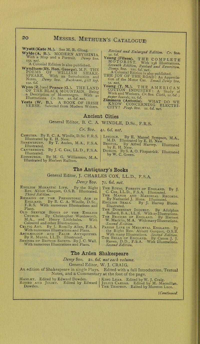 Wyatt (Kate M.). See M. R. Gloag. Wylde(A. B.). MODERN ABYSSINIA. With a Map and a Portrait. Demy 8vo 151-. net. A Colonial Edition is also published. Hon- George). M.P. THE °£r lWILLIAM SHAKE- S PE ARE. With an Introduction and .Notes. Demy 8vo. Buckram, gilt top. io s. 6a. Wyon (R.) and Prance (G.). THE LAND OF THE BLACK MOUNTAIN. Being a Description of Montenegro. With 40 Illustrations. Cr. 8vo. 2s. 6d. net. Yeats (W. B.). A BOOK OF IRISH VERSE. Selected from Modern Writers. Revised and Enlarged Edition. Cr. 8vo, 3s. 0a. Y0Mnf?^nn0rno)V THE COMPLETE M O T O R I S T. With 138 Illustrations. Seventh Edition, Revised and Rewritten. Demy.Zvo. 12s._6d.net. TTTW [nvnr^iHrl)0 is a,so published. v«™i>feSsHTlv1T?LcyAS Work and Workers. Cr.Zvo. Cloth, 2s\d. ■ paper hoards, is. 6d. Zi“*“1Tern (Antonia). WHAT DO WF KNOW CONCERNING ELECTED CITY? Fcap.Zvo. 1s.6d.net. Ancient Cities General Editor, B. C. A. WINDLE, D.Sc., F.R.S. Cr. 8vo. 45. 6d. net. Chester. By B. C. A. Windle, D.Sc. F.R.S. Illustrated by E. H. New. Shrewsbury. By T. Auden, M.A., F.S.A. Illustrated. Canterbury. By J. C. Cox, LL.D., F.S.A. Illustrated. Edinburgh. By M. G. Williamson, M.A. Illustrated by Herbert Railton. LINCOLN. By E. Mansel Sympson, M.D. Illustrated by E. H. New. Bristol. By Alfred Harvey. Illustrated by E. H. New. D°bl^- By.S. A. O. Fitzpatrick. Illustrated by W. C. Green. The Antiquary’s Books General Editor, J. CHARLES COX. LL.D.. F S Demy 8z>0. English Monastic Life. By the Right Rev. Abbot Gasquet, O.S. B. Illustrated. Third Edition. Remains of the Prehistoric Age in England. By B. C. A. Windle, D.Sc., F.R.S. With numerous Illustrations and Plans. Old Service Boohs of the English Church. By Christopher Wordsworth, M.A., and Henry Littlehales. With Coloured and other Illustrations. Celtic Art. By J. Romilly Allen, F.S.A. With numerous Illustrations and Plans. Archeology and False Antiquities. By R. Munro, LL.D. Illustrated. Shrines of British Saints. ByJ. C. Wall. With numerous Illustrations and Plans. 7s. 6d. net. The Royal Forests of England. By J, C. Cox, LL.D., F.S.A. Illustrated. The Manor and Manorial Records. By Nathaniel J. Hone. Illustrated. English Seals. By J. Harvey Bloom. Illustrated. The Domesday Inquest. By Adolphus Ballard, B.A., LL.B. With 27 Illustrations. The Brasses of England. By Herbert W. Macklin, M.A. With many Illustrations. Second Edition. Parish Life in Medieval England. By the Right Rev. Abbott Gasquet, O.S.B. With many Illustrations. Second Edition. The Bells of England. By Canon J. J. Raven, D.D., F.S.A. With Illustrations. Second Edition. The Arden Shakespeare Demy 8vo. 2s. 6d. net each volume. General Editor, W. J. CRAIG. An edition of Shakespeare in single Plays. Edited with a full Introduction, Textual Notes, and a Commentary at the foot of the page. Hamlet. Edited by Edward Dowden. Romeo and Juliet. Edited by Edward Dowden. King Lear. Edited by W. J. Craig. Julius Caesar. Edited by M. Macmillan. The Tempest. Edited by Moreton Luce.