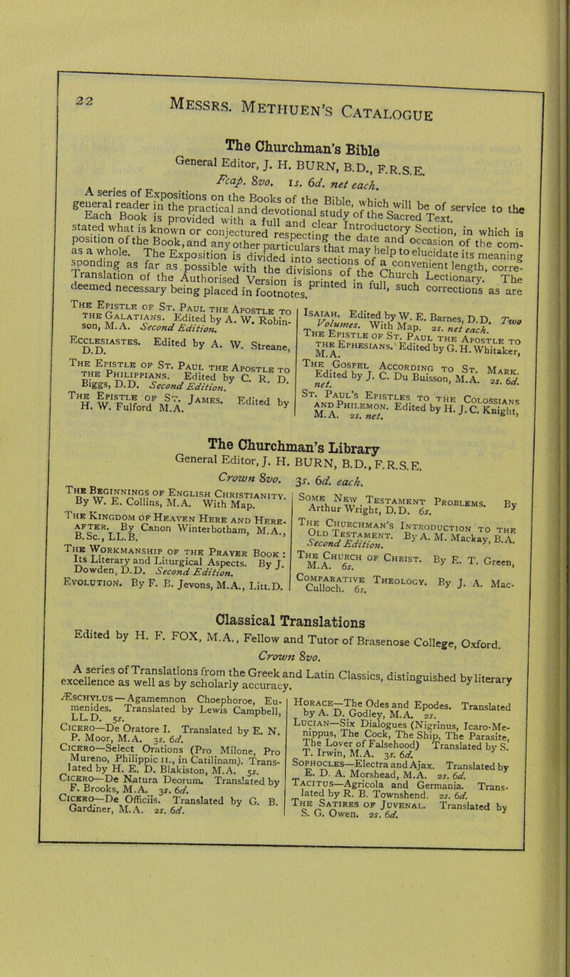 The Churchman’s Bible General Editor, J. H. BURN, B.D., F.R.S.E. FcaP- is. 6d. net each. ,0 ,h. Each Book is provided with a full‘iJ°f tde Sacred Text, stated what is known or conjectured respecting tho'ri°ductc”7 Section, in which is position of the Book, and any other partLularsfh^ f > occasion of the com- as a whole. The Exposition is divfded ?nto secdo^f P l° elucidate >ts meaning sponding as far as possible with the divisions of thl ^,,conyenient length, corre- rranslation of the Authorised Version is printed inhf„uhUr°^ Lectionary. The deemed necessary being placed in footnotes^ * ful1, Such corrections as are TlZ?rSTLB °F St\Paul the Apostle to THE Galatians. Edlted by A. W. Robin- son, M. A. •Second Edition* Edited by A. W. Streane, Ecclesiastes, D.D. THn-F;,EPo T, E 0F St- Paui- Apostle to *• »• T“. w.'K,u%rx. ^ Isaiah. Edited by W. E Barnes n r> -7- K.W. WithyM.p?^^ The Epistle of St. Paul the Apostle to the Ephesians. Edited by G. H. Whitaker” THgm-?jS[KLt According to St. Mark Edited by J. C. Du Buisson, M.A. zr. 6d. St. Paul’s Epistles to the Coiossians Edlted by H. J. C. Knight, The Beoinnings of English Christianity. By W. E. Collins, M.A. With Map. The Kingdom of Heaven Here and Hfre- after. By Canon Winterbotham, M.A., d. be., .LL. B. The Workmanship of the Prayer Book : Its Literary and Liturgical Aspects. Bv l' Dowden, D.D. Second Edition. Evolution. By F. B. Jevons, M.A., Litt.D. The Churchman’s Library General Editor, J. H. BURN, B.D., F.R.S.E. Crown 8vo. 3s. 6d. each. S°Arfh,N\u • TES^ArlENT Problems. By- Arthur Wright, D.D. 6s. i T Ch nCT^HMAN S ^TRODUCTION TO THE wSS By A- M- Macka>> B-A- TM.A.HU6E1CH 0F Christ- Bv E- T. Green, C°Cunoch.TT. Theologv- By J- A- Classical Translations Edited by H. F. FOX, M.A., Fellow and Tutor of Brasenose College, Oxford. Crown Svo. e^,ss La,in /Eschylus — Agamemnon Choephoroe, Eu- menides. Translated by Lewis Campbell, LL. D. 5 s. Cicero—De Oratore I. Translated by E. N. P. Moor, M.A. 3$. 6d. Cicero—Select Orations (Pro Milone, Pro Mureno, Philippic 11., in Catilinam). Trans- lated by H. E. D. Blakiston, M.A. 5^. Cicero—De Natura Deorum. Translated bv F. Brooks, M.A. 3r. 6d. Cicero—De Officiis. Translated by G. B. Gardiner, M.A. 2s. 6d. HLRAfE^e J?des and EP°des- Translated by A. D. Godley, M.A. zr. Lucian—Six Dialogues (Nigrinus, Icaro-Me- mppus, The Cock, The Ship, The Parasite, The Lover of Falsehood) Translated by S. T. Irwin, M.A. 3j. 6d. Sophocles—Electra and Ajax. Translated by E. D. A. Morshead, M.A. 2s. 6d. Tacitus—Agricola and Germania. Trans- lated by R. B. Townshend. zr. 6d. The Satires of Juvenal. Translated bv S. G. Owen. 2s. 6d. 3