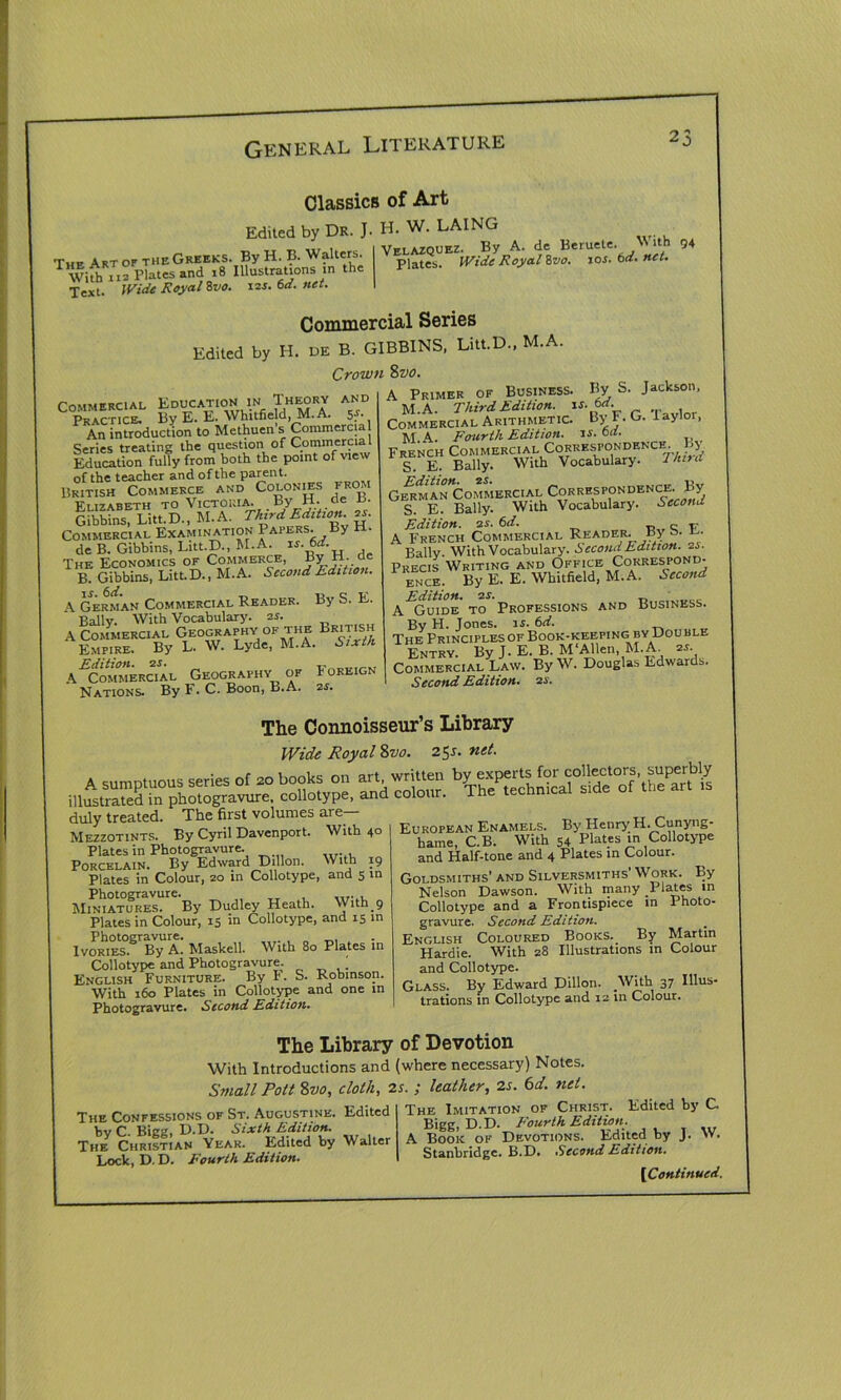 r„E Art or the Greeks. By H. B. Walters. With 112 Plates and 18 Illustrations m the Text. Wide Royal hvo. x2s.6d.net. Classics of Art Edited by Dr. J. H. W. LAING Velazquez. By A. de Beruete. With 94 Plates. Wide Royal 8vo. xos. 6d. net. Commercial Series Edited by H. DE B. GIBB1NS, Litt.D., M.A. Crown 8vo. Pommercial Education in Theory and PkIchcI By E. E. Whitfield, M.A. 5* An introduction to Methuen’s Commercial Series treating the question of Commercia Education fully from both the point of \ie of the teacher and of the parent. British Commerce and Colonies from Pi t7abeth to Victoria, by bt. oe o. Gibbins, Litt.D., hi. A. Third Edition. 2s. Commercial Examination Papers. By H. de B. Gibbins, Litt.D., hi.A. ts.6d. The Economics of Commerce, By H. a B Gibbins, Litt.D., M.A. Second Edition. \ German Commercial Reader. By S. E. Bally. With Vocabulary, as. A Commercial Geography of the British Empire. By L. W. Lyde, M.A. Sixth A ^Commercial Geography of Foreign Nations. By F. C. Boon, B.A. 2s. A Primer of Business. By b. Jackson, M.A. Third Edition, xt.6d. Commercial Arithmetic. ByF.G. layloi, M.A. Fourth Edition, xs.bd. _ French Commercial Correspondence ! S. E. Bally. With Vocabulary. I hint German Commercial Correspondence. By S. E. Bally. With Vocabulary. Second Edition, as. 6d. ~ T,. A French Commercial Reader. B} b. y- Ballv. With Vocabulary. Second Edition. 2i. Precis Writing and Office Correspond- ENCE. By E. E. Whitfield, M.A. Second A^Suide' to Professions and Business. By H. Jones, is. 6d. The Principles of Book-keeping by Double Entry. By J. E. B. M‘Allen, M.A. 2s- Commercial Law. By W. Douglas Edwards. Second Edition, as. The Connoisseur’s Library Wide Royal 8vo. 2$s. net. duly treated. rT”-‘ c-‘ The first volumes are- Mezzotints. By Cyril Davenport. With 40 Plates in Photogravure. Porcelain. By Edward Dillon. With 19 Plates in Colour, 20 in Collotype, and 5 in Photogravure. Miniatures. By Dudley Heath, \y1th_9 Plates in Colour, 15 in Collotype, and 15 in Photogravure. Ivories. By A. Maskell. With 80 Plates in Collotype and Photogravure. ' English Furniture. By F. S. Robinson. With 160 Plates in Collotype and one in Photogravure. Second Edition. European Enamels. By Henry H. Cunyng- hame, C.B. With 54 Plates in Collotype and Half-tone and 4 Plates in Colour. Goldsmiths' and Silversmiths Work. By Nelson Dawson. With many Plates m Collotype and a Frontispiece in Photo- gravure. Second Edition. English Coloured Books. By Martin Hardie. With 28 Illustrations in Colour and Collotype. Glass. By Edward Dillon. With 37 Illus- trations in Collotype and 12 in Colour. The Library of Devotion With Introductions and (where necessary) Notes, Small Pott 8vo, cloth, 2s. ; leather, 2s. 6d. net Edited The Confessions of St. Augustine by C. Bigg, D.D. Sixth Edition. The Christian Year. Edited by Walter Lock, D. D. Fourth Edition. The Imitation of Christ. Edited by C. Bigg, D.D. Fourth Edition. A Book of Devotions. Edited by J. >V. Stanbridgc. B.D. .Second Edition.