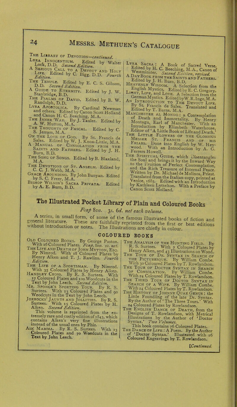 The Library of Devotion—continued. Lyra Lnocen^um. Edited by Walter Lock.D.D. Second Edition. A LiEFE°UFditAeHI'KTOnA ,?EV0UT AND Holy Edition dlUd b>' C Blgg' D-D' F^th E-c-s- oa~' A SG«X’uI°, B ™IV- Ediw b>- L W. The Psalms of David. Edited by B. W. Randolph, D.D. 3 Lyra Apostolic a. By Cardinal Newman and others. Edited by Canon Scott Holland and Canon H. C. Beeching. M.A. The Inner Way By J. Tauler. Edited by A. W. Hutton, M.A. The Thoughts of Pascal. Edited by C. a. Jerram, M.A. On the Love of God. By St. Francis de a Edlted hy W- J* Knox-Little, M.A. A Manual of Consolation from the saints and Fathers. Edited bv T H Burn, B.D. ThsSong of Songs. Edited byB. Blaxland, 1VL. A, The Devotions of St. Anselm. Edited by „ C. C. J. Webb, M.A. Grace Abounding. By John Bunyan. Edited by S. C. Freer, M.A. Bishop Wilson’s Sacra Privata. Edited by A. E. Burn, B.D. LVFHo.SHAP\r: „A„Book of Sacred Verse. w ' ^:by,H- C- Beeching, M.A., Canon of ADAv Rnnl J- Second Edition, revised. A fhLj i ?r°m T,he Saints and Fathers. Edited by J. H. Burn, B.D. Hltw|NtYMWlSDOM- A Selection from the T ,.„! r h Myst‘cs- Edited by E. C. Gregory. Lisht, Life and Love. A Selection from the German Mystics. Edited byW. R.Inge,M.A. An Introduction to The Devout Life. j I rancis de Sales. Translated and edited by T. Barns. M.A. Manchester al Mondo: a Contemplation of Heath and Immortality. By Henry Montagu, Earl of Manchester. With an Introduction by Elizabeth Waterhouse, Editor of A Little Book of Life and Death.’ iHE Little Flowers of the Glorious Messer St. Francis and of his f Riars. Done into English by W. Hey- wood. With an Introduction by A. G r errers Howell. The Spiritual Guide, which Disentangles tire Soul and brings it by the Inward Way to the r ruition of Perfect Contemplation, and the Rich Treasure of Internal Peace. Written by Dr. Michael de Molinos, Priest. -t ranslated from the Italian copy, printed at Venice 1685. Edited with an Introduction by Kathleen Lyttelton. With a Preface by Canon Scott Holland. The Illustrated Pocket Library of Plain and Coloured Books Fcap 8vo. 2s- 6af. net each volume. eenerafTteraturr^Thp1^ °f ?f,,the fam0US ilIustrated books of fiction and f iJift . lfrature: These are faithfully reprinted from the first or best editions vithout introduction or notes. The Illustrations are chiefly in colour. COLOURED BOOKS Old Coloured Books. By George Paston. With 16 Coloured Plates. Fcap. 8vo. 2s. net. Ihe Life and Death of John Mytton, Esq. By Nimrod. With 18 Coloured Plates by Henry Aiken and T. J. Rawlins. Fourth Edition. The Life of a Sportsman. By Nimrod. With 35 Coloured Plates by Henry Aiken. Handley Cross. By R. S. Surtees. With 17 Coloured Plates and 100 Woodcuts in the Text by John Leech. Second Edition. Mr. Sponge’s Sporting Tour. By R. S. Surtees. With 13 Coloured Plates and 90 Woodcuts in the Text by John Leech. Jorrocks’ Jaunts and Jollities. By R. S. Surtees. With 15 Coloured Plates by H. Aiken. Second Edition. This volume is reprinted from the ex- tremely rare and costly edition of 1843, which contains Aiken’s very fine illustrations instead of the usual ones by Phiz. Ask Mamma. By R. S. Surtees. With 13 Coloured Plates and 70 Woodcuts in the Text by John Leech. The Analysis of the Hunting Field. By R. S. Surtees. With 7 Coloured Plates by Henry Aiken, and 43 Illustrations on Wood. ■ITour of Dr. Syntax in Search of the Picturesque. By William Combe. With 30 Coloured Plates byT. Rowlandson. The Tour of Doctor Syntax in Search of Consolation. By William Combe. With 24 Coloured Plates by T. Rowlandson. Ihe Third Tour of Doctor Syntax in Search of a Wife. By William Combe. With24 Coloured Plates byT. Rowlandson. The History of Johnny Quae Genus : the Little Foundling of the late Dr. Syntax. By the Author of ‘ The Three Tours.’ With 24 Coloured Plates by Rowlandson. The English Dance of Death, from the Designs of T. Rowlandson, with Metrical Illustrations by the Author of ‘Doctor Syntax.’ Two Volumes. This book contains 76 Coloured Plates. The Dance of Like : A Poem. By the Author of ‘Doctor Syntax.’ Illustrated with 26 Coloured Engravings by T. Rowlandson.