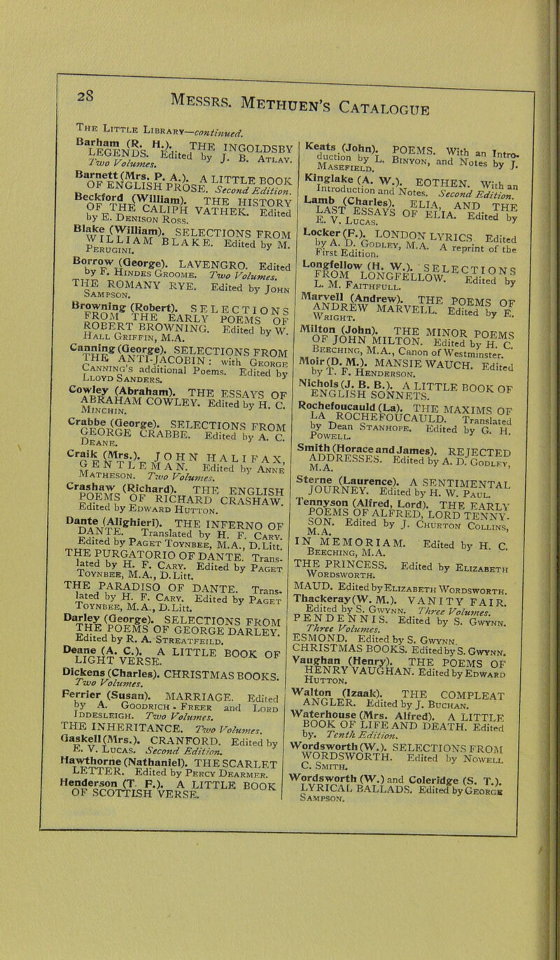 2S Thr Little Library—,continued 1 wo Volu?nes» J AILAY> Bsrnctt (Mrs. P. A.), a t ITT*! f poott „ 0i™G“SH pros#. LiSri5“# B OF THF^nnJ; UTHE HISTORY k,. p rP CALIpH VATHEK. Edited by E. Denison Ross. B1w?T(^V?1!i^m)' SELECTIONS FROM PEEUGmi. B L A K E- Edited by M. B(lrr0EW!(rGeor^- LAVENGRO. Edited by F. Hindes Groome. Two Volumes T,iL5o°rNY rvk- Edij *»» Br» fsffARlFy L ?oCEMS° SI ROBERT BROWNING. Edked hy W Hall Griffin, M.A. y Ca“i8: (aeofSrejL SELECTIONS FROM 3,HE AN ri-JACOBIN : with George LL0\TsrANDaERdS.tlOnal P°emS- Edited b>; Cowley (Abraham). THE ESSAV<5 nr C°'-EV- ™H.C Cr?mir?0r??!'. SELECTIONS FROM Oeajse^ CRABBE. Edited by A. C. CrG P ifn’v A ? S N HALIFAX, GEN r L E M A N. Edited by Anne Matheson. Two Volumes. Cr®*haw (Richard). THE ENGLISH POEMS OF RICHARD CRASHAW. xLuitecl by Edward Hutton. “dW't0, ,T1?E inferno of -D Tran?,lated bV H. F. Cary. Edited by Paget Toynbee, M.A., D.Litt. THE; PURGATORIO OF DANTE. Trans- lated by H F. Cary. Edited by Paget Toynbee, M.A., D.Litt. TI?E/lARADIS0 OF DANTE. Trans, lated by H F. Cary. Edited by Paget Toynbee, M.A., D.Litt. D^'ey (George). SELECTIONS FROM ??E/u°?>M? 0F GEORGE DARLEY. ildited by R. A. Streatfeild. D<SlG^'vCi)RSEA E,TTLE B00K OF Dickens (Charles). CHRISTMAS BOOKS. rwo Vo lu vies. Perrier (Susan). MARRIAGE. Edited by A. Goodrich . Freer and Lord I DDESLEIGH. Two VolllVlCS. THK INHERITANCE. Two Volumes. <IaskeH(Mrs.). CRANFORD. Edited by E. V. Lucas. Second Edition. Ha,^5“rne (Nathaniel). THE SCARLET LETTER. Edited by Percy Dearmfr. Dend.ersonJJ F.). A LITTLE BOOK OF SCOTTLSH VERSE. OGUE Keats (John). POEMS. With an Tnt™ fc°Fn,EbLyD.L- B—>“d Nothin KiP,^Ia‘5e W.). EOTHEN. With an Lairo rn, andNotes- Sec°nd ***£ I\ST(rw^ ELIA, AND THE ESSAYS OF FT Ta pj:* j . E. V. Lucas. A> Ed,ted bV Marvell (Andrew). THE POEMS OP CvS™ Ed?™^0# Milton (John). THE MINOR pdpmq OF JOHN MILTON. EdiPed by H C Beeching, M.A., Canon of Westminster Moir CD MO. MANSIE WAUCH. Edited by 1. F. Henderson. BOOK 0F Rochefoucauld (La). THE MAYlltrs nP bLvA Dea°nCSHEF°^CA^D! ^SSS by Dean Stanhope. Edited by G. H Powell. 1 • S%URteSLdAbySK£NJiL Tennyson (Alfred, Lord). THE FART Y foNMSp?f dALLFRTE]?; L0RD tenny. SON. Edited by J. Churton Collins, IN ME MORI AM. Edited by H C Beeching, M.A. ' TI^orPdPworCtFSS- Edited by ElIZABETH MAUD. Edited by Elizabeth Wordsworth Thackeray(W. M.). VANITY FAIR. _ Edited by S. Gwynn. Three Volumes F E N D ENNIS. Edited by S. Gwynn. Three Volumes. ESMOND. Edited by S. Gwynn CHRISTMAS BOOKS. Edited by S. Gwynn. Vaughan (Hen™). THE POEMS OF HENRY VAUGHAN. Edited by Edward Hutton. Wb'ton (Izaak). THE COMPLEAT ANGLER. Edited by J. Buchan. Waterhouse (Mrs. Alfred). A LITTLF BOOK OF LIFE AND DEATH. Edited by. Tenth Edition. Wordsworth (W.). SELECTIONS FROM WORDSWORTH. Edited by Nowell C. Smith. W?#*™rth <W-) and Coleridge (S. T.). LYRICAL BALLADS. Edited byGEORc.s Sampson.