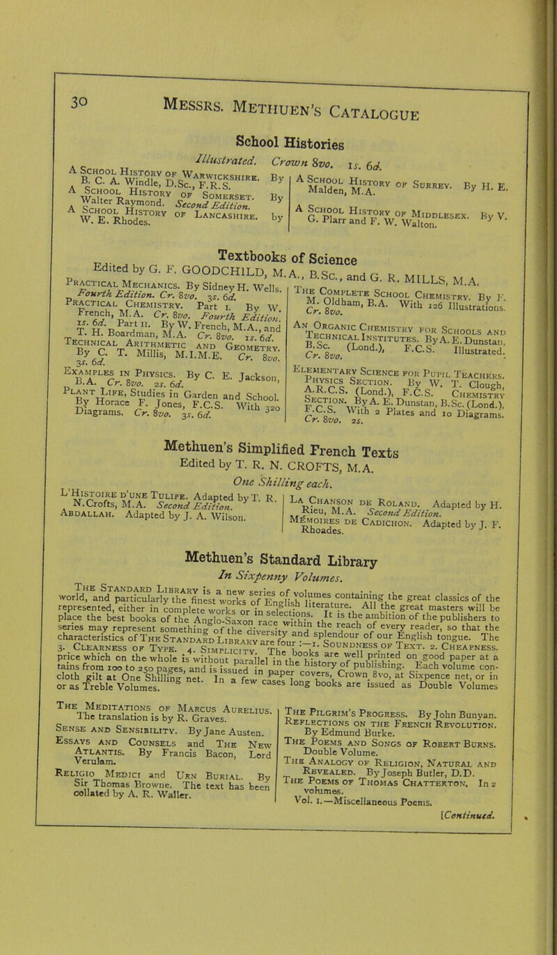 A BC^r Warwickshire. c. C. A. Windle, D.Sc.. FRS A Wah°°R Histo,ry op Somerset. A WmRHm°nd' Second Edition. &3r»' School Histories Illustrated. Crown 8vo. is. 6d By By by A Malden, M.A0RV °R SoRREV' By H- E- A School History of Middlesex. G. Plarr and F. W. Walton. By V. Textbooks Edited by G. F. G00DCH1LD, M. Practical Mechanics. By Sidney H. Wells Fourth Edition. Cr. 8vo. q.?. Qd. Practical Chemistry. Part i.' By W French, M.A. Cr. 8vo. Fourth Edition T' H Bn/d1 ??■ f ’ Crench> M-A.■ d. H. Board man, M.A. Cr. 8 vo. xs.6d Technical Arithmetic and Geometry. s 6d T‘ MlllS’ M'I-M.E. Cr. 8vo. E' PLBvTWIFE’ StFdifs in Garden and School. By Horace F. Jones, F.C.S. With 320 Diagrams. Cr. 8vo. 3s. 6d. 3 of Science A., B.Sc., and G. R. MILLS, M.A. THM Cn°u[LETE^HO?L Chemistry. By F. -ram' With 126 IIIu^ations. AT°n“'1C Chemistry for Schools and 1 echnical ^ST’TUTES By A. E. Dunstan. Cr.%Vo. (L°nd')’ F'C-S- ln“ed: Elementary Science for Pupil Teachers. iTrl SaCTl0A J8* W. T. Clough; o ’ (Lond.), J-C.S. Chemistry Section. By A. E. Dunstan, B.Sc. (Lond.), 2 P ates and 10 Diagrams. Methuen’s Simplified French Texts Edited by T. R. N. CROFTS, M.A. One Shilling each. L ^tIS^0,,RE ?',UNE Tulipe- Adapted byT. R. N. Crofts, M.A. Second Edition. Abdallah. Adapted by J. A. Wilson. La Chanson de Roland. Adapted by H. _ _ , Ieu» M.A. Second Edition. M Rho^cks DE Cadichon* Adaptcd by J. F. Methuen’s Standard Library In Sixpenny Volumes. world, and particularly the^est'works o”EneHsh°r^e\ contaiR1ng tbe great classics of the represented, either in complete^ woA or f literature All the great masters will be place the best books of the Anglo-Saxon race within n?1 ’S aRlbltlon of tbe publishers to series may represent somethin^cf the diversity anil l ]e peacb °f every reader, so that the characteristics of The Standard Library are fom-”d spIendour of our English tongue. The 3. Clearness of Type. 2. sTMruciTY Th! L7i, Sou™ss.of Text. 2. Cheapness. price which on the whole is4without parallel in tl i°?gS, a‘e Y1p,”u-ed on,Food Paper at a tains from 100 to 2,0 pages and is ‘ “ the hlstory °f publishing. Each volume con- cloth gilt at One Sin]ling’net In a few cov=rs> Crown. 8vo, at Sixpence net, or in or as Treble Volumes cases long books are lssued as Double Volumes The Meditations of Marcus Aurelius. Ihe translation is by R. Graves. Sense and Sensibility. By Jane Austen. Essays and Counsels and The New Atlantis. By Francis Bacon, Lord Verulam. Religioi Medici and Urn Burial. By Sir Thomas Browne. The text has been collated by A. R. Waller. The Pilgrim’s Progress. By John Bunyan. Reflections on the French Revolution. By Edmund Burke. The Poems and Songs of Robert Burns. Double Volume. The Analogy of Religion, Natural and Revealed. By Joseph Butler, D.D. Ihe Poems of Thomas Chatterton. In 2 volumes. Vol. 1.—Miscellaneous Poems.