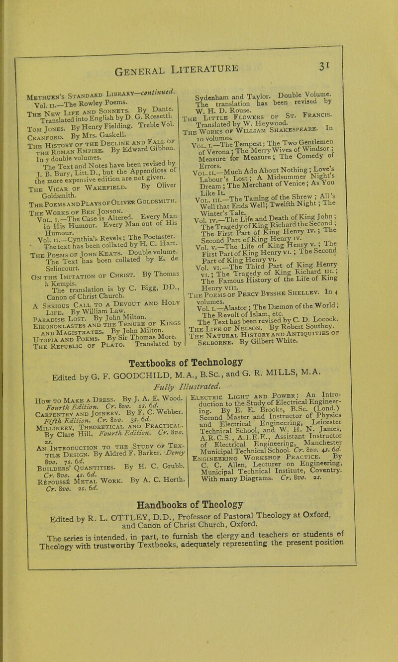 3' Methuen's Standard Library-^*//*#**. Vol a.—The Rowley Poems. The New Life and Sonnets. By Dante. Translated into English by D G. Rossetti Tom Jones. By Henry Fielding. Treble Vol. Cranford. By Mrs. Gaskell. Thf History of the Decline and Fall of thfRoman Empire. By Edward Gibbon. In 7 double volumes. The Text and Notes have been revised by T. B. Bury, Litt.D., but the Appendices of the more expensive edition are not given. The Vicar of Wakefield. By Oliver Goldsmith. The Poems andPlays of Oliver Goldsmith. The Works of Ben Jonson. Vol. l.—The Case is Altered. Every Man in His Humour. Every Man out of His Vo?Uil-Cynthia's Revels; The Poetaster. The text has been collated by H. C. xiart. The Poems of John Keats. Double volume The Text has been collated by E. de Selincourt. On the Imitation of Christ. By Thomas The^translation is by C. Bigg, DD., Canon of Christ Church. A Serious Call to a Devout and Holy Life. By William Law. Paradise Lost. By John Milton. Eikonoklastes and the Tenure of Kings and M agist rates. By J ohn Milton. Utopia and Poems. By Sir Thomas More. The Republic of Plato. Translated by Sydenham and Taylor. Double Volume. The translation has been revised by W. H. D. Rouse. The Little Flowers of St. Urancis. Translated by W. Heywood. The Works of William Shakespeare, in Vol i.—The Tempest; The Two Gentlemen of Verona; The Merry Wives of Windsor , Measure for Measure; The Comedy of Vm^iT—Much Ado About Nothing;.Love’s Labour's Lost; A Midsummer Nights Dream; The Merchant of Venice, As You VoLMiL-The Taming of the Shrew ; All ’s Well that Ends Well; Twelfth Night , The Voh Tv.—^TheLife and Death of King John ; The Tragedy of King Richard the Second, The First Part of King Henry iv. , The Second Part ofKing Henry iv. Vol. v.—The Life of King Henry v., The First Part of King Henry vi. ; The Second Part of King Henry vi. Vol vi.—The Third Part of King Henry vi.; The Tragedy of King Richard in., The Famous History of the Life of King Henry vm. , The Poems of Percy Bysshe Shelley. In 4 VohT—Alastor; The Damon of the World; The Revolt of Islam, etc. The Text has been revised by C. D- LococK. The Life of Nelson. By Robert Southey. The Natural History and Antiquities of Selborne. By Gilbert White. Textbooks of Technology Edited by G. F. GOODCHILD, M. A., B.Sc., and G. R. MILLS, M.A. Fully Illustrated. How to Make a Dress. By J. A. E. Wood. Fourth Edition. Cr.’&vo. n.M. _ Carpentry and Joinery. By F. C. Webber. Fifth Edition. Cr. 8vo. 3s. 6d. Millinery, Theoretical and Practical. By Clare Hill. Fourth Edition. Cr. 8vo. An Introduction to the Study of Tex- tile Design. By Aldred F. Barker. Demy 8vo. 7 s. 6 d. Builders’ Quantities. By H. C. Grubb. Cr. 8z>o. 4-i. 6d. R£,pouss£ Metal Work. By A. C. Horth. Cr. 8vo. as. 6d. Electric Light and Power; An Intro- duction to the Study of Electrical Engineer- ing. By E. E. Brooks, B.Sc. (Lond.) Second Master and Instructor of Physics and Electrical Engineering, Leicester Technical School, and W. H. N. James, A.R.C.S., A.I.E.E., Assistant Instructor of Electrical Engineering, Manchester Municipal Technical School. Cr. 8vo. 4s. 6d. Engineering Workshop Practice. By C. C. Allen, Lecturer on Engineering, Municipal Technical Institute, Coventry. With many Diagrams. Cr.Svo. as. Handbooks of Theology Fdited bv R L. OTTLEY, D.D., Professor of Pastoral Theology at Oxford, y and Canon of Christ Church, Oxford. The series is intended, in part, to furnish the clergy and teachers or students of Theology with trustworthy Textbooks, adequately representing the present position