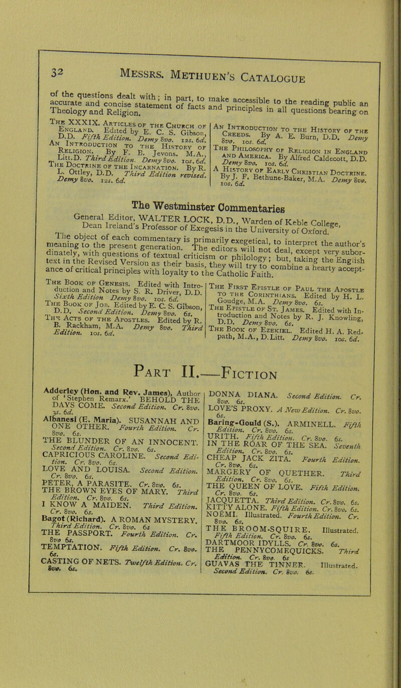 of the questions dealt with; in part, to accurate and concise statement of facts 1 neology and Religion. IhE XXXIX. ARTICLES OF THE CHURCH OF England Edited by E. C. S. Gibson, D.D. Fifth Edition. Demy 8vo. izj. 6d. An Introduction to the History of Reug'on. By p. E. jevons. M.A., Litt.D. Third Edition. Demy Svo. los. 6d. I he Doctrine of the Incarnation. By R L. Ottley, D.D. Third Edition revised. Demy Svo. i2S. 6d. make accessible to the reading public an and principles in all questions bearing on An Introduction to the History of the *• *• B“'“. D-D- The Philosophy of Religion in England and America. By Alfred Caldecott, D.D. Demy Svo. ior. 6d. A RaRlv Christian Doctrine. «yJ. F. Bethune-Baker, M.A. Demy Svo. los. 6d. ^ The Westminster Commentaries me.Tlg^JoeCthf p?esenrg^”eratbn * *? interPret the author's ance of critical principles with loyalty The Book of Genesis. Edited with Intro- duction and Notes by S. R. Driver, D.D. o ixtn Edition Demy Svo. ios 6d Ihe Book of Job Edited by E. C. S. Gibson, -*A Second Edition, Demy Svo. 6s. Ihe Acts of the Apostles. Edited by R. Rackham, M.A. Demy Svo. Third Edition. ior. 6a'. The First Epistle of Paul the Apostle to the Corinthians. Edited by H L Goudge, M.A. Demy Svo. 6s. The Epistle of St. James. Edited with In- troduction and Notes by R. J. Knowling, D.D. Demy Svo. 6s. The Book of Ezekiel. Edited H. A. Red- path, M.A., D.Litt. Demy Svo. 10s. 6d. Part II.—Fiction Adderley (Hon. and Rev. James), Author Stephen Remarx.’ BEHOLD THE DAYS COME. Second Edition. Cr. Svo. $s. 6d. AI£™siiE- Maria)- SUSANNAH AND ONE OTHER, Fourth Edition. Cr. 8 vo. 6s. THE BLUNDER OF AN INNOCENT. Second Edition. Cr. Svo. 6s. CAPRICIOUS CAROLINE. Sccon-d Edi- tion. Cr. Svo. 6s. LOVE AND LOUISA. Second Edition. Cr. Svo. 6s. PETER, A PARASITE. Cr. Svo. 6s. THE BROWN EYES OF MARY. Third Edition. Cr. Svo. 6s. I KNOW A MAIDEN. Third Edition. Cr. Svo. 6s. Bagot (Richard). A ROMAN MYSTERY. Third Edition. Cr. Svo. 6s THE PASSPORT. Fourth Edition. Cr. Svo 6s. TEMPTATION. Fifth Edition. Cr. Svo. 6s. CASTING OF NETS. Twelfth Edition. Cr. Svo. 6s. Second Edition. Cr. DONNA DIANA. 8 vo. 6s. LOVES PROXY. A New Edition. Cr. Svo. 6s. Baring-Gould (S.). ARMINELL. Fifth Edition. Cr, Svo. 6s. Fifth Edition. Cr. Svo. 6s. m THE ROAR OF THE SEA. Seventh Edition. Cr. Svo. 6s. CfU^AP JACK ZITA. Fourth Edition. Cr. Svo. 6s. MARGERY OF QUETHER. Third Edition. Cr. Svo. 6r. THE QUEEN OF LOVE. Fifth Edition. Cr. Svo. 6s. JACQUETTA. Third Edition. Cr. Svo. 6s. KIT I Y ALONE. Fifth Edition. Cr.Svo. 6s. NO EMI. Illustrated. Fourth Edition. Cr. Svo. 6s. THE BROOM-SQUIRE. Illustrated. Fifth Edition. Cr. Svo. 6s. DARTMOOR IDYLLS. Cr. Svo. 6s. THE ^ PENNYCOMEQUICKS. Third Edition. Cr. Svo. 6s GUAVAS THE TINNER. Illustrated.