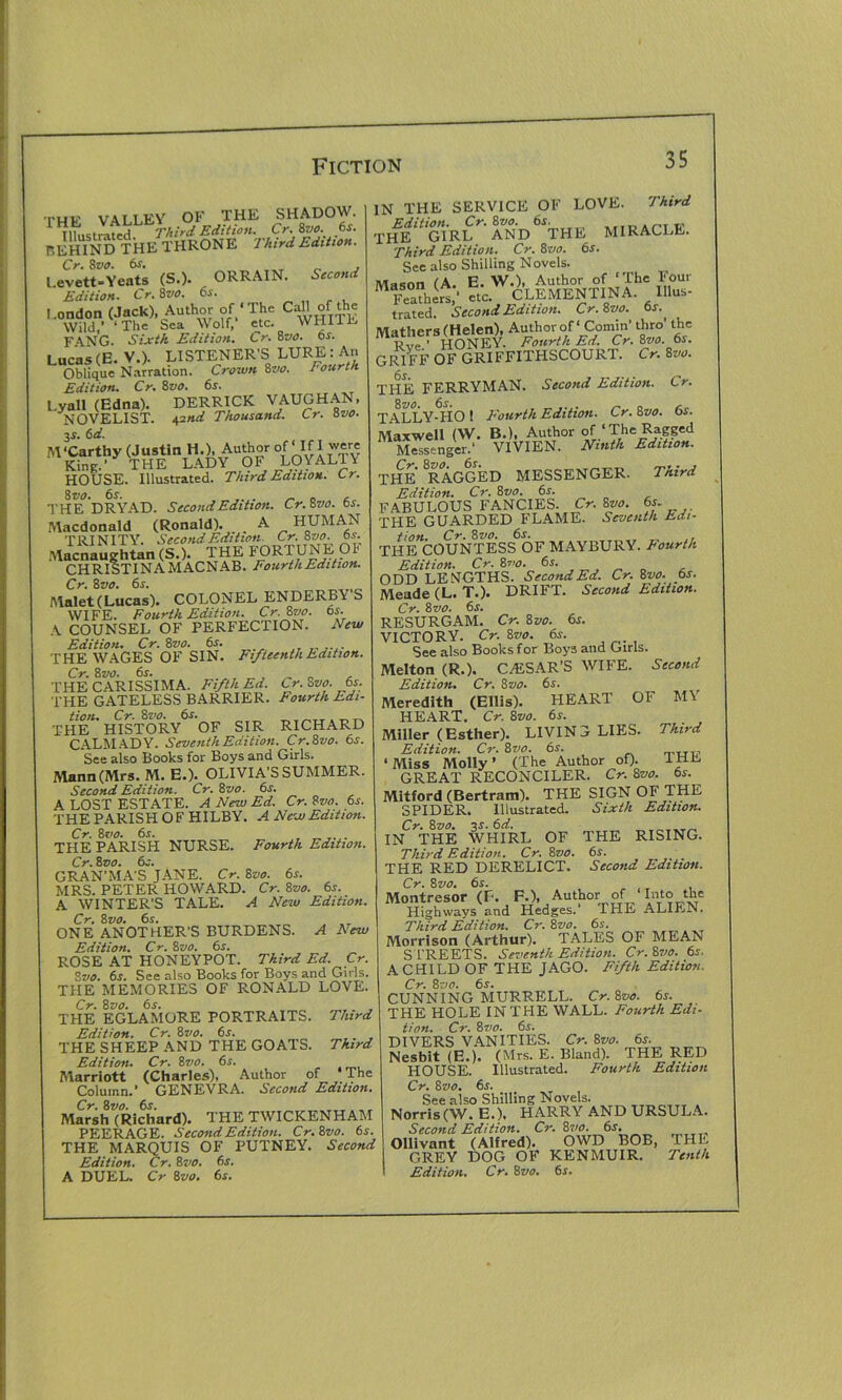 THF VALLEY OK THE SHADOW. Illustrated Third Edition. Cr 8m .6,. r.EHIND THE THRONE Third Edition. Cr. 8vo, 6f. , Levett-Yeats (S.). ORRAIN. Second Edition. Cr.Zvo. 6s. London (Jack), Author of‘The Ca’’ °f‘h^ Wild,’ ‘The Sea Wolf,' etc. WHIiL FANG. Sixth Edition. Cr• 8vo. os. Lucas(E. V.). LISTENER’S LURE: An Oblique Narration. Crown 8vo. Fourth Edition. Cr. 8 vo. 6s. Lyall (Edna). DERRICK VAUGHAN, NOVELIST. 42nd Thousand. Cr. 8vo. 3s. 6d. M'Carthy (Justin H.), Author of If 1 were King.’ THE LADY OF LOYALTY HOUSE. Illustrated. Third Edition. Cr. 8 vo. 6 s. _ _ , THE DRYAD. Second Edition. Cr.Zvo. bs. Macdonald (Ronald). _ A HUMAN TRINITY. Second Edition Cr. 8 vo. ts. Macnaughtan (S.). THE FORTUNE O' CHRISTINA MACNAB. Fourth Edition. Cr. 8 vo. 6s. Malet (Lucas). COLONEL ENDERBY S WIFE. Fourth Edition. Cr. Zvo. 6s. A COUNSEL OF PERFECTION. Mew Edition. Cr. 8vo. 6s. . THE WAGES OF SIN. Fifteenth Edition. Cr. Szio. 6s. THE CARISSIMA. Fifth Ed. Cr. Zvo. 6s. THE GATELESS BARRIER. Fourth Edi- THE4' IUSTORY6 OF SIR RICHARD CALM AD Y. Seventh Edition. Cr.Zvo. 6s. See also Books for Boys and Girls. Mann (Mrs. M. E.). OLIVIA’S SUMMER. Second Edition. Cr. 8vo. 6s. A LOST ESTATE. A New Ed. Cr. Zvo. 6s. THE PARISH OF HILBY. A New Edition. Cr.Zvo. 6s. THE PARISH NURSE. Fourth Edition. Cr. Zvo. 6s. GRAN’MA'S JANE. Cr. 8vo. 6s. MRS. PETER HOWARD. Cr. 8vo. 6s. A WINTER’S TALE. A New Edition. Cr. 8 vo. 6s. ONE ANOTHER'S BURDENS. A New Edition. Cr. 8z10. 6s. ROSE AT HONEYPOT. Third Ed. Cr Zvo. 6s. See also Books for Boys and Girls. THE MEMORIES OF RONALD LOVE. Cr. 8 vo. 6s. THE EGLAMORE PORTRAITS. Third Edition. Cr. 8vo. 6s. ... THE SHEEP AND THE GOATS. Third Edition. Cr. 8 vo. 6s. Marriott (Charles), Author of 'The Column.’ GENEVRA. Second Edition. Cr. 8vo. 6s. Marsh (Richard). THE TWICKENHAM PEERAGE. Second Edition. Cr. Zvo. 6s. THE MARQUIS OF PUTNEY. Second Edition. Cr. 8vo. 6s. A DUEL. Cr Zvo. 6s. IN THE SERVICE OF LOVE. Third Edition. Cr. Zvo. 6s. THE GIRL AND THE MIRACLE. Third Edition. Cr. Zvo. 6s. See also Shilling Novels. Mason (A. E. W.), Author of ‘The Four Feathert' etc. CLEMENTINA Ulus- trated. Second Edition. Cr. Zvo. 6s.. Mathers (Helen), Author of' Cornin’ thro' the Rve ' HONEY. Fourth Ed. Cr. Zvo. 61. GRIFF OF GRIFFITHSCOURT. Cr. Zvo. THE FERRYMAN. Second Edition. Cr. TALLYHTO ! Fourth Edition. Cr. Zvo. 6s. Maxwell (W. B.), Author of ‘The Ragged Mo nger ' VIVIEN. Ninth Edition. THE RAGGED MESSENGER. Third Edition. Cr. Zvo. 6s. FABULOUS FANCIES. Cr. Zvo. 6s THE GUARDED FLAME. Seventh Edi- tion. Cr. Zvo. 6s. THE COUNTESS OF MAYBURY. Fourth 'Edition. Cr. Zvo. 6s. ODD LENGTHS. Second Ed. Cr. Zvo. 6s. Meade (L. T.). DRIFT. Second Edition. Cr. Zvo. 6s. RESURGAM. Cr. Zvo. 6s. VICTORY. Cr. Zvo. 6s. See also Books for Boys and Girls. Melton (R.). CAESAR’S WIFE. Second Edition. Cr. Zvo. 6s. Meredith (Ellis). HEAR1 OF Ml HEART. Cr. Zvo. 6s. Miller (Esther). LIVING LIES. Third Edition. Cr. Zvo. 6s. uc, ‘Miss Molly’ (The Author of). 1HL GREAT RECONCILER. Cr. Zvo. 6s. Mitford (Bertram). THE SIGN OF THE SPIDER. Illustrated. Sixth Edition. IN°THE WHIRL OF THE RISING. Third Edition. Cr. Zvo. 6s. THE RED DERELICT. Second Edition. Cr. Zvo. 6s. Montresor (F‘. F.), Author of Into the Highways and Hedges. THE ALIEN. Third Edition. Cr. Zvo. 6s. Morrison (Arthur). TALES OF MEAN STREETS. Seventh Edition. Cr.Zvo. 6s. A CHILD OF THE JAGO. Fifth Edition. Cr. Zvo. 6s. CUNNING MURRELL. Cr. Zvo. 6s. THE HOLE IN THE WALL. Fourth Edi- tion. Cr. Zvo. 6s. DIVERS VANITIES. Cr. Zvo. 6r. Nesbit (E.). (Mrs. E. Bland). THE RED HOUSE. Illustrated. Fourth Edition Cr. Zvo. 6s. See also Shilling Novels. Norris(W. E.). HARRY AND URSULA. Second Edition. Cr. Zvo. 6s. Ollivant (Alfred). OWD BOB, THE GREY DOG OF KENMUIR. Tenth
