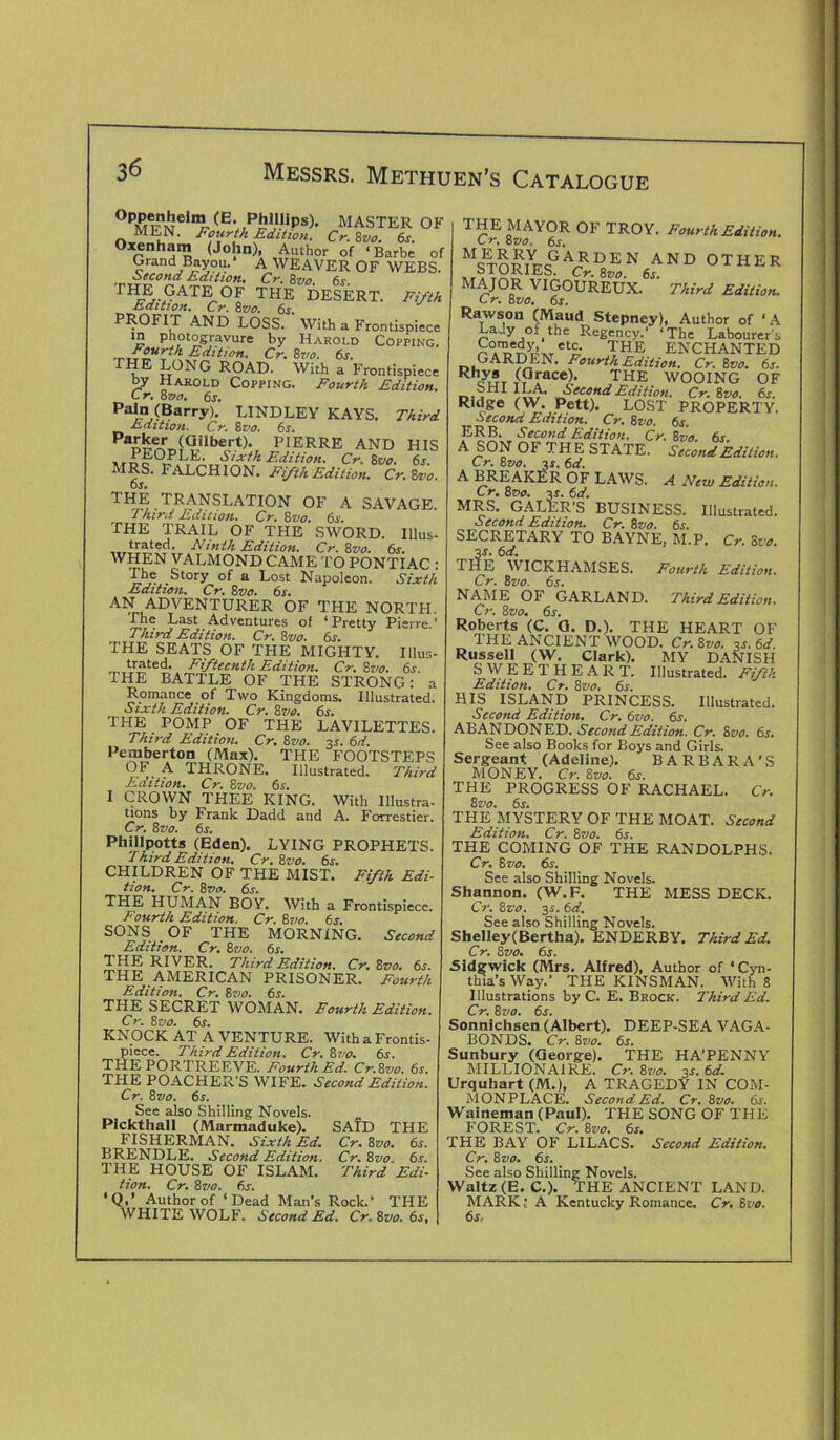 °PMT?Neln£-**»»). master of MEN. Fourth Edition. Cr. 8vo. 6s. Oxenham (John), Author of ‘ Barbe of Grand Bayou.’ A WEAVER OF WEBS. Second Edition. Cr. 8vo. 6s rli^-^AT]^.OF THE DESERT. Fifth Edition. Cr. 8vo. 6s PROFIT AND LOSS. With a Frontispiece in photogravure by Harold Copping. r ourth Edition, Cr, 8710. 6s, LONG ROAD. With a Frontispiece by Harold Copping. Fourth Edition Cr. 8 vo. 6s. pain (Barry). LINDLEY KAYS. Third Edition. Cr. 8vo. 6s. Pa££eDrTJ9.ilbert)* PIERRE AND HIS PEOPLE. Sixth Edition. Cr. 8vo. 6s. MRS. FALCHION. Fifth Edition. Cr. Zvo. 6s. THE TRANSLATION OF A SAVAGE. Third Edition. Cr. 8vo. 6s. THE TRAIL OF THE SWORD. Illus- trated. Ninth Edition. Cr. 8vo. 6s. WHEN VALMOND CAME TO PONTIAC • The Story of a Lost Napoleon. Sixth Edition. Cr. 8vo. 6s. AN ADVENTURER OF THE NORTH. The Last Adventures of ‘ Pretty Pierre. ’ Third Edition. Cr. 8vo. 6s. THE SEATS OF THE MIGHTY. Illus- trated. Fifteenth Edition. Cr. 8vo. 6s. THE BATTLE OF THE STRONG: a Romance of Two Kingdoms. Illustrated. Sixth Edition. Cr. 8vo. 6s. THE POMP OF THE LAVILETTES. Third Edition. Cr. 8vo. 3J. 6d. Pemberton (Max). THE FOOTSTEPS OF A THRONE. Illustrated. Third Edition. Cr. 8 vo. 6s. I CROWN THEE KING. With Illustra- tions by Frank Dadd and A. Forrestier. Cr. Zvo. 6s. Phillpotts (Eden). LYING PROPHETS. Third Edition. Cr. Zvo. 6s. CHILDREN OF THE MIST. Fifth Edi- tion. Cr. 8vo. 6s. THE HUMAN BOY. With a Frontispiece. Fourth Edition. Cr. Zvo. 6s. SONS OF THE MORNING. Second Edition. Cr. Zvo. 6j. THE RIVER. Third Edition. Cr. Zvo. 6s. THE AMERICAN PRISONER. Fourth Edition. Cr. Zvo. 6s. THE SECRET WOMAN. Fourth Edition. Cr. Zvo. 6s. KNOCK AT A VENTURE. With a Frontis- piece. Third Edition. Cr. Zvo. 6s. THE PORTREEVE. Fourth Ed. Cr.Zvo. 6s. THE POACHER'S WIFE. Second Edition. Cr. Zvo. 6s. See also Shilling Novels. Pickthall (Marmaduke). SA?D THE FISHERMAN. Sixth Ed. Cr. Zvo. 6s. BRENDLE. Second Edition. Cr. Zvo. 6s. THE HOUSE OF ISLAM. Third Edi- tion. Cr. Zvo. 6s. ' Q,’ Author of ‘Dead Man’s Rock.’ THE WHITE WOLF. Second Ed, Cr.Zvo. 6s, THE MAYOR OF TROY. Fourth Edition. Cr. Zvo. 6s. MCTnmYrcGA,RDEN AND OTHER STORIES. Cr. 8vo. 6j. MAJOR VIGOUREUX. Third Edition. L r. Zvo. 6s. Rawson (Maud Stepney), Author of ‘A Lady of the Regency.’ ‘The Labourer's Co/^y etc. THE ENCHANTED GARDEN. Fourth Edition. Cr. Zvo. 6s. Rhcyr?r T(Prace)* THE WOOING OF r.,2m livr Second Edition. Cr.Zvo. 6s. Ridge (W. Pett). LOST PROPERTY. Second Edition. Cr. Zvo. 6s. ERB. Second Edition. Cr.Zvo. 6s. A SON OF THE STATE. Second Edition. Cr. Zvo. 3s. 6d. A BREAKER OF LAWS. A New Edition. Cr. Zvo. %s. 6 d. MRS. GALER’S BUSINESS. Illustrated. Second Edition. Cr. Zvo. 6s. SECRETARY TO BAYNE, M.P. Cr. Zvo. 3*. 6d. THE WICKHAMSES. Fourth Edition. Cr. Zvo. 6s. NAME OF GARLAND. Third Edition. Cr. Zvo. 6s. Roberts (C. Q. D.). THE HEART OF THE ANCIENT WOOD. Cr.Zvo. 3j. 6d. Russell (W. Clark). MY DANISH SWEETHEART. Illustrated. Fifth Edition. Cr. Zvo. 6s. HIS ISLAND PRINCESS. Illustrated. Second Edition. Cr. 6vo. 6s. ABANDONED. Second Edition. Cr. Zvo. 6s, See also Books for Boys and Girls. Sergeant (Adeline). BARBARA’S MONEY. Cr. Zvo. 6s. THE PROGRESS OF RACHAEL. Cr. Zvo. 6s. THE MYSTERY OF THE MOAT. Second Edition. Cr. Zvo. 6s. THE COMING OF THE RANDOLPHS. Cr. Zvo. 6s. See also Shilling Novels. Shannon. (W.F. THE MESS DECK. Cr. Zvo. 3-r. 6d. See also Shilling Novels. Shelley(Bertha). ENDERBY. Third Ed. Cr. Zvo. 6s. Sidgwick (Mrs. Alfred), Author of ‘ Cyn- thia’s Way.’ THE KINSMAN. With 8 Illustrations by C. E. Brock. Third Ed. Cr. Zvo. 6s. Sonnichsen (Albert). DEEP-SEA VAGA- BONDS. Cr. Zvo. 6s. Sunbury (George). THE HA’PENNY MILLIONAIRE. Cr. Zvo. 3-r. 6d. Urquhart (M.), A TRAGEDY IN COM- MONPLACE. Second Ed. Cr. Zvo. 6s. Waineman (Paul). THE SONG OF THE FOREST. Cr. Zvo. 6s. THE BAY OF LILACS. Second Edition. Cr. Zvo. 6s. See also Shilling Novels. Waltz (E. C.). THE ANCIENT LAND. MARK; A Kentucky Romance. Cr. Zvo, 6s,