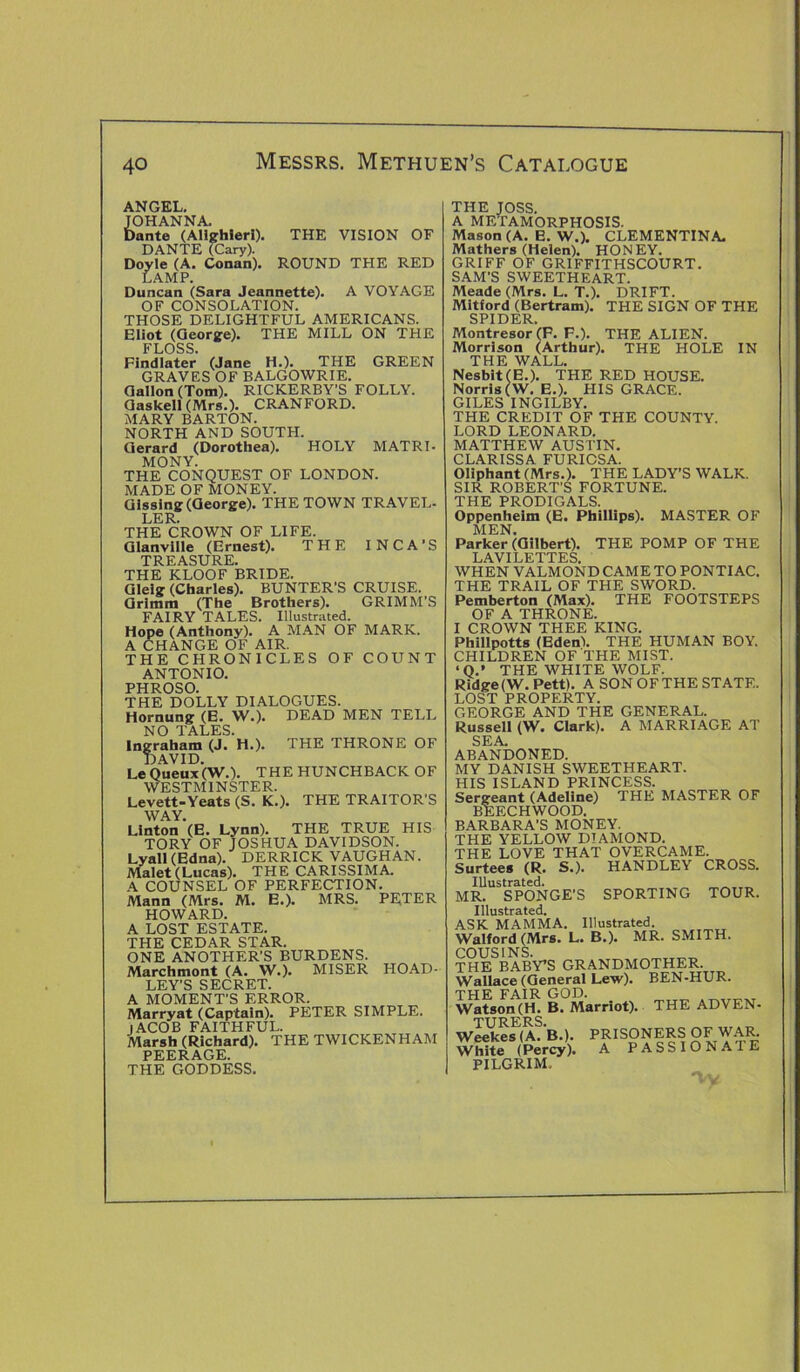 ANGEL. JOHANNA. Dante (Alighieri). THE VISION OF DANTE (Cary). Doyle (A. Conan). ROUND THE RED LAMP. Duncan (Sara Jeannette). A VOYAGE OF CONSOLATION. THOSE DELIGHTFUL AMERICANS. Eliot (George). THE MILL ON THE FLOSS. Findlater (Jane H.). THE GREEN GRAVES OF BALGOWRIE. Gallon (Tom). RICKERBY’S FOLLY. Gaskell (Mrs.). CRANFORD. MARY BARTON. NORTH AND SOUTH. Gerard (Dorothea). HOLY MATRI- MONY. THE CONQUEST OF LONDON. MADE OF MONEY. Glssing (George). THE TOWN TRAVEL- LER. THE CROWN OF LIFE. Glanville (Ernest). THE INCA’S TREASURE. THE KLOOF BRIDE. Glelg (Charles). BUNTER'S CRUISE. Grimm (The Brothers). GRIMM’S FAIRY TALES. Illustrated. Hope (Anthony). A MAN OF MARK. A CHANGE OF AIR. THE CHRONICLES OF COUNT ANTONIO. PHROSO. THE DOLLY DIALOGUES. Hornung (E. W.). DEAD MEN TELL NO TALES. Ingraham (J. H.). THE THRONE OF DAVID. Le Queux(W.). THE HUNCHBACK OF WESTMINSTER. Levett-Yeats (S. K.). THE TRAITOR’S WAY. Linton (E. Lynn). THE TRUE HIS TORY OF JOSHUA DAVIDSON. Lyall (Edna). DERRICK VAUGHAN. Malet (Lucas). THE CARISSIMA. A COUNSEL OF PERFECTION. Mann (Mrs. M. E.). MRS. PRTER HOWARD. A LOST ESTATE. THE CEDAR STAR. ONE ANOTHER’S BURDENS. Marchmont (A. W.). MISER HOAD- LEY'S SECRET. A MOMENT’S ERROR. Marryat (Captain). PETER SIMPLE. JACOB FAITHFUL. Marsh (Richard). THE TWICKENHAM PEERAGE. THE GODDESS. THE JOSS. A METAMORPHOSIS. Mason (A. E. W.). CLEMENTINA. Mathers (Helen). HONEY. GRIFF OF GRIFFITHSCOURT. SAM’S SWEETHEART. Meade (Mrs. L. T.). DRIFT. Mitford (Bertram). THE SIGN OF THE SPIDER Montresor (P. F.). THE ALIEN. Morrison (Arthur). THE HOLE IN THE WALL. Nesblt(E.). THE RED HOUSE. Norris (W. E.). HIS GRACE. GILES INGILBY. THE CREDIT OF THE COUNTY. LORD LEONARD. MATTHEW AUSTIN. CLARISSA FURICSA. Oliphant (Mrs.). THE LADY’S WALK. SIR ROBERT'S FORTUNE. THE PRODIGALS. Oppenheim (E. Phillips). MASTER OF MEN. Parker (Gilbert). THE POMP OF THE LAVILETTES. WHEN VALMOND CAME TO PONTIAC. THE TRAIL OF THE SWORD. Pemberton (Max). THE FOOTSTEPS OF A THRONE. I CROWN THEE KING. Phillpotts (Eden!. THE HUMAN BOY. CHILDREN OF THE MIST. ‘Q.» THE WHITE WOLF. Ridge (W. Pett). A SON OF THE STATE. LOST PROPERTY. GEORGE AND THE GENERAL. Russell (W. Clark). A MARRIAGE AT SEA. ABANDONED. MY DANISH SWEETHEART. HIS ISLAND PRINCESS. Sergeant (Adeline) THE MASTER OF BEECH WOOD. BARBARA’S MONEY. THE YELLOW DIAMOND. THE LOVE THAT OVERCAME. Surtees (R. S.). HANDLEY CROSS. Illustrated. MR. SPONGE’S SPORTING TOUR. Illustrated. ASK MAMMA. Illustrated. Walford (Mrs. L. B.). MR. SMITH. COUSINS. THE BABY’S GRANDMOTHER. Wallace (General Lew). BEN-HUR. THE FAIR GOD. tH R MarrintA THE ADVEN- TURERS. Weekes (A. B.). White (Percy). PILGRIM. PRISONERS OF WAR. A PASSIONATE