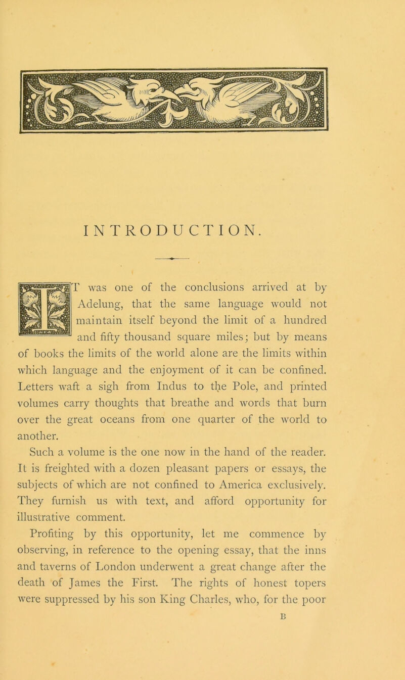 INTRODUCTION. T was one of the conclusions arrived at by Adelung, that the same language would not maintain itself beyond the limit of a hundred and fifty thousand square miles; but by means of books the limits of the world alone are the limits within which language and the enjoyment of it can be confined. Letters waft a sigh from Indus to the Pole, and printed volumes carry thoughts that breathe and words that burn over the great oceans from one quarter of the world to another. Such a volume is the one now in the hand of the reader. It is freighted with a dozen pleasant papers or essays, the subjects of which are not confined to America exclusively. They furnish us with text, and afford opportunity for illustrative comment. Profiting by this opportunity, let me commence by observing, in reference to the opening essay, that the inns and taverns of London underwent a great change after the death of James the First. The rights of honest topers were suppressed by his son King Charles, who, for the poor B