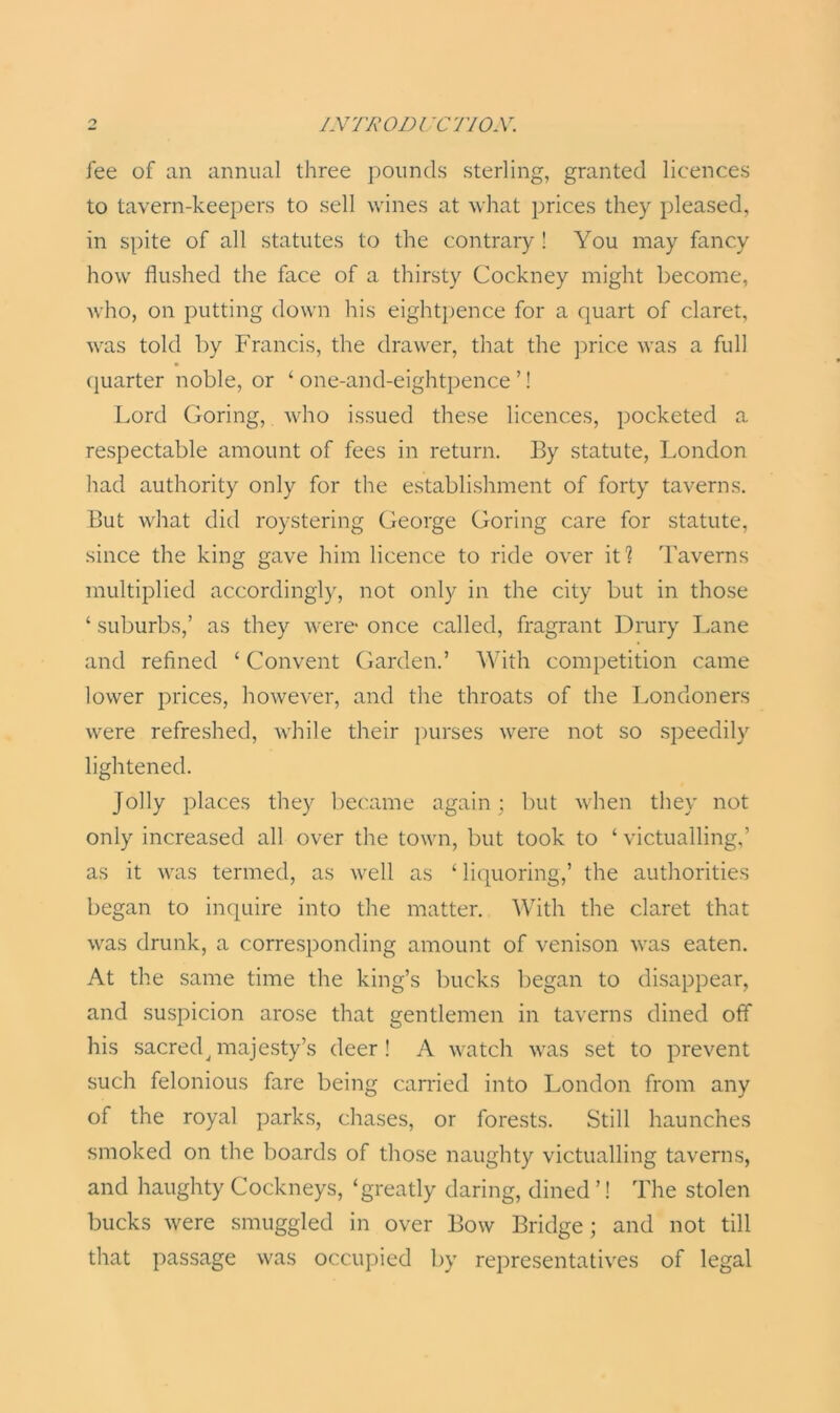 fee of an annual three pounds sterling, granted licences to tavern-keepers to sell wines at what prices they pleased, in spite of all statutes to the contrary ! You may fancy how flushed the face of a thirsty Cockney might become, who, on putting down his eightpence for a quart of claret, was told by Francis, the drawer, that the price was a full quarter noble, or ‘ one-and-eightpence ’! Lord Goring, who issued these licences, pocketed a respectable amount of fees in return. By statute, London had authority only for the establishment of forty taverns. But what did roystering George Goring care for statute, since the king gave him licence to ride over it? Taverns multiplied accordingly, not only in the city but in those ‘ suburbs,’ as they were* once called, fragrant Drury Lane and refined ‘ Convent Garden.’ With competition came lower prices, however, and the throats of the Londoners were refreshed, while their purses were not so speedily lightened. jolly places they became again; but when they not only increased all over the town, but took to ‘ victualling,’ as it was termed, as well as ‘ liquoring,’ the authorities began to inquire into the matter. With the claret that was drunk, a corresponding amount of venison was eaten. At the same time the king’s bucks began to disappear, and suspicion arose that gentlemen in taverns dined off his sacred^ majesty’s deer ! A watch was set to prevent such felonious fare being carried into London from any of the royal parks, chases, or forests. Still haunches smoked on the boards of those naughty victualling taverns, and haughty Cockneys, ‘greatly daring, dined ’! The stolen bucks were smuggled in over Bow Bridge; and not till that passage was occupied by representatives of legal