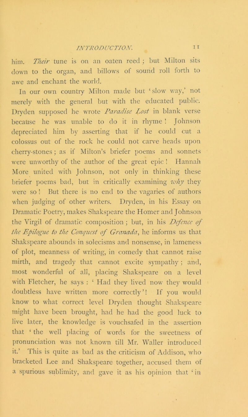 him. Their tune is on an oaten reed ; but Milton sits down to the organ, and billows of sound roll forth to awe and enchant the world. In our own country Milton made but ‘ slow way,’ not merely with the general but with the educated public. Dryden supposed he wrote Paradise Lost in blank verse because he was unable to do it in rhyme ! Johnson depreciated him by asserting that if he could cut a colossus out of the rock he could not carve heads upon cherry-stones; as if Milton’s briefer poems and sonnets were unworthy of the author of the great epic ! Hannah More united with Johnson, not only in thinking these briefer poems bad, but in critically examining why they were so ! But there is no end to the vagaries of authors when judging of other writers. Dryden, in his Essay on Dramatic Poetry, makes Shakspeare the Homer and Johnson the Virgil of dramatic composition ; but, in his Defence of the Epilogue to the Conquest of Granada, he informs us that Shakspeare abounds in solecisms and nonsense, in lameness of plot, meanness of writing, in comedy that cannot raise mirth, and tragedy that cannot excite sympathy; and, most wonderful of all, placing Shakspeare on a level with Fletcher, he says : ‘ Had they lived now they would doubtless have written more correctly’! If you would know to what correct level Dryden thought Shakspeare might have been brought, had he had the good luck to live later, the knowledge is vouchsafed in the assertion that ‘ the well placing of words for the sweetness of pronunciation was not known till Mr. Waller introduced it.’ This is quite as bad as the criticism of Addison, who bracketed Lee and Shakspeare together, accused them of a spurious sublimity, and gave it as his opinion that 11 in