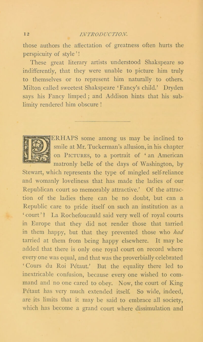 those authors the affectation of greatness often hurts the perspicuity of style ’! These great literary artists understood Shakspeare so indifferently, that they were unable to picture him truly to themselves or to represent him naturally to others. Milton called sweetest Shakspeare ‘Fancy’s child.’ Dryden says his Fancy limped ; and Addison hints that his sub- limity rendered him obscure ! ERHAPS some among us may be inclined to smile at Mr. Tuckerman’s allusion, in his chapter on Pictures, to a portrait of ‘ an American matronly belle of the days of Washington, by Stewart, which represents the type of mingled self-reliance and Avomanly loveliness that has made the ladies of our Republican court so memorably attractive.’ Of the attrac- tion of the ladies there can be no doubt, but can a Republic care to pride itself on such an institution as a ‘ court O La Rochefoucauld said very well of royal courts in Europe that they did not render those that tarried in them happy, but that they prevented those who had tarried at them from being happy elsewhere. It may be added that there is only one royal court on record where every one was equal, and that was the proverbially celebrated ‘ Cours du Roi Pe'taut.’ But the equality there led to inextricable confusion, because every one wished to com- mand and no one cared to obey. Now, the court of King Pe'taut has very much extended itself. So wide, indeed, are its limits that it may be said to embrace all society, which has become a grand court where dissimulation and