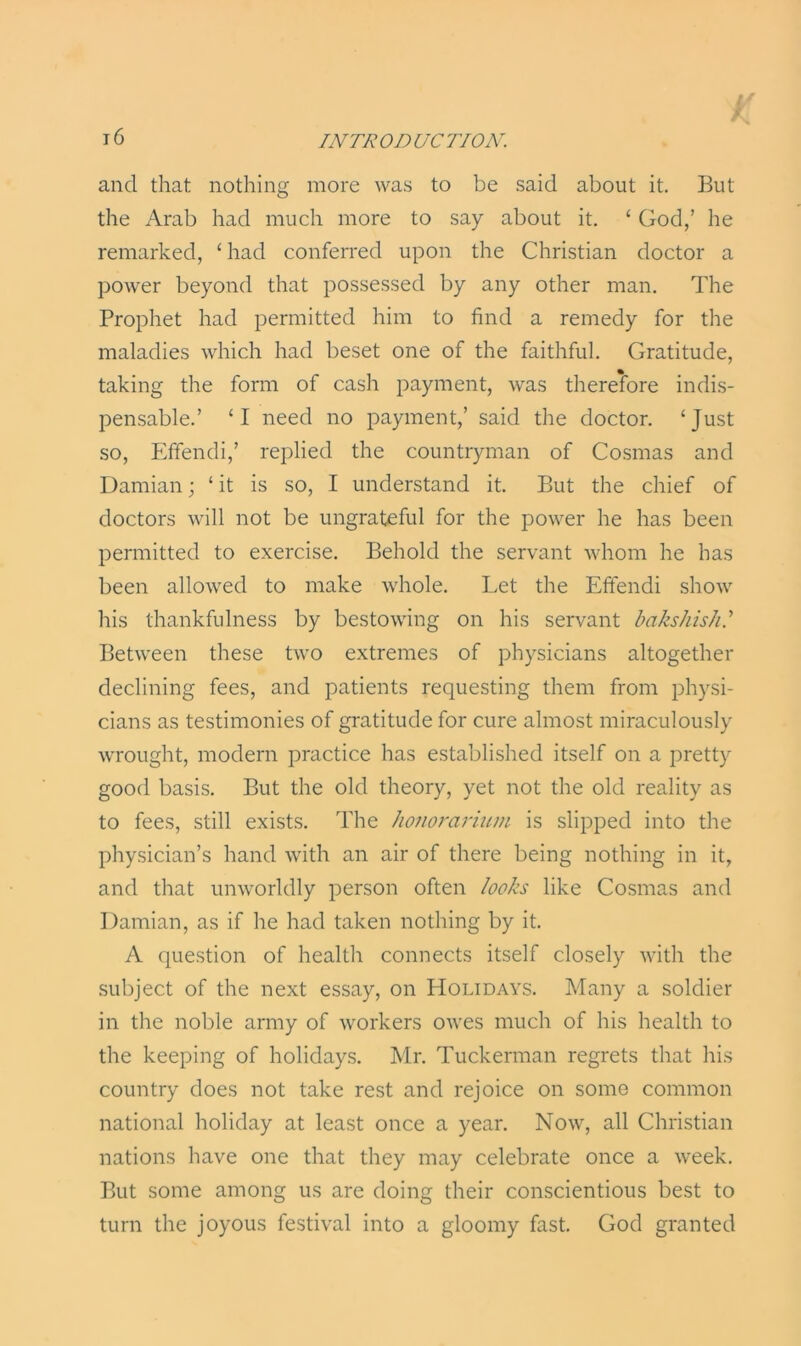 and that nothing more was to be said about it. But the Arab had much more to say about it. ‘ God,’ he remarked, ‘had conferred upon the Christian doctor a power beyond that possessed by any other man. The Prophet had permitted him to find a remedy for the maladies which had beset one of the faithful. Gratitude, taking the form of cash payment, was therefore indis- pensable.’ ‘I need no payment,’ said the doctor. ‘Just so, Effendi,’ replied the countryman of Cosmas and Damian; ‘ it is so, I understand it. But the chief of doctors will not be ungrateful for the power he has been permitted to exercise. Behold the servant whom he has been allowed to make whole. Let the Effendi show his thankfulness by bestowing on his servant bakshish.’ Between these two extremes of physicians altogether declining fees, and patients requesting them from physi- cians as testimonies of gratitude for cure almost miraculously wrought, modern practice has established itself on a pretty good basis. But the old theory, yet not the old reality as to fees, still exists. The honorarium is slipped into the physician’s hand with an air of there being nothing in it, and that unworldly person often looks like Cosmas and Damian, as if he had taken nothing by it. A question of health connects itself closely with the subject of the next essay, on Holidays. Many a soldier in the noble army of workers owes much of his health to the keeping of holidays. Mr. Tuckerman regrets that his country does not take rest and rejoice on some common national holiday at least once a year. Now, all Christian nations have one that they may celebrate once a week. But some among us are doing their conscientious best to turn the joyous festival into a gloomy fast. God granted