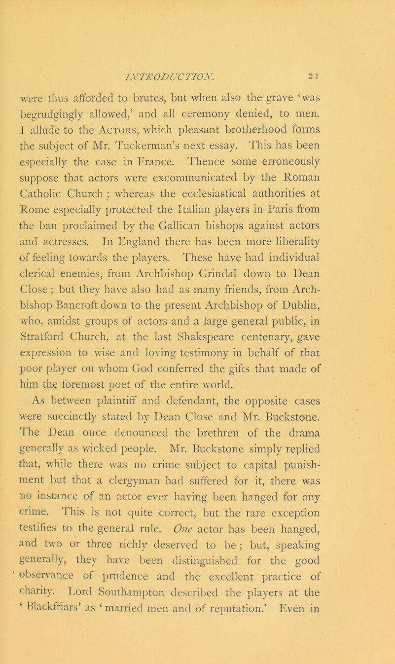 were thus afforded to brutes, but when also the grave ‘was begrudgingly allowed/ and all ceremony denied, to men. I allude to the Actors, which pleasant brotherhood forms the subject of Mr. Tuckerman’s next essay. This has been especially the case in France. Thence some erroneously suppose that actors were excommunicated by the Roman Catholic Church; whereas the ecclesiastical authorities at Rome especially protected the Italian players in Paris from the ban proclaimed by the Gallican bishops against actors and actresses. In England there has been more liberality of feeling towards the players. These have had individual clerical enemies, from Archbishop Grindal down to Dean Close ; but they have also had as many friends, from Arch- bishop Bancroft down to the present Archbishop of Dublin, who, amidst groups of actors and a large general public, in Stratford Church, at the last Shakspeare centenary, gave expression to wise and loving testimony in behalf of that poor player on whom God conferred the gifts that made of him the foremost poet of the entire world. As between plaintiff and defendant, the opposite cases were succinctly stated by Dean Close and Mr. Buckstone. The Dean once denounced the brethren of the drama generally as wicked people. Mr. Buckstone simply replied that, while there was no crime subject to capital punish- ment but that a clergyman had suffered for it, there was no instance of an actor ever having been hanged for any crime. This is not quite correct, but the rare exception testifies to the general rule. One actor has been hanged, and two or three richly deserved to be; but, speaking generally, they have been distinguished for the good observance of prudence and the excellent practice of charity. Lord Southampton described the players at the Blackfriars’ as ‘married men and of reputation.’ Even in