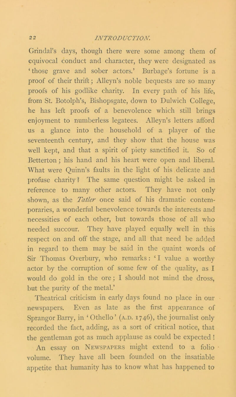 Grindal’s days, though there were some among them of equivocal conduct and character, they were designated as ‘ those grave and sober actors.’ Burbage’s fortune is a proof of their thrift; Alleyn’s noble bequests are so many proofs of his godlike charity. In every path of his life, from St. Botolph’s, Bishopsgate, down to Dulwich College, he has left proofs of a benevolence which still brings enjoyment to numberless legatees. Alleyn’s letters afford us a glance into the household of a player of the seventeenth century, and they show that the house was well kept, and that a spirit of piety sanctified it. So of Betterton ; his hand and his heart were open and liberal. What were Quinn’s faults in the light of his delicate and profuse charity'? The same question might be asked in reference to many other actors. They have not only shown, as the Tatler once said of his dramatic contem- poraries, a wonderful benevolence towards the interests and necessities of each other, but towards those of all who needed succour. They have played equally well in this respect on and off the stage, and all that need be added in regard to them may be said in the quaint words of Sir Thomas Overbury, who remarks : ‘ I value a worthy actor by the corruption of some few of the quality, as I would do gold in the ore; I should not mind the dross, but the purity of the metal.’ Theatrical criticism in early days found no place in our newspapers. Even as late as the first appearance of SprangorBarry, in ‘Othello’ (a.d. 1746), the journalist only recorded the fact, adding, as a sort of critical notice, that the gentleman got as much applause as could be expected ! An essay on Nfavspapers might extend to a folio volume. They have all been founded on the insatiable appetite that humanity has to know what has happened to