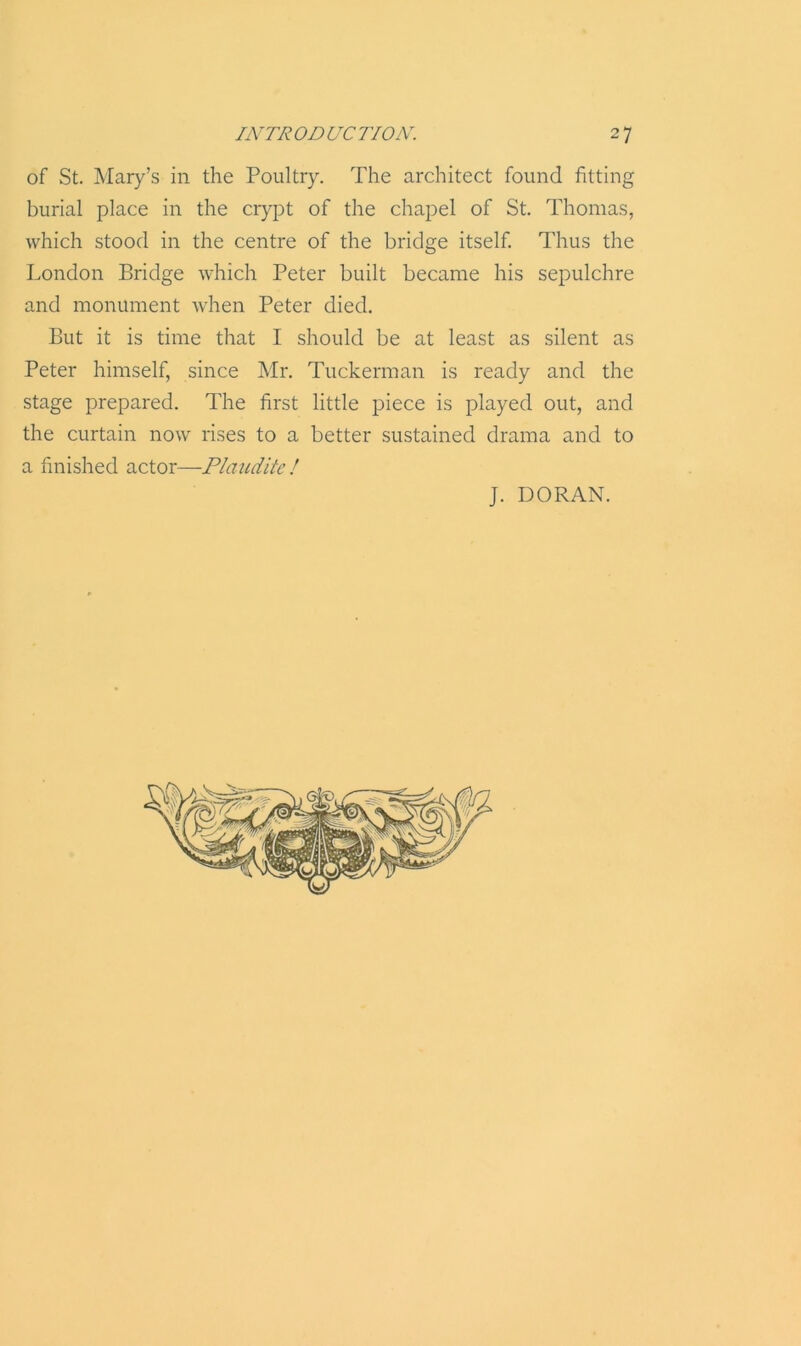 of St. Mary’s in the Poultry. The architect found fitting burial place in the crypt of the chapel of St. Thomas, which stood in the centre of the bridge itself. Thus the London Bridge which Peter built became his sepulchre and monument when Peter died. But it is time that I should be at least as silent as Peter himself, since Mr. Tuckerman is ready and the stage prepared. The first little piece is played out, and the curtain now rises to a better sustained drama and to a finished actor—Plaudits l J. DORAN.