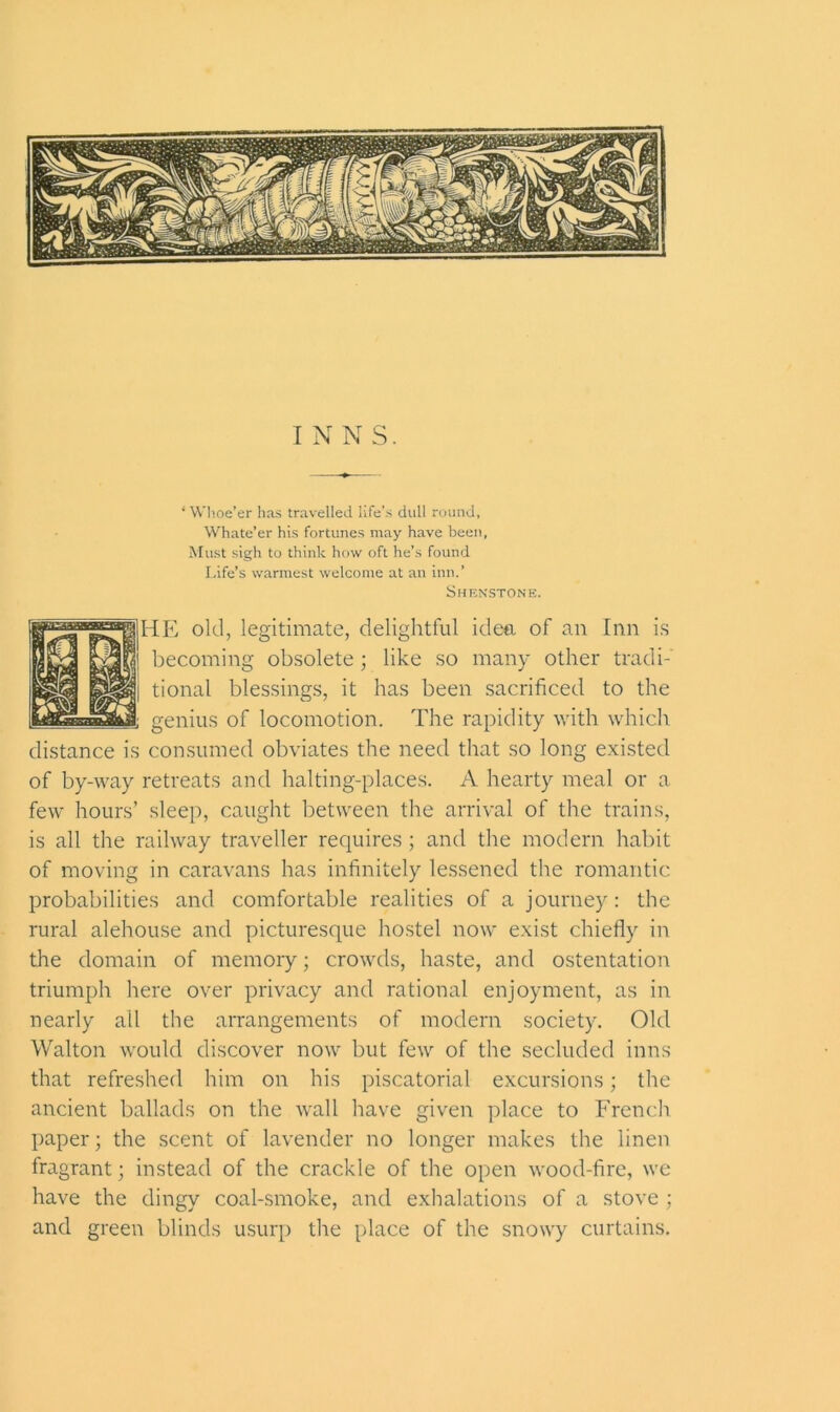 ‘ Whoe’er has travelled life’s dull round, Whate’er his fortunes may have been, Must sigh to think how oft he’s found Life’s warmest welcome at an inn.’ Shenstone. HE old, legitimate, delightful idea of an Inn is becoming obsolete; like so many other tradi- tional blessings, it has been sacrificed to the genius of locomotion. The rapidity with which distance is consumed obviates the need that so long existed of by-way retreats and halting-places. A hearty meal or a few hours’ sleep, caught between the arrival of the trains, is all the railway traveller requires ; and the modern habit of moving in caravans has infinitely lessened the romantic probabilities and comfortable realities of a journey: the rural alehouse and picturesque hostel now exist chiefly in the domain of memory; crowds, haste, and ostentation triumph here over privacy and rational enjoyment, as in nearly all the arrangements of modern society. Old Walton would discover now but few of the secluded inns that refreshed him on his piscatorial excursions; the ancient ballads on the wall have given place to French paper; the scent of lavender no longer makes the linen fragrant; instead of the crackle of the open wood-fire, we have the dingy coal-smoke, and exhalations of a stove ; and green blinds usurp the place of the snowy curtains.