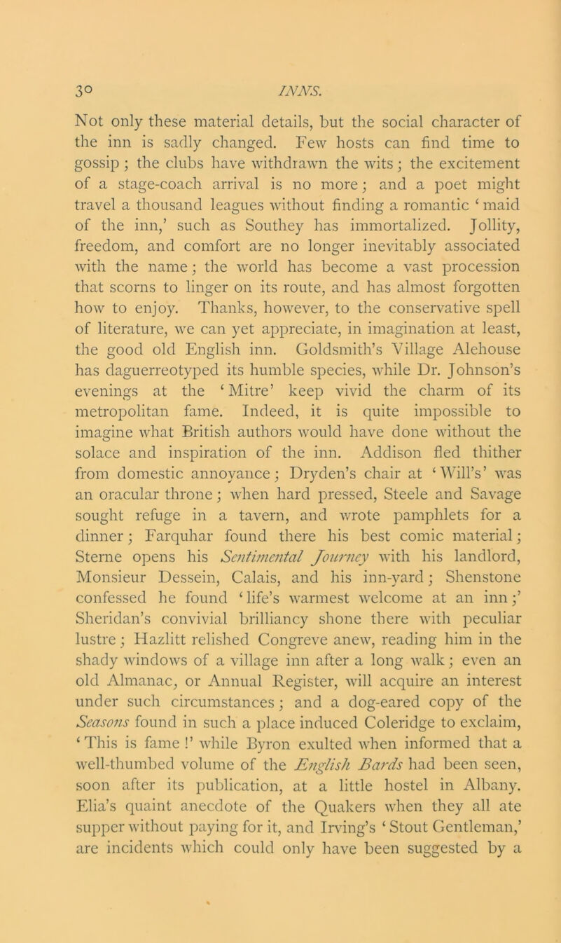 Not only these material details, but the social character of the inn is sadly changed. Few hosts can find time to gossip ; the clubs have withdrawn the wits; the excitement of a stage-coach arrival is no more; and a poet might travel a thousand leagues without finding a romantic ‘ maid of the inn,’ such as Southey has immortalized. Jollity, freedom, and comfort are no longer inevitably associated with the name; the world has become a vast procession that scorns to linger on its route, and has almost forgotten how to enjoy. Thanks, however, to the conservative spell of literature, we can yet appreciate, in imagination at least, the good old English inn. Goldsmith’s Village Alehouse has daguerreotyped its humble species, while Dr. Johnson’s evenings at the ‘Mitre’ keep vivid the charm of its metropolitan fame. Indeed, it is quite impossible to imagine what British authors would have done without the solace and inspiration of the inn. Addison fled thither from domestic annoyance; Dryden’s chair at ‘Will’s’ was an oracular throne; when hard pressed, Steele and Savage sought refuge in a tavern, and wrote pamphlets for a dinner; Farquhar found there his best comic material; Sterne opens his Sentimental Journey with his landlord, Monsieur Dessein, Calais, and his inn-yard; Shenstone confessed he found ‘ life’s warmest welcome at an inn;’ Sheridan’s convivial brilliancy shone there with peculiar lustre; Hazlitt relished Congreve anew, reading him in the shady windows of a village inn after a long walk; even an old Almanac, or Annual Register, will acquire an interest under such circumstances; and a dog-eared copy of the Seasons found in such a place induced Coleridge to exclaim, ‘This is fame !’ while Byron exulted when informed that a well-thumbed volume of the English Bards had been seen, soon after its publication, at a little hostel in Albany. Elia’s quaint anecdote of the Quakers when they all ate supper without paying for it, and Irving’s ‘ Stout Gentleman,’ are incidents which could only have been suggested by a