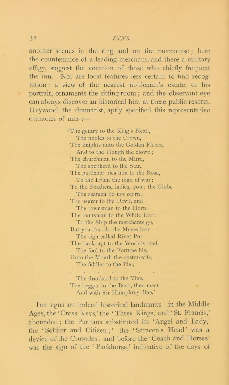 another scenes in the ring and on the racecourse; here the countenance of a leading merchant, and there a military effigy, suggest the vocation of those who chiefly frequent the inn. Nor are local features less certain to find recog- nition : a view of the nearest nobleman’s estate, or his portrait, ornaments the sitting-room; and the observant eye can always discover an historical hint at these public resorts. Heywood, the dramatist, aptly specified this representative character of inns :— ‘ The gentry to the King’s Head, The nobles to the Crown, The knights unto the Golden Fleece, And to the Plough the clown ; The churchman to the Mitre, The shepherd to the Star, The gardener hies him to the Rose, To the Drum the man of war; To the Feathers, ladies, you; the Globe The seamen do not scorn ; The usurer to the Devil, and The townsman to the Horn ; The huntsman to the White Hart, To the Ship the merchants go, But you that do the Muses love The sign called River Po; The bankrupt to the World’s End, The fool to the Fortune hie, Unto the Mouth the oyster-wife, The fiddler to the Pie; • •••••• The drunkard to the Vine, The beggar to the Bush, then meet And with Sir Humphrey dine.’ Inn signs are indeed historical landmarks : in the Middle Ages, the ‘Cross Keys,’ the ‘ Three Kings,’ and ‘ St. Francis,’ abounded; the Puritans substituted for ‘Angel and Lady,’ the ‘ Soldier and Citizen; ’ the ‘ Saracen’s Head ’ was a device of the Crusades; and before the ‘Coach and Horses’ was the sign of the ‘ Packhorse,’ indicative of the days of