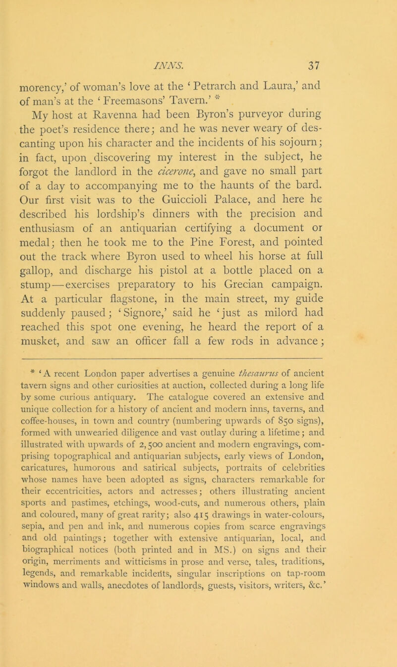 morency,’ of woman’s love at the ‘ Petrarch and Laura,’ and of man’s at the ‘ Freemasons’ Tavern.’ * My host at Ravenna had been Byron’s purveyor during the poet’s residence there; and he was never weary of des- canting upon his character and the incidents of his sojourn; in fact, upon discovering my interest in the subject, he forgot the landlord in the cicerone, and gave no small part of a day to accompanying me to the haunts of the bard. Our first visit was to the Guiccioli Palace, and here he described his lordship’s dinners with the precision and enthusiasm of an antiquarian certifying a document or medal; then he took me to the Pine Forest, and pointed out the track where Byron used to wheel his horse at full gallop, and discharge his pistol at a bottle placed on a stump — exercises preparatory to his Grecian campaign. At a particular flagstone, in the main street, my guide suddenly paused; ‘Signore,’ said he ‘just as milord had reached this spot one evening, he heard the report of a musket, and saw an officer fall a few rods in advance; * ‘ A recent London paper advertises a genuine thesaurus of ancient tavern signs and other curiosities at auction, collected during a long life by some curious antiquary. The catalogue covered an extensive and unique collection for a history of ancient and modern inns, taverns, and coffee-houses, in town and country (numbering upwards of 850 signs), formed with unwearied diligence and vast outlay during a lifetime; and illustrated with upwards of 2,500 ancient and modern engravings, com- prising topographical and antiquarian subjects, early views of London, caricatures, humorous and satirical subjects, portraits of celebrities whose names have been adopted as signs, characters remarkable for their eccentricities, actors and actresses; others illustrating ancient sports and pastimes, etchings, wood-cuts, and numerous others, plain and coloured, many of great rarity; also 4x5 drawings in water-colours, sepia, and pen and ink, and numerous copies from scarce engravings and old paintings; together with extensive antiquarian, local, and biographical notices (both printed and in MS.) on signs and their origin, merriments and witticisms in prose and verse, tales, traditions, legends, and remarkable inciderits, singular inscriptions on tap-room windows and walls, anecdotes of landlords, guests, visitors, writers, &c. ’