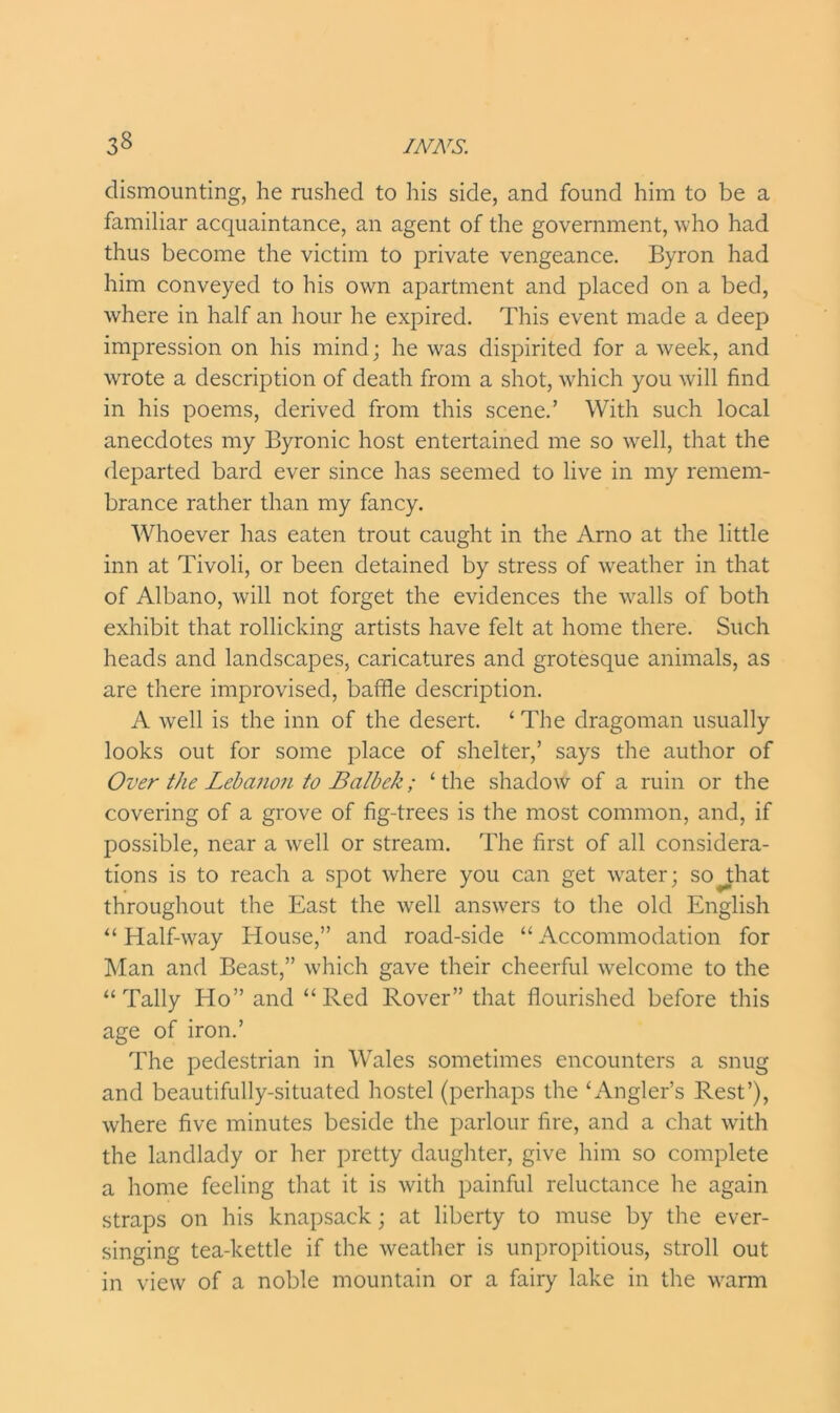 dismounting, he rushed to his side, and found him to be a familiar acquaintance, an agent of the government, who had thus become the victim to private vengeance. Byron had him conveyed to his own apartment and placed on a bed, where in half an hour he expired. This event made a deep impression on his mind; he was dispirited for a week, and wrote a description of death from a shot, which you will find in his poems, derived from this scene.’ With such local anecdotes my Byronic host entertained me so well, that the departed bard ever since has seemed to live in my remem- brance rather than my fancy. Whoever has eaten trout caught in the Arno at the little inn at Tivoli, or been detained by stress of weather in that of Albano, will not forget the evidences the walls of both exhibit that rollicking artists have felt at home there. Such heads and landscapes, caricatures and grotesque animals, as are there improvised, baffle description. A well is the inn of the desert. ‘ The dragoman usually looks out for some place of shelter,’ says the author of Over the Lebanon to Balbck; ‘the shadow of a ruin or the covering of a grove of fig-trees is the most common, and, if possible, near a well or stream. The first of all considera- tions is to reach a spot where you can get water; sojfflat throughout the East the well answers to the old English “ Half-way House,” and road-side “ Accommodation for Man and Beast,” which gave their cheerful welcome to the “Tally Ho” and “Red Rover” that flourished before this age of iron.’ The pedestrian in Wales sometimes encounters a snug and beautifully-situated hostel (perhaps the ‘Angler’s Rest’), where five minutes beside the parlour fire, and a chat with the landlady or her pretty daughter, give him so complete a home feeling that it is with painful reluctance he again straps on his knapsack; at liberty to muse by the ever- singing tea-kettle if the weather is unpropitious, stroll out in view of a noble mountain or a fairy lake in the warm