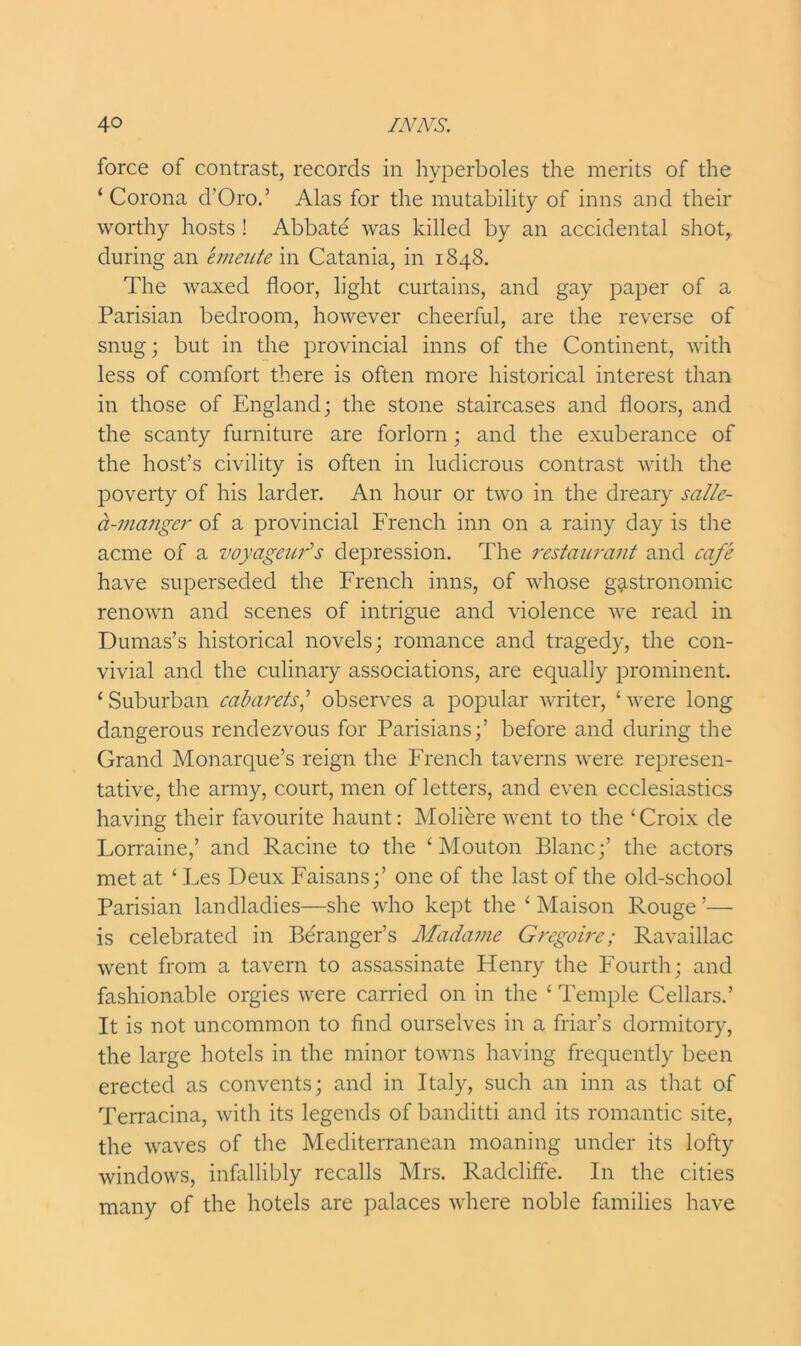 force of contrast, records in hyperboles the merits of the ‘ Corona d'Oro.’ Alas for the mutability of inns and their worthy hosts ! Abbate was killed by an accidental shotr during an entente in Catania, in 1848. The waxed floor, light curtains, and gay paper of a Parisian bedroom, however cheerful, are the reverse of snug; but in the provincial inns of the Continent, with less of comfort there is often more historical interest than in those of England; the stone staircases and floors, and the scanty furniture are forlorn; and the exuberance of the host’s civility is often in ludicrous contrast with the poverty of his larder. An hour or two in the dreary salle- d-manger of a provincial French inn on a rainy day is the acme of a voyagcuds depression. The restaurant and cafe have superseded the French inns, of whose gastronomic renown and scenes of intrigue and violence we read in Dumas’s historical novels; romance and tragedy, the con- vivial and the culinary associations, are equally prominent. ‘ Suburban cabarets,’ observes a popular writer, ‘ were long dangerous rendezvous for Parisians;’ before and during the Grand Monarque’s reign the French taverns were represen- tative, the army, court, men of letters, and even ecclesiastics having their favourite haunt: Moliere went to the ‘Croix de Forraine,’ and Racine to the ‘ Mouton Blanc;’ the actors met at ‘ Fes Deux Faisans;’ one of the last of the old-school Parisian landladies—she who kept the ‘ Maison Rouge ’— is celebrated in Beranger’s Madame Gregoirc; Ravaillac went from a tavern to assassinate Flenry the Fourth; and fashionable orgies were carried on in the ‘ Temple Cellars.’ It is not uncommon to find ourselves in a friar’s dormitory, the large hotels in the minor towns having frequently been erected as convents; and in Italy, such an inn as that of Terracina, with its legends of banditti and its romantic site, the waves of the Mediterranean moaning under its lofty windows, infallibly recalls Mrs. Radcliffe. In the cities many of the hotels are palaces where noble families have