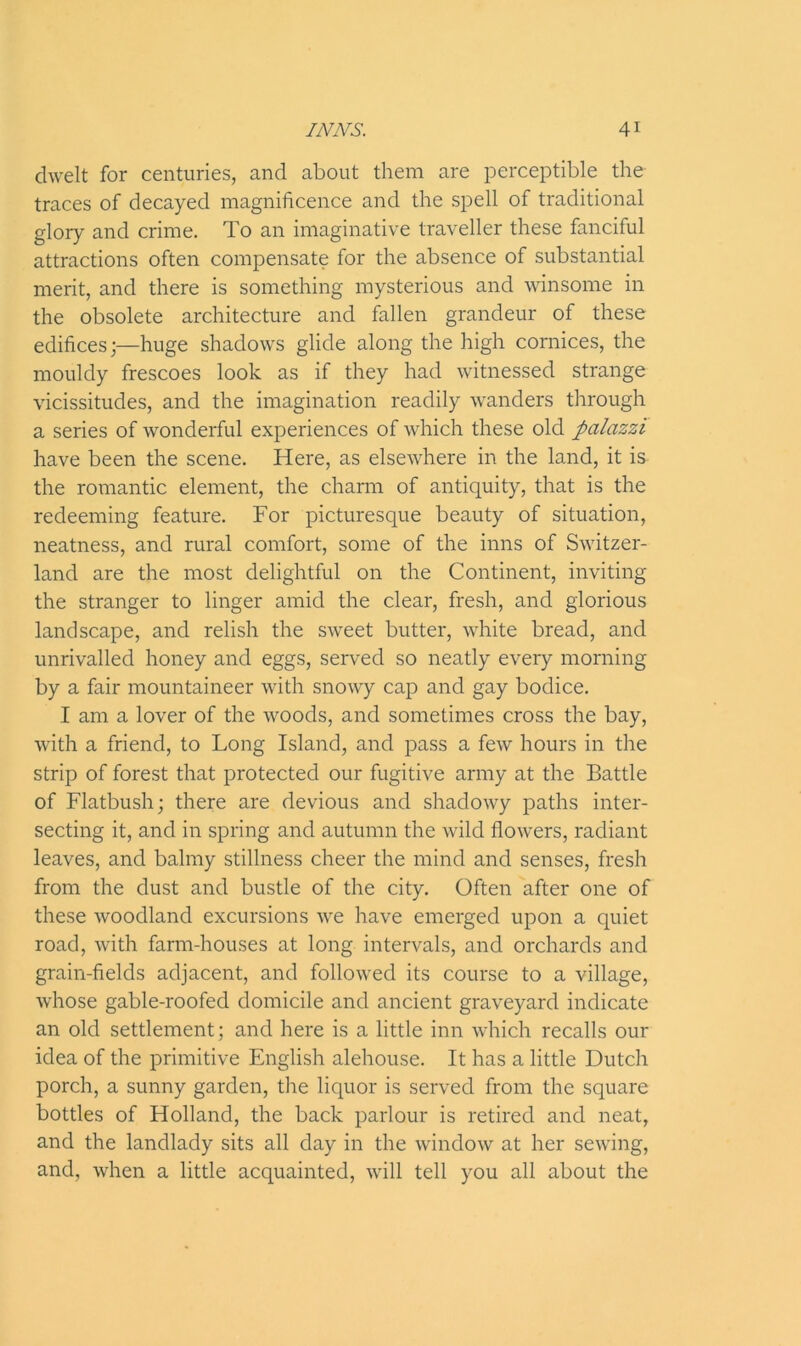 dwelt for centuries, and about them are perceptible the traces of decayed magnificence and the spell of traditional glory and crime. To an imaginative traveller these fanciful attractions often compensate for the absence of substantial merit, and there is something mysterious and winsome in the obsolete architecture and fallen grandeur of these edifices;—huge shadows glide along the high cornices, the mouldy frescoes look as if they had witnessed strange vicissitudes, and the imagination readily wanders through a series of wonderful experiences of which these old ftalazzi have been the scene. Here, as elsewhere in the land, it is the romantic element, the charm of antiquity, that is the redeeming feature. For picturesque beauty of situation, neatness, and rural comfort, some of the inns of Switzer- land are the most delightful on the Continent, inviting the stranger to linger amid the clear, fresh, and glorious landscape, and relish the sweet butter, white bread, and unrivalled honey and eggs, served so neatly every morning by a fair mountaineer with snowy cap and gay bodice. I am a lover of the woods, and sometimes cross the bay, with a friend, to Long Island, and pass a few hours in the strip of forest that protected our fugitive army at the Battle of Flatbush; there are devious and shadowy paths inter- secting it, and in spring and autumn the wild flowers, radiant leaves, and balmy stillness cheer the mind and senses, fresh from the dust and bustle of the city. Often after one of these woodland excursions we have emerged upon a quiet road, with farm-houses at long intervals, and orchards and grain-fields adjacent, and followed its course to a village, whose gable-roofed domicile and ancient graveyard indicate an old settlement; and here is a little inn which recalls our idea of the primitive English alehouse. It has a little Dutch porch, a sunny garden, the liquor is served from the square bottles of Holland, the back parlour is retired and neat, and the landlady sits all day in the window at her sewing, and, when a little acquainted, will tell you all about the