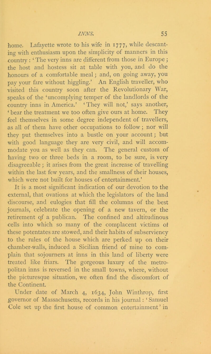 home. Lafayette wrote to his wife in 1777, while descant- ing with enthusiasm upon the simplicity of manners in this country : ‘ The very inns are different from those in Europe ; the host and hostess sit at table with you, and do the honours of a comfortable meal; and, on going away, you pay your fare without higgling.’ An English traveller, who visited this country soon after the Revolutionary War, speaks of the ‘uncomplying temper of the landlords of the country inns in America.’ ‘ They will not,’ says another, ‘ bear the treatment we too often give ours at home. They feel themselves in some degree independent of travellers, as all of them have other occupations to follow; nor will they put themselves into a bustle on your account; but with good language they are very civil, and will accom- modate you as well as they can. The general custom of having two or three beds in a room, to be sure, is very disagreeable; it arises from the great increase of travelling within the last few years, and the smallness of their houses, which were not built for houses of entertainment.’ It is a most significant indication of our devotion to the external, that ovations at which the legislators of the land discourse, and eulogies that fill the columns of the best journals, celebrate the opening of a new tavern, or the retirement 0/ a publican. The confined and altitudinous cells into which so many of the complacent victims of these potentates are stowed, and their habits of subserviency to the rules of the house which are perked up on their chamber-walls, induced a Sicilian friend of mine to com- plain that sojourners at inns in this land of liberty were treated like friars. The gorgeous luxury of the metro- politan inns is reversed in the small towns, where, without the picturesque situation, we often find the discomfort of the Continent. Under date of March 4, 1634, John Winthrop, first governor of Massachusetts, records in his journal: ‘Samuel Cole set up the first house of common entertainment ’ in
